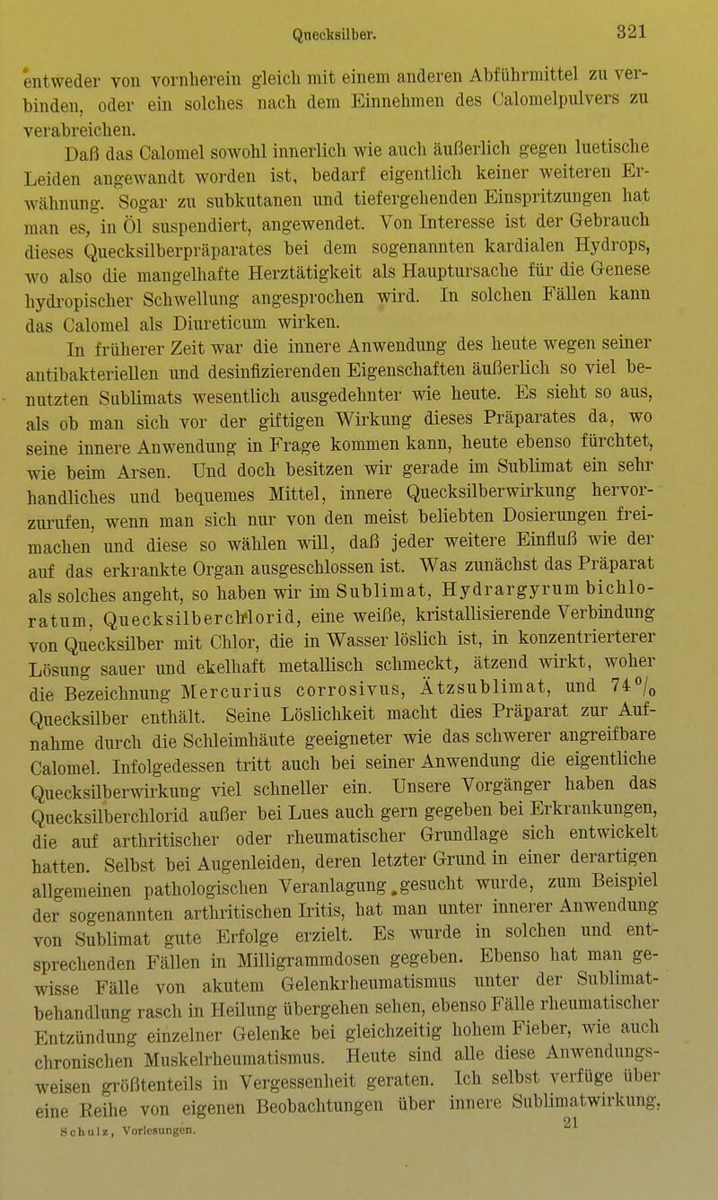 entweder von vornherein gleich mit einem anderen Abführmittel zu ver- binden, oder ein solches nach dem Einnehmen des Calomelpulvers zu verabreichen. Daß das Calomel sowohl innerlich wie auch äußerlich gegen luetische Leiden angewandt worden ist, bedarf eigentlich keiner weiteren Er- Wcähnung. Sogar zu subkutanen und tiefergehenden Einspritzungen hat man es, in Öl suspendiert, angewendet. Von Interesse ist der Gebrauch dieses Quecksilberpräparates bei dem sogenannten kardialen Hydrops, wo also die mangelhafte Herztätigkeit als Hauptursache für die Genese hydropischer Schwellung angesprochen wird. In solchen Fällen kann das Calomel als Diureticum wirken. In früherer Zeit war die innere Anwendung des heute wegen seiner antibakteriellen und desinfizierenden Eigenschaften äußerlich so viel be- nutzten Sublimats wesentlich ausgedehnter wie heute. Es sieht so aus, als ob man sich vor der giftigen Wirkung dieses Präparates da, wo seine innere Anwendung in Frage kommen kann, heute ebenso fürchtet, wie beim Arsen. Und doch besitzen wir gerade im Sublimat ein sehr handliches und bequemes Mittel, innere Quecksilberwirkung hervor- zurufen, wenn man sich nur von den meist beliebten Dosierungen frei- machen' und diese so wählen will, daß jeder weitere Einfluß wie der auf das erkrankte Organ ausgeschlossen ist. Was zunächst das Präparat als solches angeht, so haben wir im Sublimat, Hydrargyrum bichlo- ratum, Quecksilberch'lorid, eine weiße, kristalüsierende Verbindung von Quecksilber mit Chlor, die in Wasser löslich ist, in konzentrierterer Lösung sauer und ekelhaft metallisch schmeckt, ätzend wirkt, woher die Bezeichnung Mercurius corrosivus, Ätzsublimat, und 74/q Quecksilber enthält. Seine Lösüchkeit macht dies Präparat zur Auf- nahme durch die Schleimhäute geeigneter wie das schwerer angreifbare Calomel. Infolgedessen tritt auch bei seiner Anwendung die eigentliche Quecksüberwirkung viel schneller ein. Unsere Vorgänger haben das Quecksilberchlorid außer bei Lues auch gern gegeben bei Erkrankungen, die auf arthritischer oder rheumatischer Grundlage sich entwickelt hatten. Selbst bei Augenleiden, deren letzter Grund in einer derartigen allgemeinen pathologischen Veranlagung .gesucht wurde, zum Beispiel der sogenannten arthritischen Iritis, hat man unter innerer Anwendung von Sublimat gute Erfolge erzielt. Es wurde in solchen und ent- sprechenden Fällen in Milligrammdosen gegeben. Ebenso hat man ge- wisse Fälle von akutem Gelenkrheumatismus unter der Sublimat- behandlung rasch in Heüung übergehen sehen, ebenso Fälle rheumatischer Entzündung einzelner Gelenke bei gleichzeitig hohem Fieber, wie auch chronischen Muskelrheumatismus. Heute sind aUe diese Anwendungs- weisen größtenteils in Vergessenheit geraten. Ich selbst verfüge über eine Keihe von eigenen Beobachtungen über innere SubUmatwirkung, Schulz, Vorlesungen.