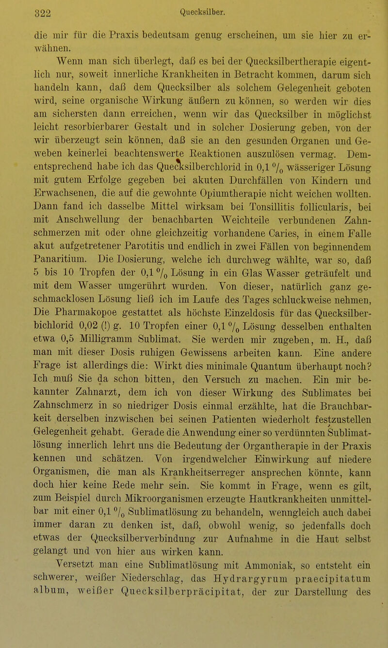 die mir für die Praxis bedeutsam genug erscheinen, um sie hier zu er- wähnen. Wenn man sich überlegt, daß es bei der Quecksilbertherapie eigent- lich nur, soweit innerliche Krankheiten in Betracht kommen, darum sich handeln kann, daß dem Quecksilber als solchem Gelegenheit geboten wird, seine organische Wirkung äußern zu können, so werden wir dies am sichersten dann erreichen, wenn wir das Quecksilber in möglichst leicht resorbierbarer Gestalt und in solcher Dosierung geben, von der wir überzeugt sein können, daß sie an den gesunden Organen und Ge- weben keinerlei beachtenswerte Eeaktionen auszulösen vermag. Dem- entsprechend habe ich das Quecksilberchlorid in 0,17o wässeriger Lösung mit gutem Erfolge gegeben bei akuten Durchfällen von Kindern und Erwachsenen, die auf die gewohnte Opiumtherapie nicht weichen wollten. Dann fand ich dasselbe Mittel wirksam bei Tonsillitis follicularis, bei mit Anschwellung der benachbarten Weichteile verbundenen Zahn- schmerzen mit oder ohne gleichzeitig vorhandene Caries, in einem Falle akut aufgetretener Parotitis und endlich in zwei Fällen von beginnendem Panaritium. Die Dosierung, welche ich durchweg wählte, war so, daß 5 bis 10 Tropfen der 0,1 Lösung in ein Glas Wasser geträufelt und mit dem Wasser umgerührt wurden. Von dieser, natürlich ganz ge- schmacklosen Lösung ließ ich im Laufe des Tages schluckweise nehmen, Die Pharmakopoe gestattet als höchste Einzeldosis für das Quecksilber- bichlorid 0,02 (!) g. 10 Tropfen einer 0,1 % Lösung desselben enthalten etwa 0,5 Milligiwm Sublimat. Sie werden mir zugeben, m. H., daß man mit dieser Dosis ruhigen Gewissens arbeiten kann. Eine andere Frage ist allerdings die: Wirkt dies minimale Quantum überhaupt noch? Ich muß Sie da schon bitten, den Versuch zu machen. Ein mir be- kannter Zahnarzt, dem ich von dieser Wirkung des Sublimates bei Zahnschmerz in so niedriger Dosis einmal erzählte, hat die Brauchbar- keit derselben inzwischen bei seinen Patienten wiederholt festzustellen Gelegenheit gehabt. Gerade die Anwendung einer so verdünnten Sublimat- lösung innerlich lehrt uns die Bedeutung der Organtherapie in der Praxis kennen und schätzen. Von irgendwelcher Einwirkung auf niedere Organismen, die man als Krankheitserreger ansprechen könnte, kann doch hier keine Rede mehr sein. Sie kommt in Frage, wenn es güt, zum Beispiel durch Mikroorganismen erzeugte Hautkrankheiten unmittel- bar mit einer 0,1 /^ Sublimatlösung zu behandeln, wenngleich auch dabei immer daran zu denken ist, daß, obwohl wenig, so jedenfalls doch etwas der Quecksilberverbindung zur Aufnahme in die Haut selbst gelangt und von hier aus wirken kann. Versetzt man eine Sublimatlösung mit Ammoniak, so entsteht ein schwerer, weißer Niederschlag, das Hydrargyrum praecipitatum album, Aveißer Quecksilberpräcipitat, der zur Darstellung des