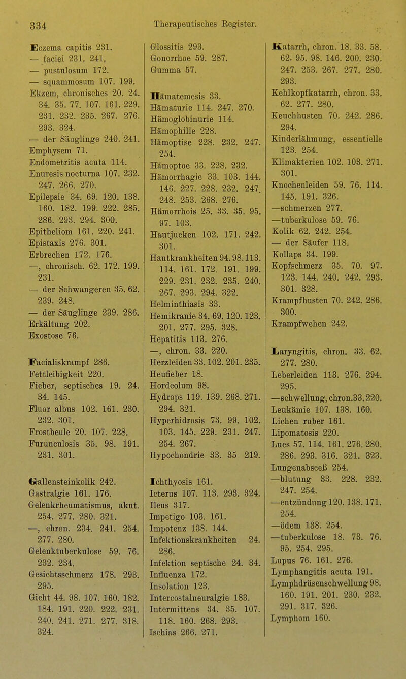 Eczema capitis 231. — faciei 231. 241. — pustulosum 172. — squjinimosum 107. 199. Ekzem, chronisches 20. 24. 34. 35. 77. 107. 161. 229. 231. 282. 235. 267. 276. 293. 324. — der Säuglinge 240. 241. Emphysem 71. Endometritis acuta 114. Enuresis nocturna 107. 282. 247. 266. 270. Epilepsie 34. 69. 120. 138. 160. 182. 199. 222. 285. 286. 293. 294. 800. EpitheUom 161. 220. 241. Epistaxis 276. 301. Erbrechen 172. 176. —, chronisch. 62. 172. 199. 231. — der Schwangeren 35. 62. 239. 248. — der Säuglinge 239. 286. Erkältung 202. Exostose 76. Facialiskrampf 286. Fettleibigkeit 220. Fieber, septisches 19. 24. 84. 145. Fluor albus 102. 161. 280. 282. .301. Frostbeule 20. 107. 228. Furunculosis 85. 98. 191. 281. 301. Oallensteinkolik 242. Gastralgie 161. 176. Gelenkrheumatismus, akut. 254. 277. 280. 321. —, ehren. 234. 241. 254. 277. 280. Gelenktuberkulose 59. 76. 232. 234. Gesichtsschmerz 178. 293. 295. Gicht 44. 98. 107. 160. 182. 184. 191. 220. 222. 231. 240. 241. 271. 277. 318. 324. Glossitis 293. Gonorrhoe 59. 287. Gumma 57. Hämatemosis 88. Hämaturie 114. 247. 270. Hämoglobinurie 114. Hämophilie 228. Hämoptise 228. 232. 247. 254. Hämoptoe 83. 228. 282. Hämorrhagie 33. 108. 144. 146. 227. 228. 282. 247. 248. 258. 268. 276. Hämorrhois 25. 33. 35. 95, 97. 103. Haiitjucken 102. 171. 242. 301. Hautkrankheiten 94.98.113. 114. 161. 172. 191. 199. 229. 281. 232. 235. 240. 267. 293. 294. 322. Helminthiasis 33. Hemikranie 34. 69.120.123. 201. 277. 295. 328. Hepatitis 113. 276. —, chron. 33. 220. Herzleiden 88.102. 201. 235. Heufieber 18. Hordeolum 98. Hydrops 119. 189. 268. 271. 294. 321. Hyperhidrosis 78. 99. 102. 108. 145. 229. 281. 247. 254. 267. Hypochondrie 88. 85 219. Ichthyosis 161. Icterus 107. 118. 293. 324. Heus 317. Impetigo 103. 161. Impotenz 188. 144. Infektionskrankheiten 24. 286. Infektion septische 24. 34. Influenza 172. Insolation 123. Intercostalneuralgie 183. Intermittens 34. 35. 107. 118. 160. 268. 293. Ischias 266. 271. Katarrh, chron. 18. 33. 58. 62. 95. 98. 146. 200. 230. 247. 253. 267. 277, 280. 293. Kehlkopfkatarrh, chron. 33. 62. 277. 280. Keuchhusten 70. 242. 286. 294. Kinderlähmung, essentielle 128. 254. Klimakterien 102. 103. 271. 301. Knochenleiden 59. 76. 114. 145. 191. 326. —schmerzen 277. —tuberkulöse 59. 76. Koük 62. 242. 254. — der Säufer 118. KoUaps 34. 199. Kopfschmerz 35. 70. 97. 123. 144. 240. 242. 293. 301. 328. Krampfhusten 70. 242. 286. 300. Krampfwehen 242. Ijaryngitis, chron. 38. 62. 277. 280. Leberleiden 113. 276. 294. 295. —Schwellung, chron.33.220. Leukämie 107. 138. 160. Liehen ruber 161. Liporaatosis 220. Lues 57. 114. 161. 276. 280. 286. 293. 816. 821. 328. Lungenabsceß 254. —blutung 33. 228. 232. 247. 254. —entzündHngl20.138.171. 254. —ödem 138. 254. —tuberkulöse 18. 73. 76. 95. 254. 295. Lupus 76. 161. 276. Lymphangitis acuta 191. Lymphdrüsenschwellung 98. 160. 191. 201. 230. 232. 291. 317. 326. Lymphom 160.