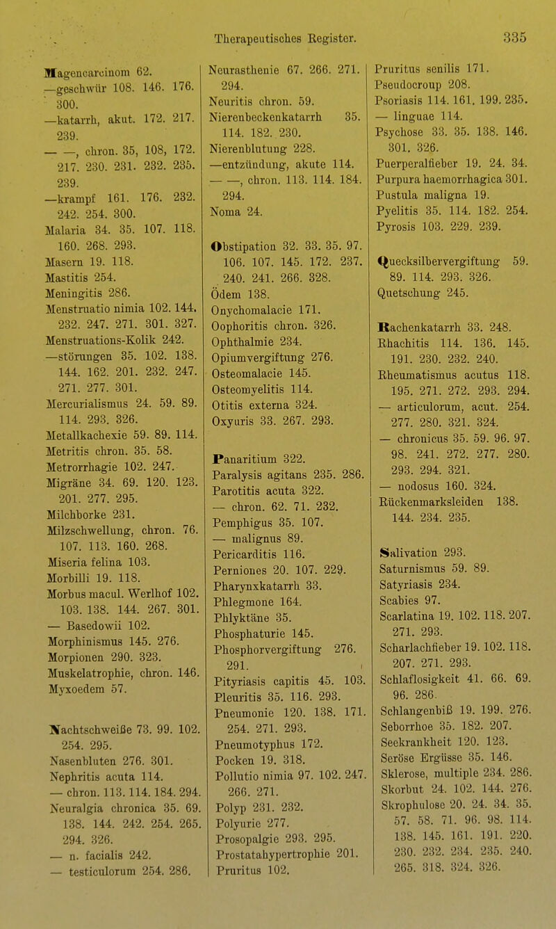 Magencarciaom 62. —gßschwür 108. 146. 176. 300. —katai-rh, akut. 172. 217. 239. , chron. 35, 108, 172. 217. 230. 231. 232. 235. 239. —krampf 161. 176. 232. 242. 254. 300. Malaria 34. 35. 107. 118. 160. 268. 293. Masern 19. 118. Mastitis 254. Meningitis 286. Menstruatio nimia 102.144. 232. 247. 271. 301. 327. Menstruations-Kolik 242. —Störungen 35. 102. 138. 144. 162. 201. 232. 247. 271. 277. 301. Mercurialismus 24. 59. 89. 114. 293. 326. Metallkachexie 59. 89. 114. Metritis chron. 35. 58. Metrorrhagie 102. 247. Migräne 34. 69. 120. 123. 201. 277. 295. Milchborke 231. Milzschwellung, chron. 76. 107. 113. 160. 268. Miseria felina 103. MorhiUi 19. 118. Morbus macul. Werlhof 102. 103. 138. 144. 267. 301. — Basedowii 102. Morphinismus 145. 276. Morpionen 290. 323. Muskelatrophie, chron. 146. Myxoedem 57. Nachtschweiße 73. 99. 102. 254. 295. Nasenbluten 276. 301. Nephritis acuta 114. — chron. 113.114.184. 294. Neuralgia chronica 35. 69. 138. 144. 242. 254. 265. 294. 326. — n. facialis 242. — testiculorum 254. 286. Neurasthenie 67. 266. 271. 294. Neuritis chron. 59. Nierenbeckenkatarrh 35. 114. 182. 230. Nierenblutung 228. —entzündung, akute 114. , chron. 113. 114. 184. 294. Noma 24. Obstipation 32. 33. 35. 97. 106. 107. 145. 172. 237. 240. 241. 266. 328. Ödem 138. Onychomalacie 171. Oophoritis chron. 326. Ophthalmie 234. Opiumvergiftung 276. Osteomalacie 145. Osteomyelitis 114. Otitis externa 324. Oxyuris 83. 267. 293. Panaritium 322. Paralysis agitans 235. 286. Parotitis acuta 322. — chron. 62. 71. 232. Pemphigus 35. 107. — malignus 89. Pericarditis 116. Perniones 20. 107. 229. Pharynxkatarrh 33. Phlegmone 164. Phlyktäne 35. Phosphaturie 145. Phosphorvergiftung 276. 291. Pityriasis capitis 45. 103. Pleuritis 35. 116. 293. Pneumonie 120. 138. 171. 254. 271. 293. Pneumotyphus 172. Pocken 19. 318. Pollutio nimia 97. 102. 247. 266. 271. Polyp 231. 232. Polyurie 277. Prosopalgie 293. 295. Prostatahypertrophie 201. Pruritus 102. Pruritus senilis 171. Pseudocroup 208. Psoriasis 114.161. 199.285. — linguae 114. Psychose 38. 35. 138. 146. 301. 826. Puerperalfieber 19. 24. 34. Purpura haemorrhagica 301. Pustula maligna 19. Pyelitis 35. 114. 182. 254. Pyrosis 103. 229. 239. Quecksilbervergiftung 59. 89. 114. 293. 326. Quetschung 245. Rachenkatarrh 33. 248. Rhachitis 114. 136. 145. 191. 280. 282. 240. Rheumatismus acutus 118. 195. 271. 272. 293. 294. — articulorum, acut. 254. 277. 280. 321. 324. — chronicus 35. 59. 96. 97. 98. 241. 272. 277. 280. 293. 294. 321. — nodosus 160. 324. Rückenmarksleiden 138. 144. 234. 235. Salivation 293. Saturnismus 59. 89. Satyriasis 234. Scabies 97. Scarlatina 19. 102.118. 207. 271. 293. Scharlachfieber 19.102.118. 207. 271. 293. Schlaflosigkeit 41. 66. 69. 96. 286. Schlangenbiß 19. 199. 276. Seborrhoe 35. 182. 207. Seekrankheit 120. 123, Seröse Ergüsse 85. 146. Sklerose, multiple 284. 286. Skorbut 24. 102. 144. 276. Slirophulose 20. 24. 84. 85. 57. 58. 71. 96. 98. 114. 138. 145. 161. 191. 220. 280. 232. 284. 235. 240. 265. 818. 324. 326.