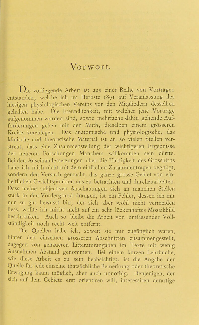 Vorwort. Die vorliegende Arbeit ist aus einer Reihe von Vorträgen entstanden, welche ich im Herbste 1891 auf Veranlassung des hiesigen physiologischen Vereins vor den MitgHedern desselben gehalten habe. Die Freundhchkeit, mit welcher jene Vorträge aufgenommen worden sind, sowie mehrfache dahin gehende Auf- forderungen geben mir den Muth, dieselben einem grösseren Kreise vorzulegen. Das anatomische und physiologische, das klinische und theoretische Material ist an so vielen Stellen ver- streut, dass eine Zusammenstellung der wichtigeren Ergebnisse der neueren Forschungen Manchem willkommen sein dürfte. Bei den Auseinandersetzungen über die Thätigkeit des Grosshirns habe ich mich nicht mit dem einfachen Zusammentragen begnügt, sondern den Versuch gemacht, das ganze grosse Gebiet von ein- heitUchen Gesichtspunkten aus zu betrachten und durchzuarbeiten. Dass meine subjectiven Anschauungen sich an manchen Stellen stark in den Vordergrund drängen, ist ein Fehler, dessen ich mir nur zu gut bewusst bin, der sich aber wohl nicht vermeiden Hess, wollte ich micht nicht auf ein sehr lückenhaftes Mosaikbild beschränken. Auch so bleibt die Arbeit von umfassender Voll- ständigkeit noch recht weit entfernt. Die Quellen habe ich, soweit sie mir zugängUch waren, hinter den einzelnen grösseren Abschnitten zusammengestellt, dagegen von genaueren Litteraturangaben im Texte mit wenig Ausnahmen Abstand genommen. Bei einem kurzen Lehrbuche, wie diese Arbeit es zu sein beabsichtigt, ist die Angabe der Quelle für jede einzelne thatsächhche Bemerkung oder theoretische Erwägung kaum möglich, aber auch unnöthig. Denjenigen, der sich auf dem Gebiete erst orientiren will, interessiren derartige