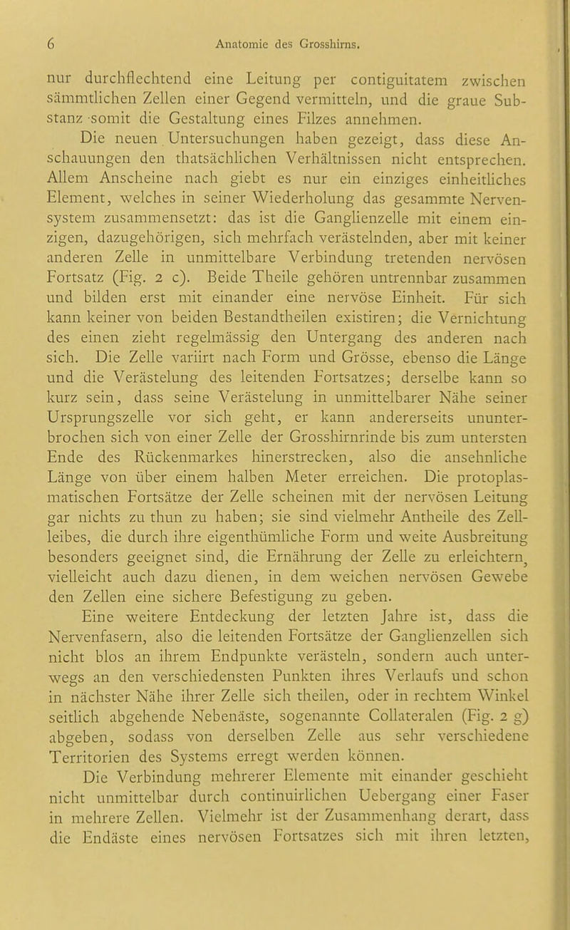 nur durchflechtend eine Leitung per contiguitatem zwischen sämmtlichen Zellen einer Gegend vermitteln, und die graue Sub- stanz somit die Gestaltung eines Filzes annehmen. Die neuen Untersuchungen haben gezeigt, dass diese An- schauungen den thatsächlichen Verhältnissen nicht entsprechen. Allem Anscheine nach giebt es nur ein einziges einheitliches Element, welches in seiner Wiederholung das gesammte Nerven- system zusammensetzt: das ist die GangUenzelle mit einem ein- zigen, dazugehörigen, sich mehrfach verästelnden, aber mit keiner anderen Zelle in unmittelbare Verbindung tretenden nervösen Fortsatz (Fig. 2 c). Beide Theile gehören untrennbar zusammen und bilden erst mit einander eine nervöse Einheit. Für sich kann keiner von beiden Bestandtheilen existiren; die Vernichtung des einen zieht regelmässig den Untergang des anderen nach sich. Die Zelle variirt nach Form und Grösse, ebenso die Länge und die Verästelung des leitenden Fortsatzes; derselbe kann so kurz sein, dass seine Verästelung in unmittelbarer Nähe seiner Ursprungszelle vor sich geht, er kann andererseits ununter- brochen sich von einer Zelle der Grosshirnrinde bis zum untersten Ende des Rückenmarkes hinerstrecken, also die ansehnliche Länge von über einem halben Meter erreichen. Die protoplas- matischen Fortsätze der Zelle scheinen mit der nervösen Leitung gar nichts zu thun zu haben; sie sind vielmehr Antheile des Zell- leibes, die durch ihre eigenthümliche Form und weite Ausbreitung besonders geeignet sind, die Ernährung der Zelle zu erleichtern^ vielleicht auch dazu dienen, in dem weichen nen-ösen Gewebe den Zellen eine sichere Befestigung zu geben. Eine weitere Entdeckung der letzten Jahre ist, dass die Nervenfasern, also die leitenden Fortsätze der Ganglienzellen sich nicht blos an ihrem Endpunkte verästeln, sondern auch unter- wegs an den verschiedensten Punkten ihres Verlaufs und schon in nächster Nähe ihrer Zelle sich theilen, oder in rechtem Winkel seitUch abgehende Nebenäste, sogenannte Collateralen (Fig. 2 g) abgeben, sodass von derselben Zelle aus sehr verschiedene Territorien des Systems erregt werden können. Die Verbindung mehrerer Elemente mit einander geschieht nicht unmittelbar durch continuirlichen Uebergang einer Faser in mehrere Zellen. Vielmehr ist der Zusammenhang derart, dass die Endäste eines nervösen Fortsatzes sich mit ihren letzten.
