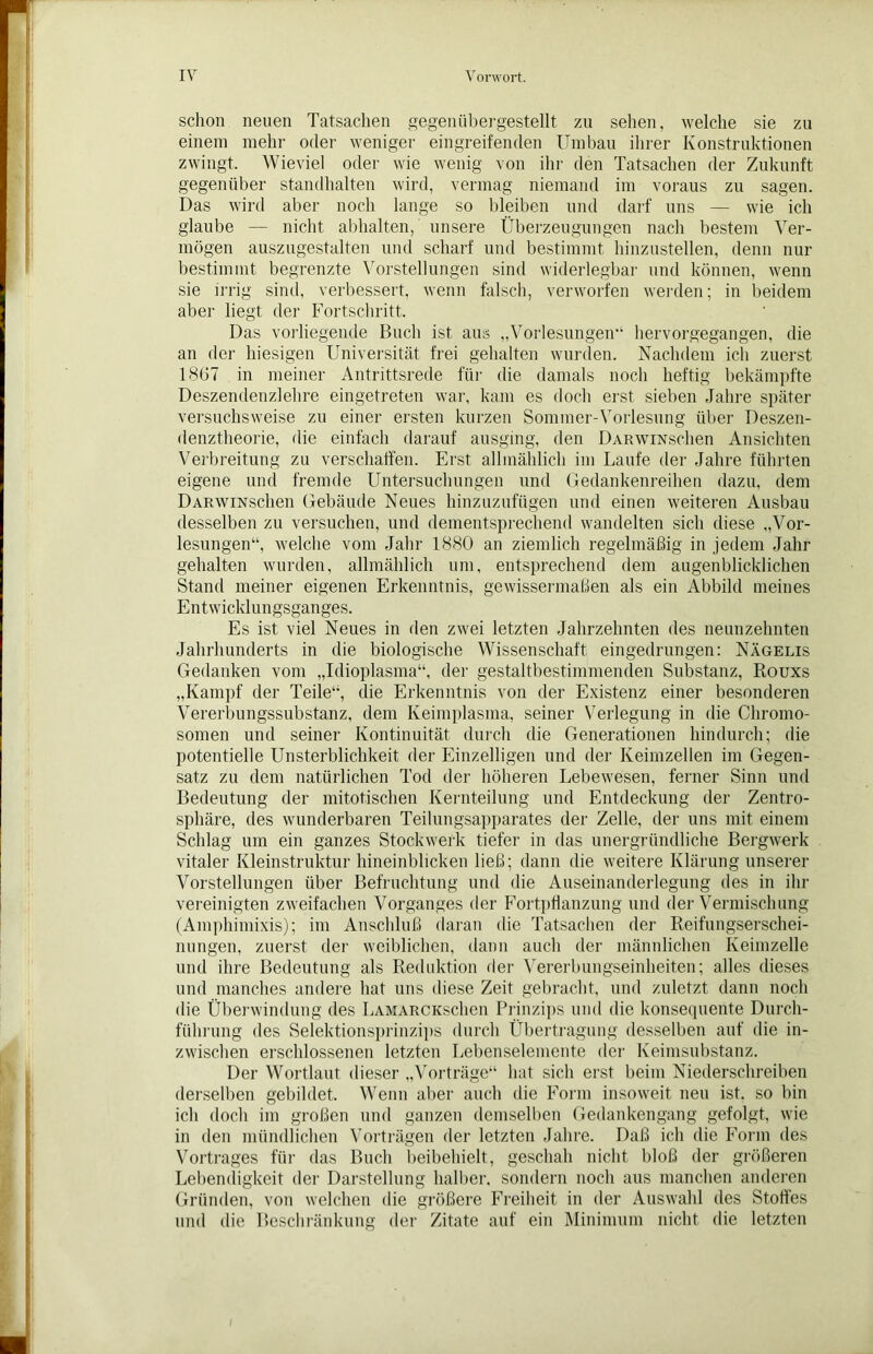 schon neuen Tatsachen gegenübergestellt zu sehen, welche sie zu einem mehr oder weniger eingreifenden Umbau ihrer Konstruktionen zwingt. Wieviel oder wie wenig von ihr den Tatsachen der Zukunft gegenüber standhalten wird, vermag niemand im voraus zu sagen. Das wird aber noch lange so bleiben und darf uns — wie ich glaube — nicht abhalten, unsere Überzeugungen nach bestem Ver- mögen auszugestalten und scharf und bestimmt hinzustellen, denn nur bestimmt begrenzte Vorstellungen sind widerlegbar und können, wenn sie irrig sind, verbessert, wenn falsch, verworfen werden; in beidem aber liegt der Fortschritt. Das vorliegende Buch ist aus „Vorlesungen’1 hervorgegangen, die an der hiesigen Universität frei gehalten wurden. Nachdem ich zuerst 1867 in meiner Antrittsrede für die damals noch heftig bekämpfte Deszendenzlehre eingetreten war, kam es doch erst sieben Jahre später versuchsweise zu einer ersten kurzen Sommer-Vorlesung über Deszen- denztheorie, die einfach darauf ausging, den DARWiNschen Ansichten Verbreitung zu verschaffen. Erst allmählich im Laufe der Jahre führten eigene und fremde Untersuchungen und Gedankenreihen dazu, dem DARWiNschen Gebäude Neues hinzuzufügen und einen weiteren Ausbau desselben zu versuchen, und dementsprechend wandelten sich diese „Vor- lesungen“, welche vom Jahr 1880 an ziemlich regelmäßig in jedem Jahr gehalten wurden, allmählich um, entsprechend dem augenblicklichen Stand meiner eigenen Erkenntnis, gewissermaßen als ein Abbild meines Entwicklungsganges. Es ist viel Neues in den zwei letzten Jahrzehnten des neunzehnten Jahrhunderts in die biologische Wissenschaft eingedrungen: Nägelis Gedanken vom „Idioplasma“, der gestaltbestimmenden Substanz, Rouxs „Kampf der Teile“, die Erkenntnis von der Existenz einer besonderen Vererbungssubstanz, dem Keimplasma, seiner Verlegung in die Chromo- somen und seiner Kontinuität durch die Generationen hindurch; die potentielle Unsterblichkeit der Einzelligen und der Keimzellen im Gegen- satz zu dem natürlichen Tod der höheren Lebewesen, ferner Sinn und Bedeutung der mitotischen Kernteilung und Entdeckung der Zentro- sphäre, des wunderbaren Teilungsapparates der Zelle, der uns mit einem Schlag um ein ganzes Stockwerk tiefer in das unergründliche Bergwerk vitaler Kleinstruktur hineinblicken ließ; dann die weitere Klärung unserer Vorstellungen über Befruchtung und die Auseinanderlegung des in ihr vereinigten zweifachen Vorganges der Fortpflanzung und der Vermischung (Amphimixis); im Anschluß daran die Tatsachen der Reifungserschei- nungen, zuerst der weiblichen, dann auch der männlichen Keimzelle und ihre Bedeutung als Reduktion der Vererbungseinheiten; alles dieses und manches andere hat uns diese Zeit gebracht, und zuletzt dann noch die Überwindung des LAMARCKSchen Prinzips und die konsequente Durch- führung des Selektionsprinzips durch Übertragung desselben auf die in- zwischen erschlossenen letzten Lebenselemente der Keimsubstanz. Der Wortlaut dieser „Vorträge“ hat sich erst beim Niederschreiben derselben gebildet. Wenn aber auch die Form insoweit neu ist. so bin ich doch im großen und ganzen demselben Gedankengang gefolgt, wie in den mündlichen Vorträgen der letzten Jahre. Daß ich die Form des Vortrages für das Buch beibehielt, geschah nicht bloß der größeren Lebendigkeit der Darstellung halber, sondern noch aus manchen anderen Gründen, von welchen die größere Freiheit in der Auswahl des Stoffes und die Beschränkung der Zitate auf ein Minimum nicht die letzten