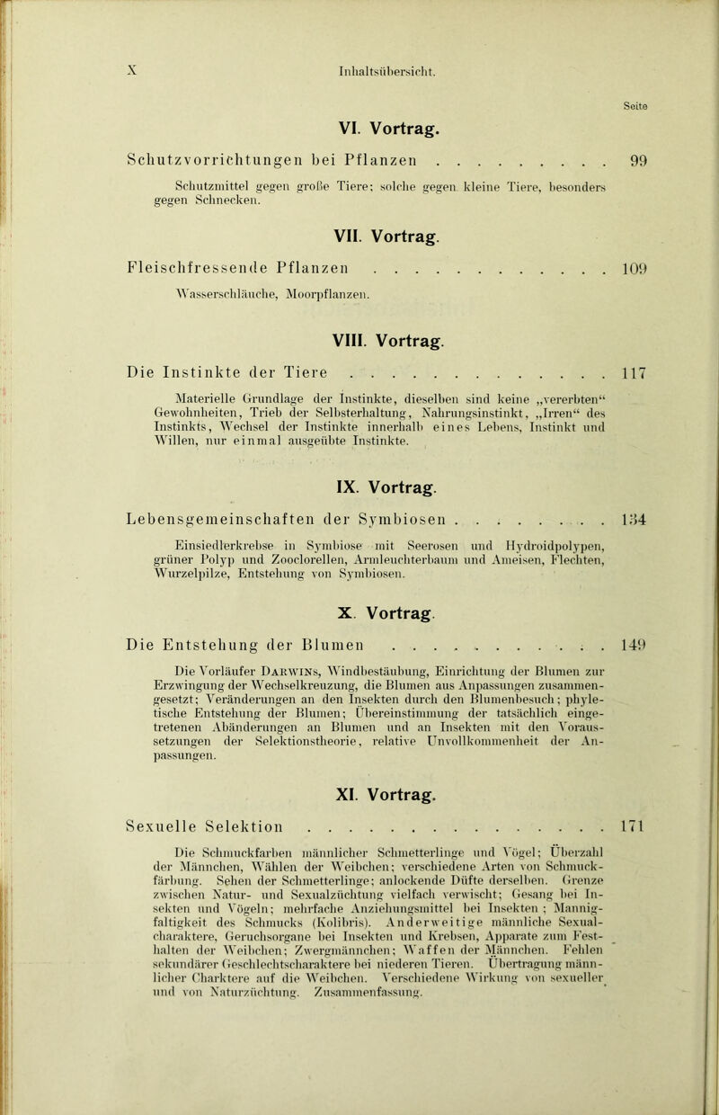 VI. Vortrag. Schutzvorrichtungen bei Pflanzen Schutzmittel gegen große Tiere; solche gegen kleine Tiere, besonders gegen Schnecken. VII. Vortrag. Fleischfressende Pflanzen . . . . Wasserschläuche, Moorpflanzen. VIII. Vortrag. Die Instinkte der Tiere Materielle Grundlage der Instinkte, dieselben sind keine „vererbten“ Gewohnheiten, Trieb der Selbsterhaltung, Nahrungsinstinkt, „Irren“ des Instinkts, Wechsel der Instinkte innerhalb eines Lebens, Instinkt und Willen, nur einmal ausgeübte Instinkte. IX. Vortrag. Lebensgemeinschaften der Symbiosen Einsiedlerkrebse in Symbiose mit Seerosen und Hydroidpolypen, grüner Polyp und Zooclorellen, Armleuchterbaum und Ameisen, Flechten, Wurzelpilze, Entstehung von Symbiosen. X. Vortrag Die Entstehung der Blumen . . Die Vorläufer Darwins, Windbestäubung, Einrichtung der Blumen zur Erzwingung der Wechselkreuzung, die Blumen aus Anpassungen zusammen- gesetzt; Veränderungen an den Insekten durch den Blumenbesuch; phyle- tische Entstehung der Blumen; Übereinstimmung der tatsächlich einge- tretenen Abänderungen an Blumen und an Insekten mit den Voraus- setzungen der Selektionstheorie, relative Unvollkommenheit der An- passungen. XI. Vortrag. Sexuelle Selektion Die Schmuckfarben männlicher Schmetterlinge und Vogel; Überzahl der Männchen, Wählen der Weibchen; verschiedene Arten von Schmuck- färbung. Sehen der Schmetterlinge; anlockende Düfte derselben. Grenze zwischen Natur- und Sexualzüchtung vielfach verwischt; Gesang bei In- sekten und Vögeln; mehrfache Anziehungsmittel bei Insekten ; Mannig- faltigkeit des Schmucks (Kolibris). Anderweitige männliche Sexual- charaktere, Geruchsorgane bei Insekten und Krebsen, Apparate zum Fest- halten der Weibchen; Zwergmännchen; Waffen der Männchen. Fehlen sekundärer Geschlechtscharaktere bei niederen Tieren. Übertragung männ- licher Charktere auf die Weibchen. Verschiedene Wirkung von sexueller und von Naturzüchtung. Zusammenfassung. Seite 99 109 117 184 149