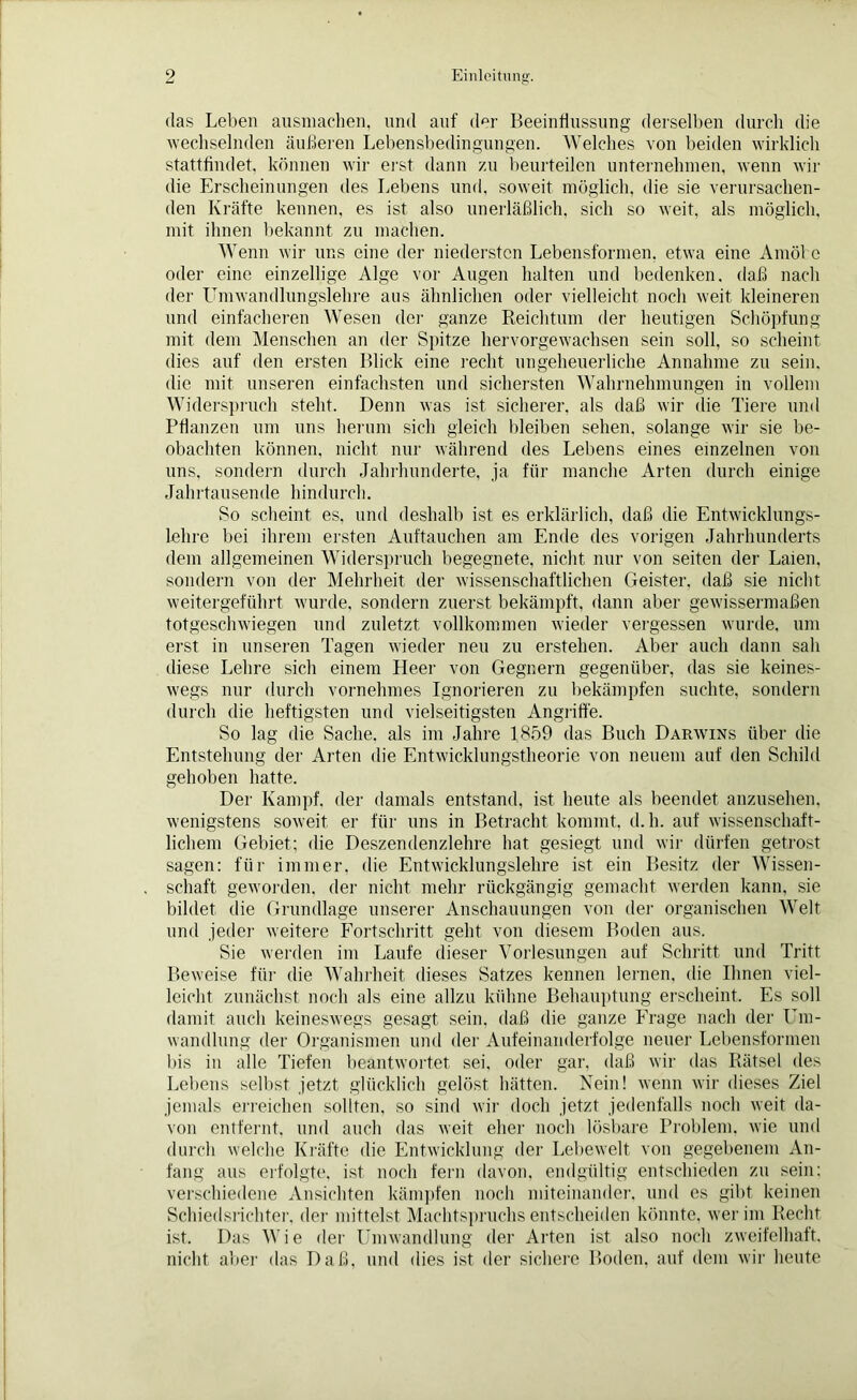 das Leben ausmachen, und auf der Beeinflussung derselben durch die wechselnden äußeren Lebensbedingungen. Welches von beiden wirklich stattfindet, können wir erst dann zu beurteilen unternehmen, wenn wir die Erscheinungen des Lebens und, soweit möglich, die sie verursachen- den Kräfte kennen, es ist also unerläßlich, sich so weit, als möglich, mit ihnen bekannt zu machen. Wenn wir uns eine der niedersten Lebensformen, etwa eine Amöbe oder eine einzellige Alge vor Augen halten und bedenken, daß nach der LTmwandlungslehre aus ähnlichen oder vielleicht noch weit kleineren und einfacheren Wesen der ganze Reichtum der heutigen Schöpfung mit dem Menschen an der Spitze hervorgewachsen sein soll, so scheint dies auf den ersten Blick eine recht ungeheuerliche Annahme zu sein, die mit unseren einfachsten und sichersten Wahrnehmungen in vollem Widerspruch steht. Denn was ist sicherer, als daß wir die Tiere und Pflanzen um uns herum sich gleich bleiben sehen, solange wir sie be- obachten können, nicht nur während des Lebens eines einzelnen von uns, sondern durch Jahrhunderte, ja für manche Arten durch einige Jahrtausende hindurch. So scheint es, und deshalb ist es erklärlich, daß die Entwicklungs- lehre bei ihrem ersten Auftauchen am Ende des vorigen Jahrhunderts dem allgemeinen Widerspruch begegnete, nicht nur von seiten der Laien, sondern von der Mehrheit der wissenschaftlichen Geister, daß sie nicht weitergeführt wurde, sondern zuerst bekämpft, dann aber gewissermaßen totgeschwiegen und zuletzt vollkommen wieder vergessen wurde, um erst in unseren Tagen wieder neu zu erstehen. Aber auch dann sah diese Lehre sich einem Heer von Gegnern gegenüber, das sie keines- wegs nur durch vornehmes Ignorieren zu bekämpfen suchte, sondern durch die heftigsten und vielseitigsten Angriffe. So lag die Sache, als im Jahre 1859 das Buch Darwins über die Entstehung der Arten die Entwicklungstheorie von neuem auf den Schild gehoben hatte. Der Kampf, der damals entstand, ist heute als beendet anzusehen, wenigstens soweit er für uns in Betracht kommt, d.h. auf wissenschaft- lichem Gebiet; die Deszendenzlehre hat gesiegt und wir dürfen getrost sagen: für immer, die Entwicklungslehre ist ein Besitz der Wissen- schaft geworden, der nicht mehr rückgängig gemacht werden kann, sie bildet die Grundlage unserer Anschauungen von der organischen Welt und jeder weitere Fortschritt geht von diesem Boden aus. Sie werden im Laufe dieser Vorlesungen auf Schritt und Tritt Beweise für die Wahrheit dieses Satzes kennen lernen, die Ihnen viel- leicht zunächst noch als eine allzu kühne Behauptung erscheint. Es soll damit auch keineswegs gesagt sein, daß die ganze Frage nach der Um- wandlung der Organismen und der Aufeinanderfolge neuer Lebensformen bis in alle Tiefen beantwortet sei, oder gar, daß wir das Rätsel des Lebens selbst jetzt glücklich gelöst hätten. Nein! wenn wir dieses Ziel jemals erreichen sollten, so sind wir doch jetzt jedenfalls noch weit da- von entfernt, und auch das weit eher noch lösbare Problem, wie und durch welche Kräfte die Entwicklung der Lebewelt von gegebenem An- fang aus erfolgte, ist noch fern davon, endgültig entschieden zu sein: verschiedene Ansichten kämpfen noch miteinander, und es gibt keinen Schiedsrichter, der mittelst Machtspruchs entscheiden könnte, wer im Recht ist. Das Wie der Umwandlung der Arten ist also noch zweifelhaft, nicht aber das Daß, und dies ist der sichere Boden, auf dem wir heute