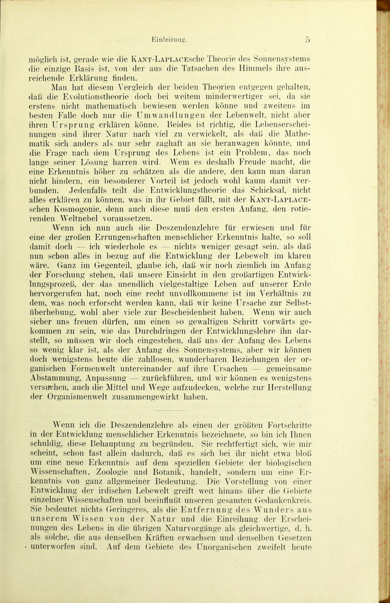 möglich ist. gerade wie die Kant-LaplacescIic Theorie des Sonnensystems die einzige Basis ist. von der aus die Tatsachen des Himmels ihre aus- reichende Erklärung linden. Man hat diesem Vergleich der beiden Theorien entgegen gehalten, daß die Evolutionstheorie doch hei weitem minderwertiger sei, da sie erstens nicht mathematisch bewiesen werden könne und zweitens im besten Falle doch nur die Umwandlungen der Lebenwelt, nicht aber ihren Ursprung erklären könne. Beides ist richtig, die Lebenserschei- nungen sind ihrer Natur nach viel zu verwickelt, als daß die Mathe- matik sich anders als nur sein- zaghaft an sie heranwagen könnte, und die Frage nach dem Ursprung des Lebens ist ein Problem, das noch lange seiner Lösung harren wird. Wem es deshalb Freude macht, die eine Erkenntnis höher zu schätzen als die andere, den kann man daran nicht hindern, ein besonderer Vorteil ist jedoch wohl kaum damit ver- bunden. Jedenfalls teilt die Entwicklungstheorie das Schicksal, nicht alles erklären zu können, was in ihr Gebiet fällt, mit der Kant-Laplace- schen lvosmogonie, denn auch diese muß den ersten Anfang, den rotie- renden Weltnebel voraussetzen. Wenn ich nun auch die Deszendenzlehre für erwiesen und für eine der großen Errungenschaften menschlicher Erkenntnis halte, so soll damit doch — ich wiederhole es — nichts weniger gesagt sein, als daß nun schon alles in bezug auf die Entwicklung der Lebewelt im klaren wäre. Ganz im Gegenteil, glaube ich, daß wir noch ziemlich im Anfang der Forschung stehen, daß unsere Einsicht in den großartigen Entwick- lungsprozeß, der das unendlich vielgestaltige Leben auf unserer Erde hervorgerufen hat, noch eine recht unvollkommene ist im Verhältnis zu dem, was noch erforscht werden kann, daß wir keine Ursache zur Selbst- überhebung, wohl aber viele zur Bescheidenheit haben. Wenn wir auch sicher uns freuen dürfen, um einen so gewaltigen Schritt vorwärts ge- kommen zu sein, wie das Durchdringen der Entwicklungslehre ihn dar- stellt, so müssen wir doch eingestehen, daß uns der Anfang des Lebens so wenig klar ist. als der Anfang des Sonnensystems, aber wir können doch wenigstens heute die zahllosen, wunderbaren Beziehungen der or- ganischen Formenwelt untereinander auf ihre Ursachen — gemeinsame Abstammung, Anpassung — zurückführen, und wir können es wenigstens versuchen, auch die Mittel und Wege aufzudecken, welche zur Herstellung der Organismenwelt zusammengewirkt haben. Wenn ich die Deszendenzlehre als einen der größten Fortschritte in der Entwicklung menschlicher Erkenntnis bezeiclmete. so bin ich Ihnen schuldig, diese Behauptung zu begründen. Sie rechtfertigt sich, wie mir scheint, schon fast allein dadurch, daß es sich bei ihr nicht etwa bloß um eine neue Erkenntnis auf dem speziellen Gebiete der biologischen Wissenschaften, Zoologie und Botanik, handelt, sondern um eine Er- kenntnis von ganz allgemeiner Bedeutung. Die Vorstellung von einer Entwicklung der irdischen Lebewelt greift weit hinaus über die Gebiete einzelner Wissenschaften und beeinflußt unseren gesamten Gedankenkreis. Sie bedeutet nichts Geringeres, als die Entfernung des Wunders aus unserem Wissen von der Natur und die Einreihung der Erschei- nungen des Lebens in die übrigen Naturvorgänge als gleichwertige, d. h. als solche, die aus denselben Kräften erwachsen und denselben Gesetzen unterworfen sind. Auf dem Gebiete des Unorganischen zweifelt heute