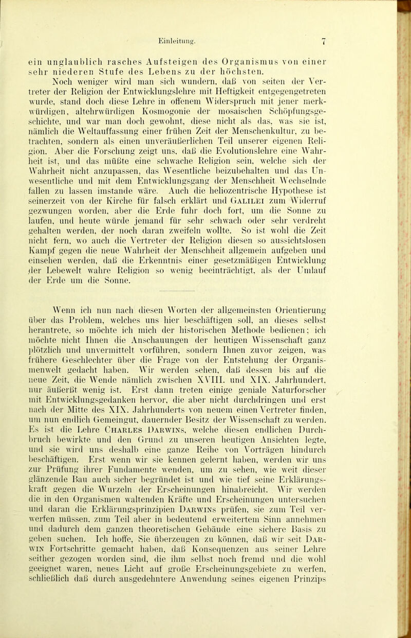 ein unglaublich rasches Aufsteigen des Organismus von einer sehr niederen Stufe des Lebens zu der höchsten. Noch weniger wird man sich wundern, daß von seiten tier Ver- treter der Religion der Entwicklungslehre mit Heftigkeit entgegengetreten wurde, stand doch diese Lehre in offenem Widerspruch mit jener merk- würdigen. altehrwürdigen Kosmogonie der mosaischen Schöpfungsge- schichte, und war man doch gewohnt, diese nicht als das, was sie ist, nämlich die Weltauffassung einer frühen Zeit der Menschenkultur, zu be- trachten. sondern als einen unveräußerlichen Teil unserer eigenen Reli- gion. Aber die Forschung zeigt uns. daß die Evolutionslehre eine Wahr- heit ist, und das müßte eine schwache Religion sein, welche sich der Wahrheit nicht anzupassen, das Wesentliche beizubehalten und das Un- wesentliche und mit dem Entwicklungsgang der Menschheit Wechselnde fallen zu lassen imstande wäre. Auch die heliozentrische Hypothese ist seinerzeit von der Kirche für falsch erklärt und Galilei zum Widerruf gezwungen worden, aber die Erde fuhr doch fort, um die Sonne zu laufen, und heute würde jemand für sein- schwach oder sehr verdreht gehalten werden, der noch daran zweifeln wollte. So ist wohl die Zeit nicht fern, wo auch die Vertreter der Religion diesen so aussichtslosen Kampf gegen die neue Wahrheit der Menschheit allgemein aufgeben und einsehen werden, daß die Erkenntnis einer gesetzmäßigen Entwicklung der Lebewelt wahre Religion so wenig beeinträchtigt, als der Umlauf der Erde um die Sonne. Wenn ich nun nach diesen Worten der allgemeinsten Orientierung über das Problem, welches uns hier beschäftigen soll, an dieses selbst herantrete, so möchte ich mich der historischen Methode bedienen; ich möchte nicht Ihnen die Anschauungen der heutigen Wissenschaft ganz plötzlich und unvermittelt vorführen, sondern Ihnen zuvor zeigen, was frühere Geschlechter über die Frage von der Entstehung der Organis- menwelt gedacht haben. Wir werden sehen, daß dessen bis auf die neue Zeit, die Wende nämlich zwischen XVIII. und XIX. Jahrhundert, nur äußerßt wenig ist. Erst dann treten einige geniale Naturforscher mit Entwicklungsgedanken hervor, die aber nicht durchdringen und erst nach der Mitte des XIX. Jahrhunderts von neuem einen Vertreter finden, um nun endlich Gemeingut, dauernder Besitz der Wissenschaft zn werden. Es ist die Lehre Charles Darwins, welche diesen endlichen Durch- bruch bewirkte und den Grund zu unseren heutigen Ansichten legte, und sie wird uns deshalb eine ganze Reihe von Vorträgen hindurch beschäftigen. Erst wenn wir sie kennen gelernt haben, werden wir uns zur Prüfung ihrer Fundamente wenden, um zu sehen, wie weit dieser glänzende Bau auch sicher begründet ist und wie tief seine Erklärungs- kraft gegen die Wurzeln der Erscheinungen hinabreicht. Wir werden die in den Organismen waltenden Kräfte und Erscheinungen untersuchen und daran die Erklärungsprinzipien Darwins prüfen, sie zum Teil ver- werfen müssen, zum Teil aber in bedeutend erweitertem Sinn annehmen und dadurch dem ganzen theoretischen Gebäude eine sichere Basis zu geben suchen. Ich hoffe, Sie überzeugen zu können, daß wir seit Dar- win Fortschritte gemacht haben, daß Konsequenzen aus seiner Lehre seither gezogen worden sind, die ihm selbst noch fremd und die wohl geeignet waren, neues Licht auf große Erscheinungsgebiete zn werfen, schließlich daß durch ausgedehntere Anwendung seines eigenen Prinzips