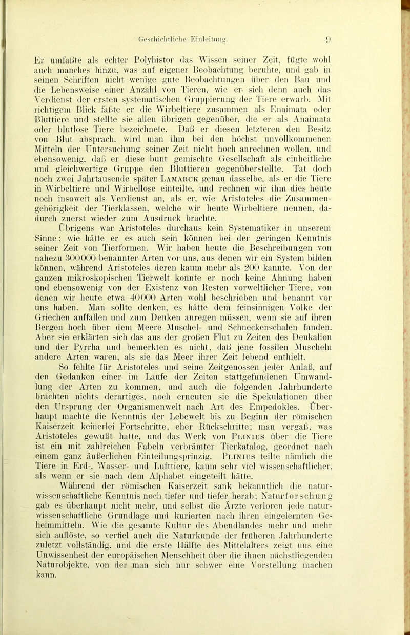 Er umfaßte als echter Polyhistor das Wissen seiner Zeit, fügte wohl auch manches hinzu, was auf eigener Beobachtung beruhte, und gab in seinen Schriften nicht wenige gute Beobachtungen über den Bau und die Lebensweise einer Anzahl von Tieren, wie er. sich denn auch das Verdienst der ersten systematischen Gruppierung der Tiere erwarb. Mit richtigem Blick faßte er die Wirbeltiere zusammen als Enaiinata oder Bluttiere und stellte sie allen übrigen gegenüber, die er als Anaimata oder blutlose Tiere bezeiclmete. Daß er diesen letzteren den Besitz von Blut absprach, wird man ihm bei den höchst unvollkommenen Mitteln der Untersuchung seiner Zeit nicht hoch anrechnen wollen, und ebensowenig, daß er diese bunt gemischte Gesellschaft als einheitliche und gleichwertige Gruppe den Bluttieren gegenüberstellte. Tat doch noch zwei Jahrtausende später Lamarck genau dasselbe, als er die Tiere in Wirbeltiere und Wirbellose einteilte, und rechnen wir ihm dies heute noch insoweit als Verdienst an, als er, wie Aristoteles die Zusammen- gehörigkeit der Tierklassen, welche wir heute Wirbeltiere nennen, da- durch zuerst wieder zum Ausdruck brachte. Übrigens war Aristoteles durchaus kein Systematiker in unserem Sinne; wie hätte er es auch sein können bei der geringen Kenntnis seiner Zeit von Tierformen. Wir haben heute die Beschreibungen von nahezu 300000 benannter Arten vor uns, aus denen wir ein System bilden können, während Aristoteles deren kaum mehr als 200 kannte. Von der ganzen mikroskopischen Tierwelt konnte er noch keine Ahnung haben und ebensowenig von der Existenz von Resten vorweltlicher Tiere, von denen wir heute etwa 40000 Arten wohl beschrieben und benannt vor uns haben. Man sollte denken, es hätte dem feinsinnigen Volke der Griechen auffallen und zum Denken anregen müssen, wenn sie auf ihren Bergen hoch über dem Meere Muschel- und Schneckenschalen fanden. Aber sie erklärten sich das aus der großen Flut zu Zeiten des Deukalion und der Pyrrha und bemerkten es nicht, daß jene fossilen Muscheln andere Arten waren, als sie das Meer ihrer Zeit lebend enthielt. So fehlte für Aristoteles und seine Zeitgenossen jeder Anlaß, auf den Gedanken einer im Laufe der Zeiten stattgefundenen Umwand- lung der Arten zu kommen, und auch die folgenden Jahrhunderte brachten nichts derartiges, noch erneuten sie die Spekulationen über den Ursprung der Organismenwelt nach Art des Empedokles. Über- haupt machte die Kenntnis der Lebewelt bis zu Beginn der römischen Kaiserzeit keinerlei Fortschritte, eher Rückschritte; man vergaß, was Aristoteles gewußt hatte, und das Werk von Plinius über die Tiere ist ein mit zahlreichen Fabeln verbrämter Tierkatalog, geordnet nach einem ganz äußerlichen Einteilungsprinzig. Plinius teilte nämlich die Tiere in Erd-, Wasser- und Lufttiere, kaum sehr viel wissenschaftlicher, als wenn er sie nach dem Alphabet eingeteilt hätte. Während der römischen Kaiserzeit sank bekanntlich die natur- wissenschaftliche Kenntnis noch tiefer und tiefer herab; Naturforschung gab es überhaupt nicht mehr, und selbst die Ärzte verloren jede natur- wissenschaftliche Grundlage und kurierten nach ihren eingelernten Ge- heimmitteln. Wie die gesamte Kultur des Abendlandes mehr und mehr sich auflöste, so verfiel auch die Naturkunde der früheren Jahrhunderte zuletzt vollständig, und die erste Hälfte des Mittelalters zeigt uns eine Unwissenheit der europäischen Menschheit über die ihnen nächstliegenden Naturobjekte, von der man sich nur schwer eine Vorstellung machen kann.