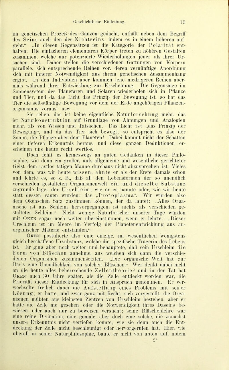 im genetischen Prozeß des Ganzen gedacht, enthält neben dem Begriff des Seins auch den des Nichtseins, indem es in einem höheren auf- geht.“ „In diesen Gegensätzen ist die Kategorie der Polarität ent- halten. Die einfacheren elementaren Körper treten zu höheren Gestalten zusammen, welche nur potenzierte Wiederholungen jener als ihrer Ur- sachen sind. Daher stellen die verschiedenen Gattungen von Körpern parallele, sich entsprechende Reihen vor. deren vernünftige Anordnung sich mit innerer Notwendigkeit aus ihrem genetischen Zusammenhang ergibt. In den Individuen aber kommen jene niedrigeren Reihen aber- mals während ihrer Entwicklung zur Erscheinung. Die Gegensätze im Sonnensystem des Planetaren und Solaren wiederholen sich in Pflanze und Tier, und da das Licht das Prinzip der Bewegung ist, so hat das Tier die selbständige Bewegung vor dem der Erde angehörigen Pflanzen- organismus voraus“ usw. Sie sehen, das ist keine eigentliche Naturforschung mehr, das ist Naturkonstruktion auf Grundlage von Ahnungen und Analogien mehr, als von Wissen und Tatsachen. Das Licht ist „das Prinzip der Bewegung“, und da das Tier sich bewegt, so entspricht es also der Sonne, die Pflanze aber dem Planeten! Dabei kommt nicht der Schatten einer tieferen Erkenntnis heraus, und diese ganzen Deduktionen er- scheinen uns heute recht wertlos. Doch fehlt es keineswegs an guten Gedanken in dieser Philo- sophie, wie denn ein großer, aufs allgemeine und wesentliche gerichteter Geist dem rastlos tätigen Manne durchaus nicht abzusprechen ist. Vieles von dem, was wir heute wissen, ahnte er als der Erste damals schon und lehrte es, so z. B.. daß all den Lebensformen der so unendlich verschieden gestalteten Organismenwelt ein und dieselbe Substanz zugrunde läge; der Urschleim, wie er es nannte oder, wie wir heute statt dessen sagen würden: das „Protoplasma“. Wir würden also dem Okenschen Satz zustimmen können, der da lautet: „Alles Orga- nische ist aus Schleim hervorgegangen, ist nichts als verschieden ge- stalteter Schleim.“ Nicht wenige Naturforscher unserer Tage würden mit Oken sogar noch weiter übereinstimmen, wenn er lehrte: „Dieser Urschleim ist im Meere im Verfolg der Planetenentwicklung aus an- organischer Materie entstanden.“ Oken postulierte also eine einzige, im wesentlichen wenigstens gleich beschaffene Ursubstanz, welche die spezifische Trägerin des Lebens ist. Er ging aber noch weiter und behauptete, daß sein Urschleim die Form von Bläschen annehme, aus welchen sich dann die verschie- denen Organismen zusammensetzten. ..Die organische Welt hat zur Basis eine Unendlichkeit von solchen Bläschen.“ Wer denkt dabei nicht an die heute alles beherrschende Zellentheorie? und in der Tat hat Oken auch 30 Jahre später, als die Zelle entdeckt worden war, die Priorität dieser Entdeckung für sich in Anspruch genommen. Er ver- wechselte freilich dabei die Aufstellung eines Problems mit seiner Lösung; er hatte, und zwar ganz mit Recht, sich vorgestellt, die Orga- nismen müßten aus kleinsten Zentren von Urschleim bestehen, aber er hatte die Zelle nie gesehen oder die Notwendigkeit ihres Daseins be- wiesen oder auch nur zu beweisen versucht; seine Bläschenlehre war eine reine Divination, eine geniale, aber doch eine solche, die zunächst unsere Erkenntnis nicht vertiefen konnte, wie sie denn auch die Ent- deckung der Zelle nicht beschleunigt oder hervorgerufen hat. Hier, wie überall in seiner Naturphilosophie, baute er nicht von unten auf, indem