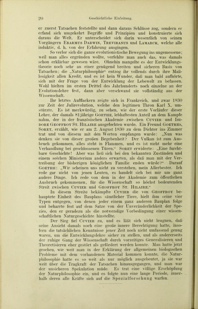 er zuerst Tatsachen feststellte und dann daraus Schlüsse zog, sondern er erfand sich umgekehrt Begriffe und Prinzipien und konstruierte sich daraus die Welt. Er unterscheidet sich darin wesentlich von seinen Vorgängern Erarmus Darwin, Treyiranus und Lamarck, welche alle induktiv, d. h. von der Erfahrung ausgingen. So verlor sich die ganze evolutionistische Bewegung ins ungemessene; weil man alles ergründen wollte, verfehlte man auch das, was damals schon erklärbar gewesen wäre. Ohnehin mangelte es der Entwicklungs- theorie noch sehr an einer genügend breiten und sicheren Basis von Tatsachen; die „Naturphilosophie“- entzog ihr vollends durch ihre Maß- losigkeit allen Kredit, und es ist kein Wunder, daß man bald aufhörte, sich mit der Frage von der Entwicklung der Lebewelt zu befassen. Wohl hielten im ersten Drittel des Jahrhunderts noch einzelne an der Evolutionslehre fest, dann aber verschwand sie vollständig aus der Wissenschaft. Ihr letztes Aufflackern zeigte sich in Frankreich, und zwar 1830 zur Zeit der Julirevolution, welche den legitimen Thron Karl X. um- stürzte. Es ist merkwürdig, zu sehen, wie der erste Vorläufer dieser Lehre, der damals 81jährige Goethe, lebhaftesten Anteil an dem Kampfe nahm, der in der französischen Akademie zwischen Cuvier und Isi- dore Geoffroy St. Hilaire ausgefochten wurde. Ein Freund Goethes, Soret, erzählt, wie er am 2. August 1830 zu dem Dichter ins Zimmer trat und von diesem mit den Worten empfangen wurde: „Nun was denken sie von dieser großen Begebenheit V Der Vulkan ist zum Aus- bruch gekommen, alles stellt in Flammen, und es ist nicht mehr eine Verhandlung bei geschlossenen Türen.“ Soret erwiderte: „Eine furcht- bare Geschichte! Aber was ließ sich bei den bekannten Zuständen und einem solchen Ministerium anders erwarten, als daß man mit der Ver- treibung der bisherigen königlichen Familie enden würde?“ Darauf Goethe: „Wir scheinen uns nicht zu verstehen, mein Allerbester. Ich rede gar nicht von jenen Leuten, es handelt sich bei mir um ganz andere Dinge. Ich rede von dem in der Akademie zum öffentlichen Ausbruch gekommenen, für die Wissenschaft so höchst bedeutenden Streit zwischen Cuvier und Geoffroy St. Hilaire.*- In diesem Streite bekämpfte Cuvier die von Geoffroy be- hauptete Einheit des Bauplans sämtlicher Tiere, hielt ihm t^eine vier Typen entgegen, von denen jeder einem ganz anderen Bauplan folge und beharrte fest auf dem Satze von der Unveränderlichkeit der Spe- zies, den er geradezu als die notwendige Vorbedingung einer wissen- schaftlichen Naturgeschichte hinstellte. Der Sieg fiel Cuvier zu. und es läßt sich nicht leugnen, daß seine Ansicht damals noch eine große innere Berechtigung hatte, inso- fern die tatsächlichen Kenntnisse jener Zeit noch nicht umfassend genug waren, um die Entwicklungslehre sicher zu stellen, und als andererseits der ruhige Gang der Wissenschaft durch vorzeitiges Generalisieren und Theoretisieren eher gestört als gefördert werden konnte. Man hatte jetzt gesehen, wie weit man in der Erklärung der allgemeinen biologischen Probleme mit dem vorhandenen Material kommen konnte, die Natur- philosophie hatte es so weit als nur möglich ausgebeutet, ja sie war weit über die Tragkraft der Tatsachen hinausgegangen, und man war der unsicheren Spekulation müde. Es trat eine völlige Erschöpfung der Naturphilosophie ein, und es folgte nun eine lange Periode, inner- halb deren alle Kräfte sich auf die Spezialforschung warfen.