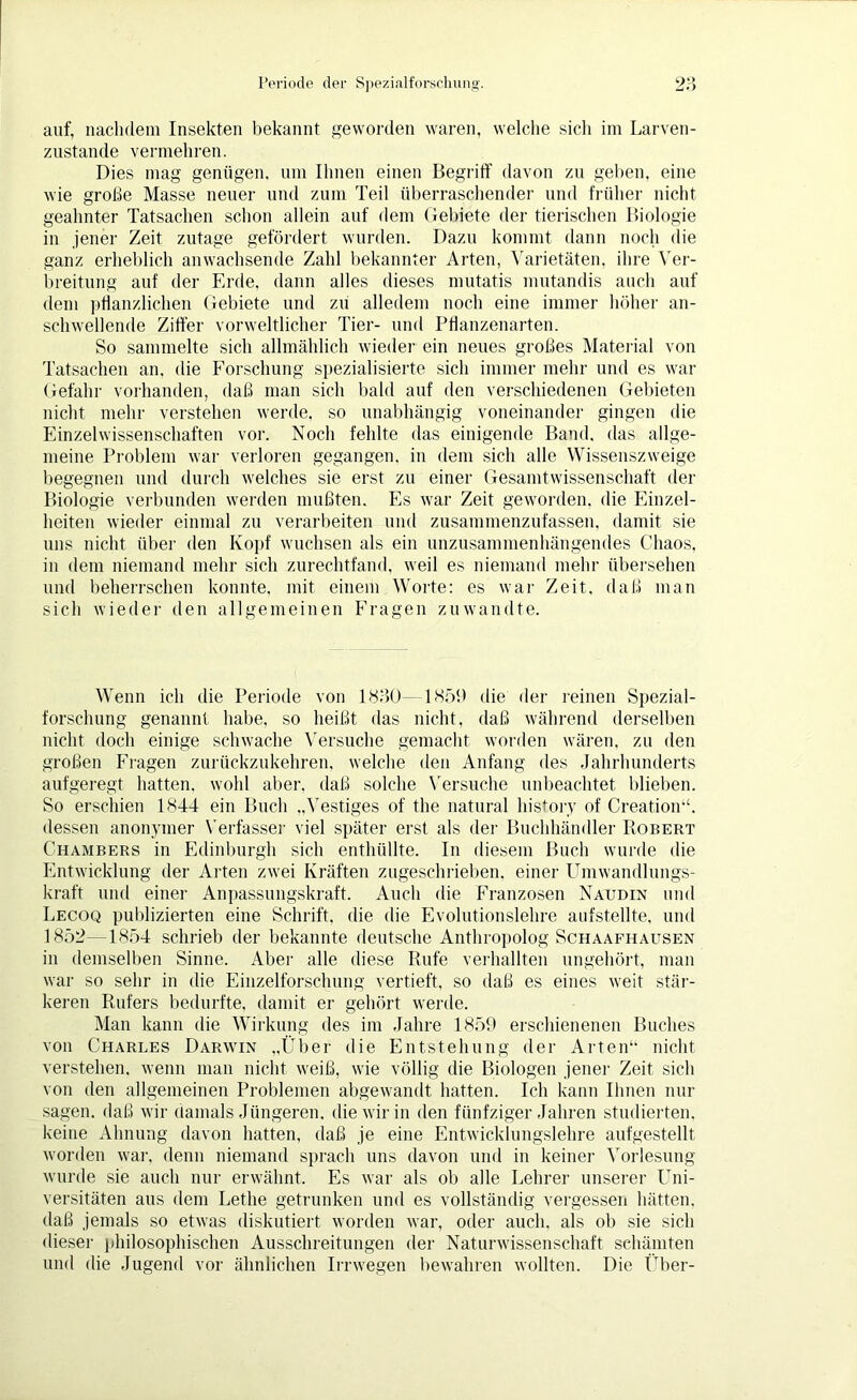 auf, nachdem Insekten bekannt geworden waren, welche sich im Larven- zustande vermehren. Dies mag genügen, um Ihnen einen Begriff davon zu gehen, eine wie große Masse neuer und zum Teil überraschender und früher nicht geahnter Tatsachen schon allein auf dem Gebiete der tierischen Biologie in jener Zeit zutage gefördert wurden. Dazu kommt dann noch die ganz erheblich anwachsende Zahl bekannter Arten, Varietäten, ihre Ver- breitung auf der Erde, dann alles dieses mutatis mutandis auch auf dem pflanzlichen Gebiete und zu alledem noch eine immer höher an- schwellende Ziffer vorweltlicher Tier- und Pflanzenarten. So sammelte sich allmählich wieder ein neues großes Material von Tatsachen an, die Forschung spezialisierte sich immer mehr und es war Gefahr vorhanden, daß man sich bald auf den verschiedenen Gebieten nicht mehr verstehen werde, so unabhängig voneinander gingen die Einzelwissenschaften vor. Noch fehlte das einigende Band, das allge- meine Problem war verloren gegangen, in dem sich alle Wissenszweige begegnen und durch welches sie erst zu einer Gesamtwissenschaft der Biologie verbunden werden mußten. Es war Zeit geworden, die Einzel- heiten wieder einmal zu verarbeiten und zusammenzufassen, damit sie uns nicht über den Kopf wuchsen als ein unzusammenhängendes Chaos, in dem niemand mehr sich zurechtfand, weil es niemand mehr übersehen und beherrschen konnte, mit einem Worte: es war Zeit, daß man sich wieder den allgemeinen Fragen zuwandte. Wenn ich die Periode von 1830—1859 die der reinen Spezial- forschung genannt habe, so heißt das nicht, daß während derselben nicht doch einige schwache Versuche gemacht worden wären, zu den großen Fragen zurückzukehren, welche den Anfang des Jahrhunderts aufgeregt hatten, wohl aber, daß solche Versuche unbeachtet blieben. So erschien 1844 ein Buch „Vestiges of the natural history of Creation“, dessen anonymer Verfasser viel später erst als der Buchhändler Robert Chambers in Edinburgh sich enthüllte. In diesem Buch wurde die Entwicklung der Arten zwei Kräften zugeschrieben, einer Umwandlungs- kraft und einer Anpassungskraft. Auch die Franzosen Naudin und Lecoq publizierten eine Schrift, die die Evolutionslehre aufstellte. und 1852—1854 schrieb der bekannte deutsche Anthropolog Schaafhausen in demselben Sinne. Aber alle diese Rufe verhallten ungehört, man war so sehr in die Einzelforschung vertieft, so daß es eines weit stär- keren Rufers bedurfte, damit er gehört werde. Man kann die Wirkung des im Jahre 1859 erschienenen Buches von Charles Darwin „Über die Entstehung der Arten“ nicht verstehen, wenn man nicht weiß, wie völlig die Biologen jener Zeit sich von den allgemeinen Problemen abgewandt hatten. Ich kann Ihnen nur sagen, daß wir damals Jüngeren, die wir in den fünfziger Jahren studierten, keine Ahnung davon hatten, daß je eine Entwicklungslehre aufgestellt worden war, denn niemand sprach uns davon und in keiner Vorlesung wurde sie auch nur erwähnt. Es war als ob alle Lehrer unserer Uni- versitäten aus dem Lethe getrunken und es vollständig vergessen hätten, daß jemals so etwas diskutiert worden war, oder auch, als ob sie sich dieser philosophischen Ausschreitungen der Naturwissenschaft schämten und die Jugend vor ähnlichen Irrwegen bewahren wollten. Die Über-