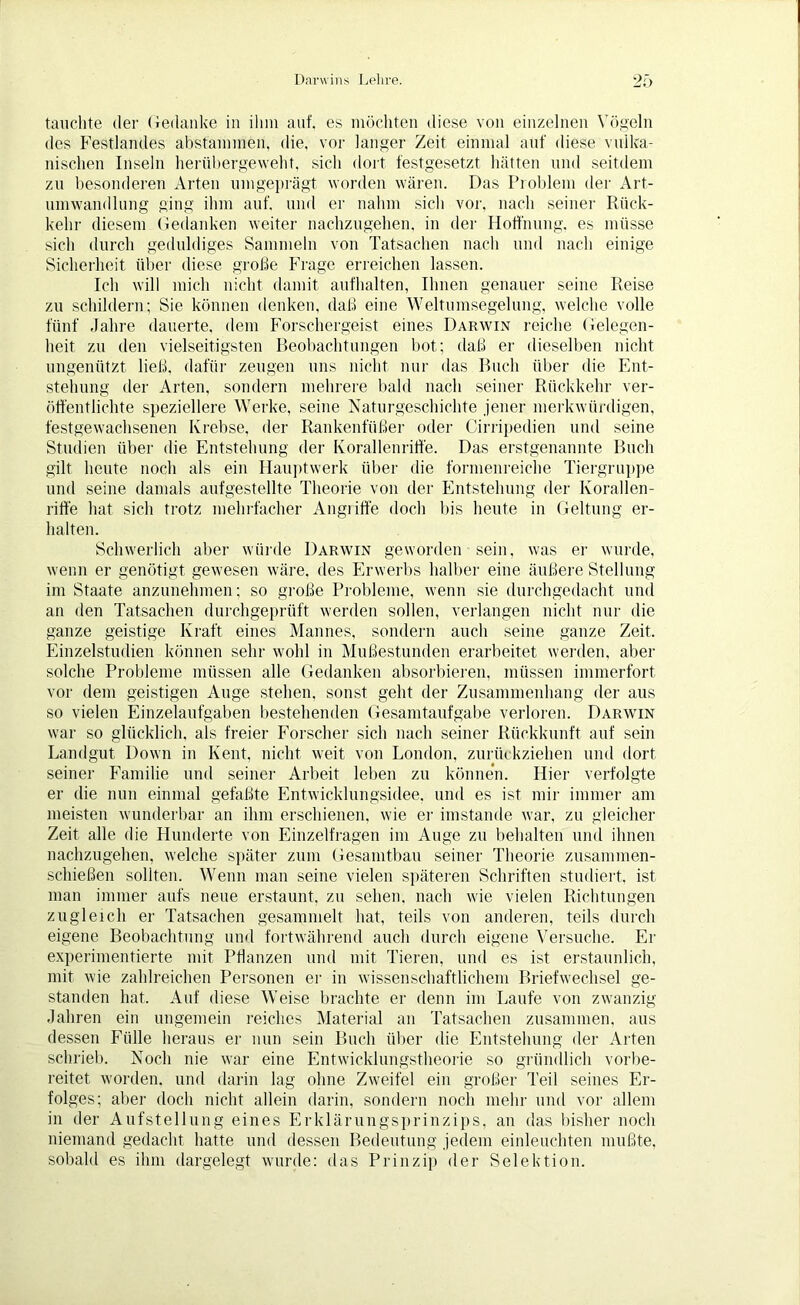 tauchte der Gedanke in ihm auf. es möchten diese von einzelnen Vögeln des Festlandes abstammen, die, vor langer Zeit einmal auf diese vulka- nischen Inseln herübergeweht, sich dort festgesetzt hätten und seitdem zu besonderen Arten umgeprägt worden wären. Das Problem der Art- umwandlung ging ihm auf. und er nahm sich vor, nach seiner Rück- kehr diesem Gedanken weiter nachzugehen, in der Hoffnung, es müsse sich durch geduldiges Sammeln von Tatsachen nach und nach einige Sicherheit über diese große Frage erreichen lassen. Ich will mich nicht damit aufhalten, Ihnen genauer seine Reise zu schildern; Sie können denken, daß eine Weltumsegelung, welche volle fünf Jahre dauerte, dem Forschergeist eines Darwin reiche Gelegen- heit zu den vielseitigsten Beobachtungen bot; daß er dieselben nicht ungenützt ließ, dafür zeugen uns nicht nur das Buch über die Ent- stehung der Arten, sondern mehrere bald nach seiner Rückkehr ver- öffentlichte speziellere Werke, seine Naturgeschichte jener merkwürdigen, festgewachsenen Krebse, der Rankenfüßer oder Cirripedien und seine Studien über die Entstehung der Korallenriffe. Das erstgenannte Buch gilt heute noch als ein Hauptwerk über die formenreiche Tiergruppe und seine damals aufgestellte Theorie von der Entstehung der Korallen- riffe hat sich trotz mehrfacher Angiiffe doch bis heute in Geltung er- halten. Schwerlich aber würde Darwin geworden sein, was er wurde, wenn er genötigt gewesen wäre, des Erwerbs halber eine äußere Stellung im Staate anzunehmen; so große Probleme, wenn sie durchgedacht und an den Tatsachen durchgeprüft werden sollen, verlangen nicht nur die ganze geistige Kraft eines Mannes, sondern auch seine ganze Zeit. Einzelstudien können sehr wohl in Mußestunden erarbeitet werden, aber solche Probleme müssen alle Gedanken absorbieren, müssen immerfort vor dem geistigen Auge stehen, sonst geht der Zusammenhang der aus so vielen Einzelaufgaben bestehenden Gesamtaufgabe verloren. Darwin war so glücklich, als freier Forscher sich nach seiner Rückkunft auf sein Landgut Down in Kent, nicht weit von London, zurückziehen und dort seiner Familie und seiner Arbeit leben zu können. Hier verfolgte er die nun einmal gefaßte Entwicklungsidee, und es ist mir immer am meisten wunderbar an ihm erschienen, wie er imstande war, zu gleicher Zeit alle die Hunderte von Einzelfragen im Auge zu behalten und ihnen nachzugehen, welche später zum Gesamtbau seiner Theorie zusammen- schießen sollten. Wenn man seine vielen späteren Schriften studiert, ist man immer aufs neue erstaunt, zu sehen, nach wie vielen Richtungen zugleich er Tatsachen gesammelt hat, teils von anderen, teils durch eigene Beobachtung und fortwährend auch durch eigene Versuche. Er experimentierte mit Pflanzen und mit Tieren, und es ist erstaunlich, mit wie zahlreichen Personen er in wissenschaftlichem Briefwechsel ge- standen hat. Auf diese Weise brachte er denn im Laufe von zwanzig Jahren ein ungemein reiches Material an Tatsachen zusammen, aus dessen Fülle heraus er nun sein Buch über die Entstehung der Arten schrieb. Noch nie war eine Entwicklungstheorie so gründlich vorbe- reitet worden, und darin lag ohne Zweifel ein großer Teil seines Er- folges; aber doch nicht allein darin, sondern noch mehr und vor allem in der Aufstellung eines Erklärungsprinzips, an das bisher noch niemand gedacht hatte und dessen Bedeutung jedem einleuchten mußte, sobald es ihm dargelegt wurde: das Prinzip der Selektion.