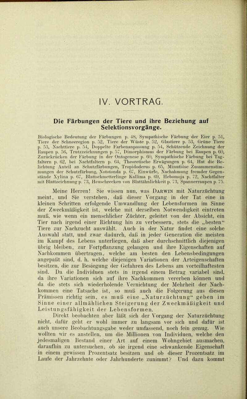 IV. VORTRAG. Die Färbungen der Tiere und ihre Beziehung auf Selektionsvorgänge. Biologische Bedeutung der Färbungen ]i. 48, Sympathische Färbung der Eier p. 51, Tiere der Schneeregion p. 52, Tiere der Wüste p. 52, Glastiere p. 53, Grüne Tiere ]). 53, Nachttiere p. 54, Doppelte Farbenanpassung p. 54, Schützende Zeichnung der Raupen p. 56, Trutzzeichnungen p. 57, Dimorphismus der Färbung hei Raupen p. 60, Zurückrücken der Färbung in der Ontogenese p. 60, Sympathische Färbung bei Tag- faltern ]). 62, hei Nachtfaltern p. 64, Theoretische Erwägungen p. 64, Hat die Be- lichtung Anteil an Schutzfärbungen, Tropidoderus p. 65, Minutiöse Zusammenstim- mungen der Schutzfärbung, Nototonda p. 67, Einwürfe, Nachahmung fremder Gegen- stände Xylina p. 67, Blattschmetterlinge Kallima p. 69, Hebomoja p. 72, Nachtfalter mit Blattzeichnung p. 73, Heuschrecken von Blattähnlichkeit p. 73, Spannerraupen p. 75. Meine Herren! Sie wissen nun, was Darwin mit Naturzüchtung meint, und Sie verstehen, daß dieser Vorgang in der Tat eine in kleinen Schritten erfolgende Umwandlung der Lebensformen im Sinne der Zweckmäßigkeit ist, welche mit derselben Notwendigkeit eintreten muß, wie wenn ein menschlicher Züchter, geleitet von der Absicht, ein Tier nach irgend einer Richtung hin zu verbessern, stets die „besten“ Tiere zur Nachzucht auswählt. Auch in der Natur findet eine solche Auswahl statt, und zwar dadurch, daß in jeder Generation die meisten im Kampf des Lebens unterliegen, daß aber durchschnittlich diejenigen übrig bleiben, zur Fortpflanzung gelangen und ihre Eigenschaften auf Nachkommen übertragen, welche am besten den Lebensbedingungen angepaßt sind. d. h. welche diejenigen Variationen der Arteigenschaften besitzen, die zur Besiegung der Gefahren des Lebens am vorteilhaftesten sind. Da die Individuen stets in irgend einem Betrag variabel sind, da ihre Variationen sich auf ihre Nachkommen vererben können und da die stets sich wiederholende Vernichtung der Mehrheit der Nach- kommen eine Tatsache ist, so muß auch die Folgerung aus diesen Prämissen richtig sein, es muß eine „Naturzüchtung“ geben im Sinne einer allmählichen Steigerung der Zweckmäßigkeit und Leistungsfähigkeit der Lebensformen. Direkt beobachten aber läßt sich der Vorgang der Naturzüchtung nicht, dafür geht er wohl immer zu langsam vor sich und dafür ist auch unsere Beobachtungsgabe weder umfassend, noch fein genug. Wie wollten wir es anstellen, um die Millionen von Individuen, welche den jedesmaligen Bestand einer Art auf einem Wohngebiet ausmachen, daraufhin zu untersuchen, ob sie irgend eine schwankende Eigenschaft in einem gewissen Prozentsatz besitzen und ob dieser Prozentsatz im Laufe der Jahrzehnte oder Jahrhunderte zunimmt? Und dazu kommt