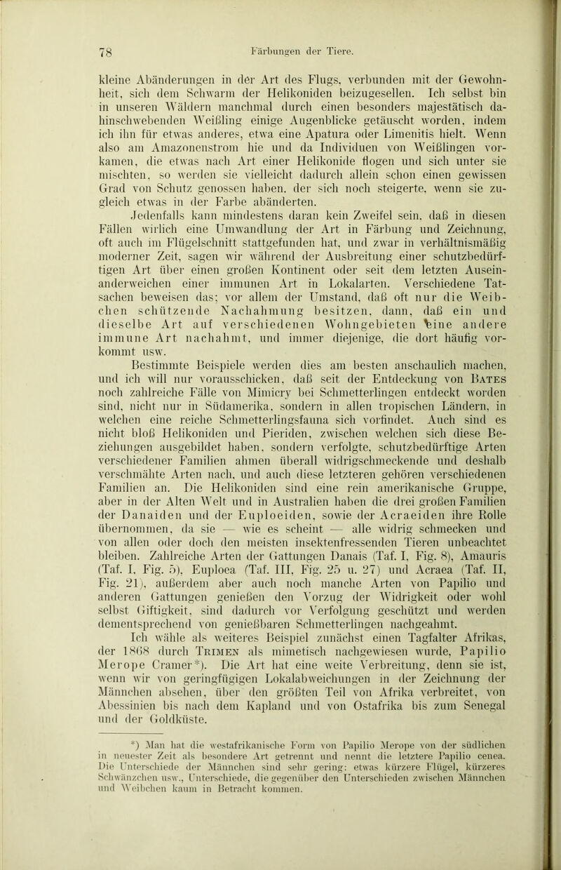 kleine Abänderungen in der Art des Flugs, verbunden mit der Gewohn- heit, sich dem Schwarm der Helikoniden beizugesellen. Ich selbst bin in unseren Wäldern manchmal durch einen besonders majestätisch da- hinschwebenden Weißling einige Augenblicke getäuscht worden, indem ich ihn für etwas anderes, etwa eine Apatura oder Limenitis hielt. Wenn also am Amazonenstrom hie und da Individuen von Weißlingen vor- kamen, die etwas nach Art einer Helikonide flogen und sich unter sie mischten, so werden sie vielleicht dadurch allein schon einen gewissen Grad von Schutz genossen haben, der sich noch steigerte, wenn sie zu- gleich etwas in der Farbe abänderten. Jedenfalls kann mindestens daran kein Zweifel sein, daß in diesen Fällen wirlich eine Umwandlung der Art in Färbung und Zeichnung, oft auch im Flügelschnitt stattgefunden hat, und zwar in verhältnismäßig moderner Zeit, sagen wir während der Ausbreitung einer schutzbedürf- tigen Art über einen großen Kontinent oder seit dem letzten Ausein- anderweichen einer immunen Art in Lokalarten. Verschiedene Tat- sachen beweisen das; vor allem der Umstand, daß oft nur die Weib- chen schützende Nachahmung besitzen, dann, daß ein und dieselbe Art auf verschiedenen Wohngebieten %ine andere immune Art nachahmt, und immer diejenige, die dort häufig vor- kommt usw. Bestimmte Beispiele werden dies am besten anschaulich machen, und ich will nur vorausschicken, daß seit der Entdeckung von Bates noch zahlreiche Fälle von Mimicry bei Schmetterlingen entdeckt worden sind, nicht nur in Südamerika, sondern in allen tropischen Ländern, in welchen eine reiche Schmetterlingsfauna sich vorfindet. Auch sind es nicht bloß Helikoniden und Pieriden, zwischen welchen sich diese Be- ziehungen ausgebildet haben, sondern verfolgte, schutzbedürftige Arten verschiedener Familien ahmen überall widrigschmeckende und deshalb verschmähte Arten nach, und auch diese letzteren gehören verschiedenen Familien an. Die Helikoniden sind eine rein amerikanische Gruppe, aber in der Alten Welt und in Australien haben die drei großen Familien der Danaiden und der Euploeiden, sowie der Acraeiden ihre Rolle übernommen, da sie — wie es scheint — alle widrig schmecken und von allen oder doch den meisten insektenfressenden Tieren unbeachtet bleiben. Zahlreiche Arten der Gattungen Danais (Taf. I, Fig. 8), Amauris (Taf. I. Fig. 5), Euploea (Taf. III, Fig. 25 u. 27) und Acraea (Taf. II, Fig. 21), außerdem aber auch noch manche Arten von Papilio und anderen Gattungen genießen den Vorzug der Widrigkeit oder wohl selbst Giftigkeit, sind dadurch vor Verfolgung geschützt und werden dementsprechend von genießbaren Schmetterlingen nachgealnnt. Ich wähle als weiteres Beispiel zunächst einen Tagfalter Afrikas, der 1868 durch Trimen als mimetisch nachgewiesen wurde, Papilio Merope Cramer*). Die Art hat eine weite Verbreitung, denn sie ist, wenn wir von geringfügigen Lokalabweichungen in der Zeichnung der Männchen absehen, über den größten Teil von Afrika verbreitet, von Abessinien bis nach dem Kapland und von Ostafrika bis zum Senegal und der Goldküste. *) Man hat die westafrikanische Form von Papilio Merope von der südlichen in neuester Zeit als besondere Art getrennt und nennt die letztere Papilio cenea. Die Unterschiede der Männchen sind sehr gering: etwas kürzere Flügel, kürzeres Schwänzchen usw., Unterschiede, die gegenüber den Unterschieden zwischen Männchen und Weibchen kaum in Betracht kommen.