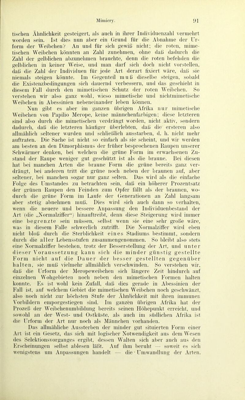 tischen Ähnlichkeit gesteigert, als auch in ihrer Individuenzahl vermehrt worden sein. Ist dies nun aber ein Grund für die Abnahme der Ur- form der WeibchenV An und für sich gewiß nicht; die roten, mime- tischen Weibchen könnten an Zahl zunehmen, ohne daß dadurch die Zahl der gelblichen abzunehmen brauchte, denn die roten befehden die gelblichen in keiner Weise, und man darf sich doch nicht vorstellen, daß die Zahl der Individuen für jede Art derart fixiert wäre, daß sie niemals steigen könnte. Im Gegenteil muß dieselbe steigen, sobald die Existenzbedingungen sich dauernd verbessern, und das geschieht in diesem Fall durch den mimetischen Schutz der roten Weibchen. So verstehen wir also ganz wohl, wieso mimetische und nichtmimetische Weibchen in Abessinien nebeneinander leiten können. Nun gibt es aber im ganzen übrigen Afrika nur mimetische Weibchen von Papilio Merope, keine männchenfarbigen; diese letzteren sind also durch die mimetischen verdrängt worden, nicht aktiv, sondern dadurch, daß die letzteren häutiger überlebten, daß die ersteren also allmählich seltener wurden und schließlich ausstarben, d. h. nicht mehr auftraten. Die Sache ist nicht so einfach als sie scheint, und wir werden am besten an den Dimorphismus der früher besprochenen Raupen unserer Schwärmer denken, bei welchen die grüne Form im erwachsenen Zu- stand der Raupe weniger gut geschützt ist als die braune. Bei diesen hat bei manchen Arten die braune Form die grüne bereits ganz ver- drängt, bei anderen tritt die grüne noch neben der braunen auf, aber seltener, bei manchen sogar nur ganz selten. Das wird als die einfache Folge des Umstandes zu betrachten sein, daß ein höherer Prozentsatz der grünen Raupen den Feinden zum Opfer fällt als der braunen, wo- durch die grüne Form im Laufe der Generationen an Zahl langsam aber stetig abnehmen muß. Dies wird sich auch dann so verhalten, wenn die neuere und bessere Anpassung den Individuenbestand der Art (die „Normalziffer“) hinauftreibt, denn diese Steigerung wird immer eine begrenzte sein müssen, selbst wenn sie eine sehr große wäre, was in diesem Falle schwerlich zutrifft. Die Normalziffer wird eben nicht bloß durch die Sterblichkeit eines Stadiums bestimmt, sondern durch die aller Lebensstufen zusammengenommen. So bleibt also stets eine Normalziffer bestehen, trotz der Besserstellung der Art, und unter dieser Voraussetzung kann sich die minder günstig gestellte Form nicht auf die Dauer der besser gestellten gegenüber halten, sie muß vielmehr allmählich verschwinden. So verstehen wir. daß die Urform der Meropeweibchen sich längere Zeit hindurch auf einzelnen Wohgebieten noch neben den mimetischen Formen halten konnte. Es ist wohl kein Zufall, daß dies gerade in Abessinien der Fall ist. auf welchem Gebiet die mimetischen Weibchen noch geschwänzt, also noch nicht zur höchsten Stufe der Ähnlichkeit mit ihren immunen Vorbildern emporgestiegen sind. Im ganzen übrigen Afrika hat der Prozeß der Weibchenumbildung bereits seinen Höhepunkt erreicht, und sowohl an der West- und Ostküste, als auch im südlichen Afrika ist die Urform der Art nur noch als Männchen vorhanden. Das allmähliche Aussterben der minder gut situierten Form einer Art ist ein Gesetz, das sich mit logischer Notwendigkeit aus dem Wesen des Selektionsvorganges ergibt, dessen Walten sich aber auch aus den Erscheinungen selbst ablesen läßt. Auf ihm beruht — soweit es sich wenigstens um Anpassungen handelt — die • Umwandlung der Arten.