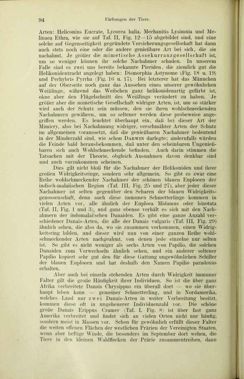 Arten: Heliconius Eucrate, Lycorea lialia, Mechanitis Lysimnia und Me- linaea Ethra, wie sie auf Taf. II, Fig. 12—15 abgebildet sind, und eine solche auf Gegenseitigkeit gegründete Versicherungsgesellschaft hat dann auch stets noch eine oder die andere genießbare Art bei sich, die sie nachahint. Je größer die mini et i sehe Asse kur ranz ge seil schaff ist, uni so weniger können ihr solche Nachahmer schaden. In unserem Falle sind es zwei uns bereits bekannte Pieriden, die ziemlich gut die Helikonidentracht angelegt haben: Dismorphia Astynome (Fig. 18 u. 19) und Perhybris Pyrrha (Fig. lti u. 17). Bei letzterer hat das Männchen auf der Oberseite noch ganz das Aussehen eines unserer gewöhnlichen Weißlinge, während das Weibchen ganz helikonidenartig gefärbt ist, ohne aber den Flügelschnitt des Weißlings verändert zu haben. Je größer aber die mimetische Gesellschaft widriger Arten, ist, um so stärker wird auch der Schutz sein müssen, den sie ihren wohlschmeckenden Nachahmern gewähren, um so seltener werden diese probeweise ange- griffen werden. Es leuchtet überhaupt ein. daß bei dieser Art der Mimicry, also bei Nachahmung widriger, verschmähter Arten der Schutz im allgemeinen voraussetzt, daß die genießbaren Nachahmer bedeutend in der Minderzahl sind, wie schon Darwin darlegte; andernfalls würden die Feinde bald herausbekommen. daß unter den scheinbaren Ungenieß- baren sich auch Wohlschmeckende befinden. Auch darin stimmen die Tatsachen mit der Theorie, obgleich Ausnahmen davon denkbar sind und auch vorzukommen scheinen. Dies gilt nicht bloß für die Nachahmer der Helikoniden und ihrer großen Widrigkeitsringe, sondern sehr allgemein. So gibt es zwar eine Reihe wohlschmeckender Nachahmer der schönen blauen Euploeen der indisch-malaiischen Region (Taf. III. Fig. 25 und 27), aber jeder dieser Nachahmer ist selten gegenüber den Scharen der blauen Widrigkeits- genossenschaft, denn auch diese immunen Schmetterlinge kommen in vielen Arten vor, alle ähnlich der Euploea Midamus oder binotata (Taf. II. Fig. 1 und 3), und ganz ebenso verhält es sich mit den Nach- ahmern der indomalaiisehen Danaiden. Es gibt eine ganze Anzahl ver- schiedener Danais-Arten, die alle der Danais vulgaris (Taf. III, Fig. 29) ähnlich sehen, die also da, wo sie zusammen Vorkommen, einen Widrig- keitsring bilden, und dieser wird nun von einer ganzen Reihe wohl- schmeckender Arten nachgeahmt, von denen jede einzelne nur selten ist. So gibt es nicht weniger als sechs Arten von Papilio, die solchen Danaiden zum Verwechseln ähnlich sehen, und ein anderer seltener Papilio kopiert sehr gut den für diese Gattung ungewöhnlichen Schiller der blauen Euploeen und hat deshalb den Namen Papilio paradoxus erhalten. Aber auch bei einzeln stehenden Arten durch Widrigkeit immuner Falter gilt die große Häufigkeit ihrer Individuen. So ist die über ganz Afrika verbreitete Danais Chrysippus ein überall dort — wo sie über- haupt leben kann — gemeiner Schmetterling, und in Nordamerika, welches Land nur zwei Danais-Arten in weiter Verbreitung besitzt, kommen diese oft in ungeheuerer Individuenzahl vor. Die schöne große Danais Erippus Cramer (Taf. I, Fig. 8) ist über fast ganz Amerika verbreitet und findet sich an vielen Orten nicht nur häufig, sondern meist in Massen vor. Schon für gewöhnlich erfüllt dieser Falter die weiten offenen Flächen der westlichen Prärien der Vereinigten Staaten, wenn aber heftige Winde, die besonders im September dort wehen, die Tiere in den kleinen Waldliecken der Prärie zusammentreiben, dann