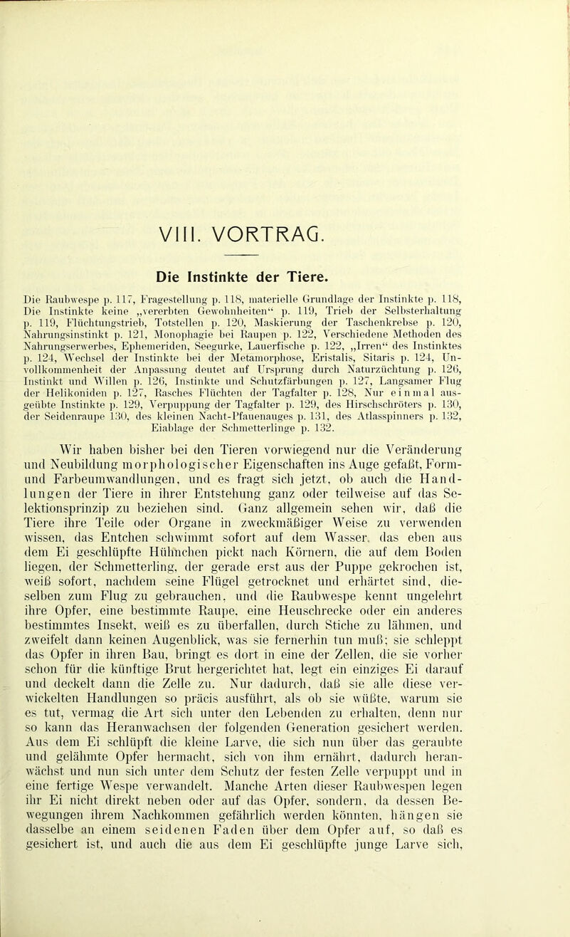 VIII. VORTRAG. Die Instinkte der Tiere. Die Raubwespe p. 117, Fragestellung p. 118, materielle Grundlage der Instinkte p. 118, Die Instinkte keine „vererbten Gewohnheiten“ p. 119, Trieb der Selbsterhaltung p. 119, Flüchtungstrieh, Totstellen p. 120, Maskierung der Taschenkrebse p. 120, Nahrungsinstinkt p. 121, Monophagie bei Raupen p. 122, Verschiedene Methoden des Nahrungserwerbes, Ephemeriden, Seegurke, Lauerfische p. 122, „Irren“ des Instinktes p. 124, Wechsel der Instinkte hei der Metamorphose, Eristalis, Sitaris p. 124, Un- vollkommenheit der Anpassung deutet auf Ursprung durch Naturzüchtung p. 126, Instinkt und Willen p. 126, Instinkte und Schutzfärbungen p. 127, Langsamer Flug der Helikoniden p. 127, Rasches Flüchten der Tagfalter p. 128, Nur einmal aus- geübte Instinkte p. 129, Verpuppung der Tagfalter p. 129, des Hirschschröters p. 130, der Seidenraupe 130, des kleinen Nacht-Pfauenauges p. 131, des Atlasspinners p. 132, Eiablage der Schmetterlinge p. 132. Wir halten bisher bei den Tieren vorwiegend nur die Veränderung und Neubildung morphologischer Eigenschaften ins Auge gefaßt, Form- und Farbeumwandlungen, und es fragt sich jetzt, ob auch die Hand- lungen der Tiere in ihrer Entstehung ganz oder teilweise auf das Se- lektionsprinzip zu beziehen sind. Ganz allgemein sehen wir, daß die Tiere ihre Teile oder Organe in zweckmäßiger Weise zu verwenden wissen, das Entchen schwimmt sofort auf dem Wasser, das eben aus dem Ei geschlüpfte Hühnchen pickt nach Körnern, die auf dem Boden liegen, der Schmetterling, der gerade erst aus der Puppe gekrochen ist, weiß sofort, nachdem seine Flügel getrocknet und erhärtet sind, die- selben zum Flug zu gebrauchen, und die Raubwespe kennt ungelehrt ihre Opfer, eine bestimmte Raupe, eine Heuschrecke oder ein anderes bestimmtes Insekt, weiß es zu überfallen, durch Stiche zu lähmen, und zweifelt dann keinen Augenblick, was sie fernerhin tun muß; sie schleppt das Opfer in ihren Bau, bringt es dort in eine der Zellen, die sie vorher schon für die künftige Brut hergerichtet hat, legt ein einziges Ei darauf und deckelt dann die Zelle zu. Nur dadurch, daß sie alle diese ver- wickelten Handlungen so präcis ausführt, als ob sie wüßte, warum sie es tut, vermag die Art sich unter den Lebenden zu erhalten, denn nur so kann das Heranwachsen der folgenden Generation gesichert werden. Aus dem Ei schlüpft die kleine Larve, die sich nun über das geraubte und gelähmte Opfer hermacht, sich von ihm ernährt, dadurch heran- wächst und nun sich unter dem Schutz der festen Zelle verpuppt und in eine fertige Wespe verwandelt. Manche Arten dieser Raubwespen legen ihr Ei nicht direkt neben oder auf das Opfer, sondern, da dessen Be- wegungen ihrem Nachkommen gefährlich werden könnten, hängen sie dasselbe an einem seidenen Faden über dem Opfer auf, so daß es gesichert ist, und auch die aus dem Ei geschlüpfte junge Larve sich.