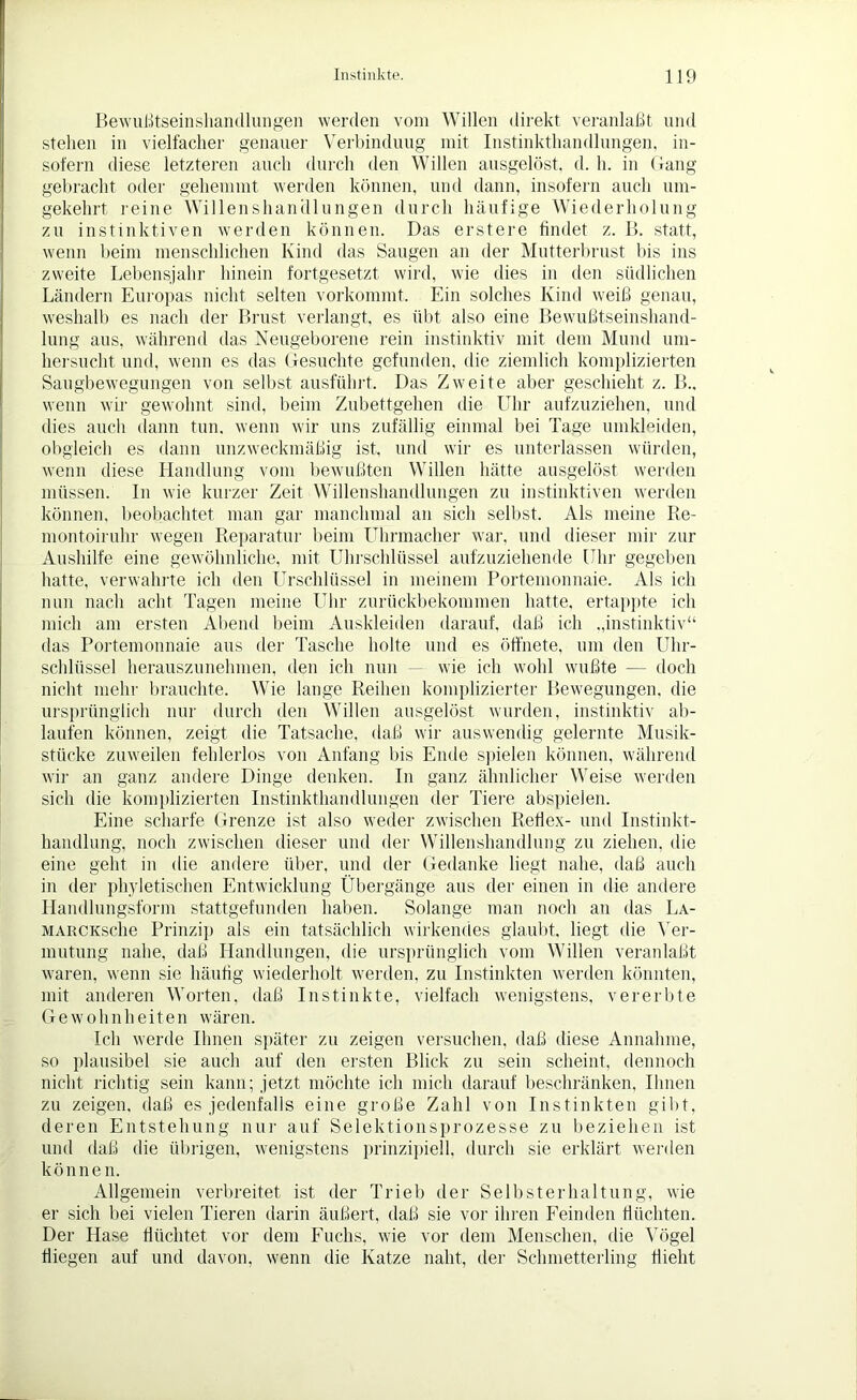 Bewußtseinshandlungen werden vom Willen direkt veranlaßt und stehen in vielfacher genauer Verbindung mit Instinkthandlungen, in- sofern diese letzteren auch durch den Willen ausgelöst, d. h. in Gang gebracht oder gehemmt werden können, und dann, insofern auch um- gekehrt reine Willenshandlungen durch häufige Wiederholung zu instinktiven werden können. Das erstere findet z. B. statt, wenn beim menschlichen Kind das Saugen an der Mutterbrust bis ins zweite Lebensjahr hinein fortgesetzt wird, wie dies in den südlichen Ländern Europas nicht selten vorkommt. Ein solches Kind weiß genau, weshalb es nach der Brust verlangt, es übt also eine Bewußtseinshand- lung aus, während das Neugeborene rein instinktiv mit dem Mund um- hersucht und, wenn es das Gesuchte gefunden, die ziemlich komplizierten Saugbewegungen von selbst ausführt. Das Zweite aber geschieht z. B„ wenn wir gewohnt sind, beim Zubettgehen die Uhr aufzuziehen, und dies auch dann tun. wenn wir uns zufällig einmal bei Tage umkleiden, obgleich es dann unzweckmäßig ist, und wir es unterlassen würden, wenn diese Handlung vom bewußten Willen hätte ausgelöst werden müssen. In wie kurzer Zeit Willenshandlungen zu instinktiven werden können, beobachtet man gar manchmal an sich selbst. Als meine Re- montoiruhr wegen Reparatur beim Uhrmacher war, und dieser mir zur Aushilfe eine gewöhnliche, mit Uhrschlüssel aufzuziehende Uhr gegeben hatte, verwahrte ich den Ursclilüssel in meinem Portemonnaie. Als ich nun nach acht Tagen meine Uhr zurückbekommen hatte, ertappte ich mich am ersten Abend beim Auskleiden darauf, daß ich .,instinktiv“ das Portemonnaie ans der Tasche holte und es öffnete, um den Uhr- schlüssel herauszunehmen, den ich nun — wie ich wohl wußte — doch nicht mehr brauchte. Wie lange Reihen komplizierter Bewegungen, die ursprünglich nur durch den Willen ausgelöst wurden, instinktiv ab- laufen können, zeigt die Tatsache, daß wir auswendig gelernte Musik- stücke zuweilen fehlerlos von Anfang bis Ende spielen können, während wir an ganz andere Dinge denken. In ganz ähnlicher Weise werden sich die komplizierten Instinkthandlungen der Tiere abspielen. Eine scharfe Grenze ist also weder zwischen Reflex- und Instinkt- handlung, noch zwischen dieser und der Willenshandlung zu ziehen, die eine geht in die andere über, und der Gedanke liegt nahe, daß auch in der phyletischen Entwicklung Übergänge aus der einen in die andere Handlungsform stattgefunden haben. Solange man noch au das La- MARCKsclie Prinzip als ein tatsächlich wirkendes glaubt, liegt die Ver- mutung nahe, daß Handlungen, die ursprünglich vom Willen veranlaßt waren, wenn sie häufig wiederholt werden, zu Instinkten werden könnten, mit anderen Worten, daß Instinkte, vielfach wenigstens, vererbte Gewohnheiten wären. Ich werde Ihnen später zu zeigen versuchen, daß diese Annahme, so plausibel sie auch auf den ersten Blick zu sein scheint, dennoch nicht richtig sein kann; jetzt möchte ich mich darauf beschränken, Ihnen zu zeigen, daß es jedenfalls eine große Zahl von Instinkten gibt, deren Entstehung nur auf Selektionsprozesse zu beziehen ist und daß die übrigen, wenigstens prinzipiell, durch sie erklärt werden können. Allgemein verbreitet ist der Trieb der Selbsterhaltung, wie er sich bei vielen Tieren darin äußert, daß sie vor ihren Feinden flüchten. Der Hase flüchtet vor dem Fuchs, wie vor dem Menschen, die Vögel fliegen auf und davon, wenn die Katze naht, der Schmetterling flieht