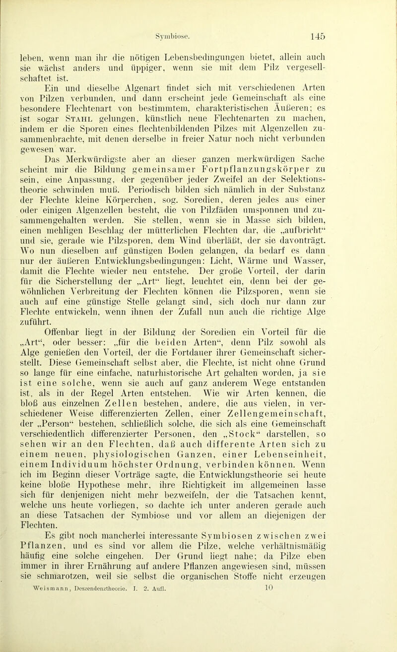 leben, wenn man ihr die nötigen Lebensbedingungen bietet, allein auch sie wächst anders und üppiger, wenn sie mit dem Pilz vergesell- schaftet ist. Ein und dieselbe Algenart findet sich mit verschiedenen Arten von Pilzen verbunden, und dann erscheint jede Gemeinschaft als eine besondere Flechtenart von bestimmtem, charakteristischen Äußeren; es ist sogar Stahl gelungen, künstlich neue Flechtenarten zu machen, indem er die Sporen eines flechtenbildenden Pilzes mit Algenzellen zu- sammenbrachte, mit denen derselbe in freier Natur noch nicht verbunden gewesen war. Das Merkwürdigste aber an dieser ganzen merkwürdigen Sache scheint mir die Bildung gemeinsamer Fortpflanzungskörper zu sein, eine Anpassung, der gegenüber jeder Zweifel an der Selektions- theorie schwinden muß. Periodisch bilden sich nämlich in der Substanz der Flechte kleine Körperchen, sog. Soredien, deren jedes aus einer oder einigen Algenzellen besteht, die von Pilzfäden umsponnen und zu- sammengehalten werden. Sie stellen, wenn sie in Masse sich bilden, einen mehligen Beschlag der mütterlichen Flechten dar, die „aufbricht“ und sie, gerade wie Pilzsporen, dem Wind überläßt, der sie davonträgt. Wo nun dieselben auf günstigen Boden gelangen, da bedarf es dann nur der äußeren Entwicklungsbedingungen: Licht, Wärme und Wasser, damit die Flechte wieder neu entstehe. Der große Vorteil, der darin für die Sicherstellung der „Art“ hegt, leuchtet ein. denn bei der ge- wöhnlichen Verbreitung der Flechten können die Pilzsporen, wenn sie auch auf eine günstige Stelle gelangt sind, sich doch nur dann zur Flechte entwickeln, wenn ihnen der Zufall nun auch die richtige Alge zuführt. Offenbar liegt in der Bildung der Soredien ein Vorteil für die „Art“, oder besser: „für die beiden Arten“, denn Pilz sowohl als Alge genießen den Vorteil, der die Fortdauer ihrer Gemeinschaft sicher- stellt. Diese Gemeinschaft selbst aber, die Flechte, ist nicht ohne Grund so lange für eine einfache, naturhistorische Art gehalten worden, ja sie ist eine solche, wenn sie auch auf ganz anderem Wege entstanden ist, als in der Regel Arten entstehen. Wie wir Arten kennen, die bloß aus einzelnen Zellen bestehen, andere, die aus vielen, in ver- schiedener Weise differenzierten Zellen, einer Zellengemeinschaft, der „Person“ bestehen, schließlich solche, die sich als eine Gemeinschaft verschiedentlich differenzierter Personen, den „Stock“ darstellen, so sehen wir an den Flechten, daß auch differente Arten sich zu einem neuen, physiologischen Ganzen, einer Lebenseinheit, einem Individuum höchster Ordnung, verbinden können. Wenn ich im Beginn dieser Vorträge sagte, die Entwicklungstheorie sei heute keine bloße Hypothese mehr, ihre Richtigkeit im allgemeinen lasse sich für denjenigen nicht mehr bezweifeln, der die Tatsachen kennt, welche uns heute vorliegen, so dachte ich unter anderen gerade auch an diese Tatsachen der Symbiose und vor allem an diejenigen der Flechten. Es gibt noch mancherlei interessante Symbiosen zwischen zwei Pflanzen, und es sind vor allem die Pilze, welche verhältnismäßig häufig eine solche eingehen. Der Grund liegt nahe; da Pilze eben immer in ihrer Ernährung auf andere Pflanzen angewiesen sind, müssen sie schmarotzen, weil sie selbst die organischen Stoffe nicht erzeugen Weismann, Deszendenztheorie. I. 2. Aufl. 10