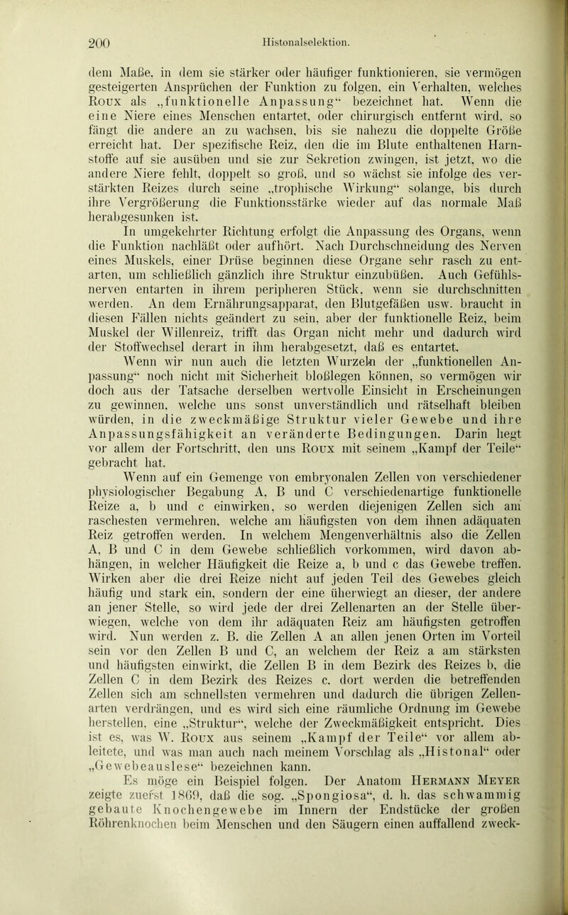 dem Maße, in dem sie stärker oder häutiger funktionieren, sie vermögen gesteigerten Ansprüchen der Funktion zu folgen, ein Verhalten, welches Roux als „funktionelle Anpassung“ bezeichnet hat. Wenn die eine Niere eines Menschen entartet, oder chirurgisch entfernt wird, so fängt die andere an zu wachsen, bis sie nahezu die doppelte Größe erreicht hat. Der spezifische Reiz, den die im Blute enthaltenen Harn- stoffe auf sie ausüben und sie zur Sekretion zwingen, ist jetzt, wo die andere Niere fehlt, doppelt so groß, und so wächst sie infolge des ver- stärkten Reizes durch seine „trophische Wirkung“ solange, bis durch ihre Vergrößerung die Funktionsstärke wieder auf das normale Maß herabgesunken ist. In umgekehrter Richtung erfolgt die Anpassung des Organs, wenn die Funktion nachläßt oder aufhört. Nach Durchschneidung des Nerven eines Muskels, einer Drüse beginnen diese Organe sehr rasch zu ent- arten, um schließlich gänzlich ihre Struktur einzubüßen. Auch Gefühls- nerven entarten in ihrem peripheren Stück, wenn sie durchschnitten werden. An dem Ernährungsapparat, den Blutgefäßen usw. braucht in diesen Fällen nichts geändert zu sein, aber der funktionelle Reiz, beim Muskel der Willenreiz, trifft das Organ nicht mehr und dadurch wird der Stoffwechsel derart in ihm herabgesetzt, daß es entartet. Wenn wir nun auch die letzten Wurzeln der „funktionellen An- passung“ noch nicht mit Sicherheit bloßlegen können, so vermögen wir doch aus der Tatsache derselben wertvolle Einsicht in Erscheinungen zu gewinnen, welche uns sonst unverständlich und rätselhaft bleiben würden, in die zweckmäßige Struktur vieler Gewebe und ihre Anpassungsfähigkeit an veränderte Bedingungen. Darin hegt vor allem der Fortschritt, den uns Roux mit seinem „Kampf der Teile“ gebracht hat. Wenn auf ein Gemenge von embryonalen Zellen von verschiedener physiologischer Begabung A. B und C verschiedenartige funktionelle Reize a, b und c einwirken, so werden diejenigen Zellen sich am raschesten vermehren, welche am häufigsten von dem ihnen adäquaten Reiz getroffen werden. In welchem Mengenverhältnis also die Zellen A, B und C in dem Gewebe schließlich Vorkommen, wird davon ab- hängen, in welcher Häufigkeit die Reize a, b und c das Gewebe treffen. Wirken aber die drei Reize nicht auf jeden Teil des Gewebes gleich häufig und stark ein, sondern der eine üherwiegt an dieser, der andere an jener Stelle, so wird jede der drei Zellenarten an der Stelle über- wiegen, welche von dem ihr adäquaten Reiz am häufigsten getroffen wird. Nun werden z. B. die Zellen A an allen jenen Orten im Vorteil sein vor den Zellen B und C, an welchem der Reiz a am stärksten und häufigsten einwirkt, die Zellen B in dem Bezirk des Reizes b, die Zellen C in dem Bezirk des Reizes c. dort werden die betreffenden Zellen sich am schnellsten vermehren und dadurch die übrigen Zellen- arten verdrängen, und es wird sich eine räumliche Ordnung im Gewebe herstellen. eine „Struktur“, welche der Zweckmäßigkeit entspricht. Dies ist es, was W. Roux aus seinem „Kampf der Teile“ vor allem ab- leitete, und was man auch nach meinem Vorschlag als „Histonal“ oder „Gewebeauslese“ bezeichnen kann. Es möge ein Beispiel folgen. Der Anatom Hermann Meyer zeigte zuerst 1HG9, daß die sog. „Spongiosa“, d. h. das schwammig gebaute Knochengewebe im Innern der Endstücke der großen Röhrenknochen beim Menschen und den Säugern einen auffallend zweck-