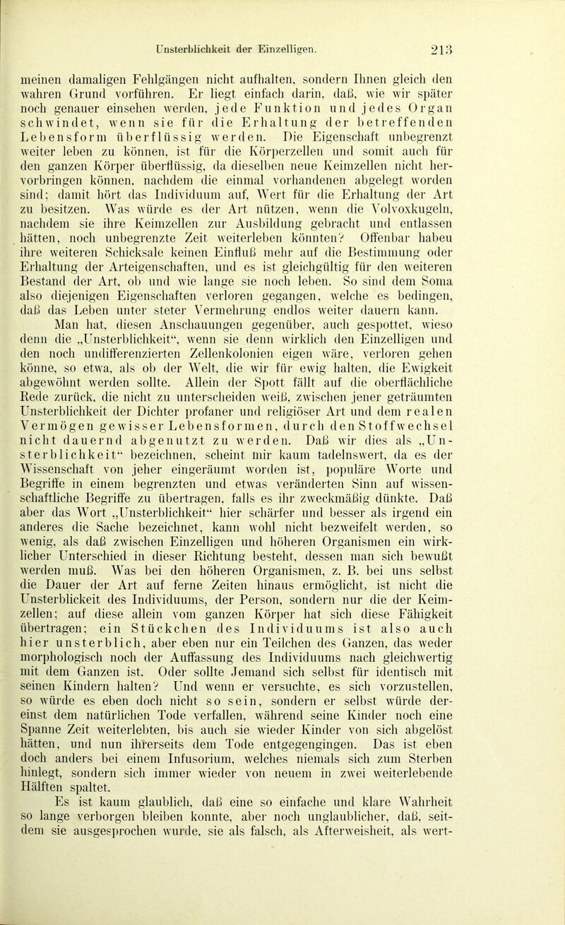 meinen damaligen Fehlgängen nicht aufhalten, sondern Ihnen gleich den wahren Grund vorführen. Er liegt einfach darin, daß, wie wir später noch genauer ein sehen werden, jede Funktion und jedes Organ schwindet, wenn sie für die Erhaltung der betreffenden Lebensform überflüssig werden. Die Eigenschaft unbegrenzt weiter leben zu können, ist für die Körperzellen und somit auch für den ganzen Körper überflüssig, da dieselben neue Keimzellen nicht her- vorbringen können, nachdem die einmal vorhandenen abgelegt worden sind; damit hört das Individuum auf, Wert für die Erhaltung der Art zu besitzen. Was würde es der Art nützen, wenn die Volvoxkugeln, nachdem sie ihre Keimzellen zur Ausbildung gebracht und entlassen hätten, noch unbegrenzte Zeit weiterleben könnten? Offenbar habeu ihre weiteren Schicksale keinen Einfluß mehr auf die Bestimmung oder Erhaltung der Arteigenschaften, und es ist gleichgültig für den weiteren Bestand der Art, ob und wie lange sie noch leben. So sind dem Soma also diejenigen Eigenschaften verloren gegangen, welche es bedingen, daß das Leben unter steter Vermehrung endlos weiter dauern kann. Man hat. diesen Anschauungen gegenüber, auch gespottet, wieso denn die „Unsterblichkeit“, wenn sie denn wirklich den Einzelligen und den noch undifferenzierten Zellenkolonien eigen wäre, verloren gehen könne, so etwa, als ob der Welt, die wir für ewig halten, die Ewigkeit abgewöhnt werden sollte. Allein der Spott fällt auf die oberflächliche Rede zurück, die nicht zu unterscheiden weiß, zwischen jener geträumten Unsterblichkeit der Dichter profaner und religiöser Art und dem realen Vermögen gewisser Lebensformen, durch den Stoffwechsel nicht dauernd abgenutzt zu werden. Daß wir dies als „Un- sterblichkeit“ bezeichnen, scheint mir kaum tadelnswert, da es der Wissenschaft von jeher eingeräumt worden ist, populäre Worte und Begriffe in einem begrenzten und etwas veränderten Sinn auf wissen- schaftliche Begriffe zu übertragen, falls es ihr zweckmäßig dünkte. Daß aber das Wort „Unsterblichkeit“ hier schärfer und besser als irgend ein anderes die Sache bezeichnet, kann wohl nicht bezweifelt werden, so wenig, als daß zwischen Einzelligen und höheren Organismen ein wirk- licher Unterschied in dieser Richtung besteht, dessen man sich bewußt werden muß. Was bei den höheren Organismen, z. B. bei uns selbst die Dauer der Art auf ferne Zeiten hinaus ermöglicht, ist nicht die Unsterblickeit des Individuums, der Person, sondern nur die der Keim- zellen; auf diese allein vom ganzen Körper hat sich diese Fähigkeit übertragen; ein Stückchen des Individuums ist also auch hier unsterblich, aber eben nur ein Teilchen des Ganzen, das weder morphologisch noch der Auffassung des Individuums nach gleichwertig mit dem Ganzen ist, Oder sollte Jemand sich selbst für identisch mit seinen Kindern halten? Und wenn er versuchte, es sich vorzustellen, so würde es eben doch nicht so sein, sondern er selbst würde der- einst dem natürlichen Tode verfallen, während seine Kinder noch eine Spanne Zeit weiterlebten, bis auch sie wieder Kinder von sich abgelöst hätten, und nun ihrerseits dem Tode entgegengingen. Das ist eben doch anders bei einem Infusorium, welches niemals sich zum Sterben hinlegt, sondern sich immer wieder von neuem in zwei weiterlebende Hälften spaltet. Es ist kaum glaublich, daß eine so einfache und klare Wahrheit so lange verborgen bleiben konnte, aber noch unglaublicher, daß, seit- dem sie ausgesprochen wurde, sie als falsch, als Afterweisheit, als wert-