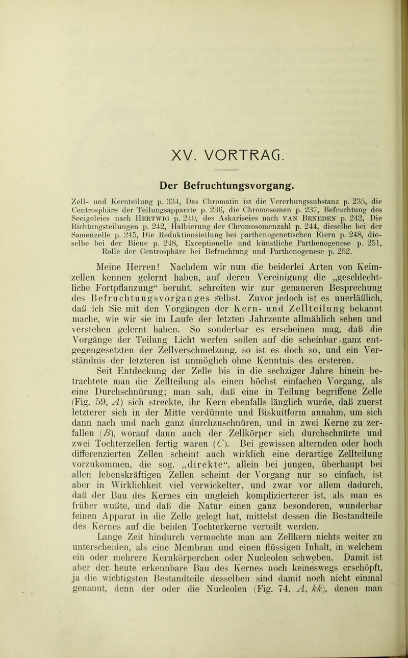 XV. VORTRAG. Der Befruchtungsvorgang. Zell- und Kernteilung p. 334, Das Chromatin ist die Vererbungssubstanz p. 235, die Centrosphäre der Teilungsapparate p. 236, die Chromosomen p. 237, Befruchtung des Seeigeleies nach Hertwig p. 240, des Askariseies nach van Beneden p. 242, Die Richtungsteilungen p. 242, Halbierung der Chromosomenzahl p. 244, dieselbe bei der Samenzelle p. 245, Die Reduktionsteilung bei parthenogenetischen Eiern p. 248, die- selbe bei der Biene p. 248, Exceptionelle und künstliche Parthenogenese p. 251, Rolle der Centrosphäre bei Befruchtung und Parthenogenese p. 252. Meine Herren! Nachdem wir nun die beiderlei Arten von Keim- zellen kennen gelernt haben, auf deren Vereinigung die „geschlecht- liche Fortpflanzung“ beruht, schreiten wir zur genaueren Besprechung des Befruchtungsvorganges Selbst. Zuvor jedoch ist es unerläßlich, daß ich Sie mit den Vorgängen der Kern- und Zellteilung bekannt mache, wie wir sie im Laufe der letzten Jahrzente allmählich sehen und verstehen gelernt haben. So sonderbar es erscheinen mag, daß die Vorgänge der Teilung Licht werfen sollen auf die scheinbar. ganz ent- gegengesetzten der Zellverschmelzung, so ist es doch so, und ein Ver- ständnis der letzteren ist unmöglich ohne Kenntnis des ersteren. Seit Entdeckung der Zelle bis in die sechziger Jahre hinein be- trachtete man die Zellteilung als einen höchst einfachen Vorgang, als eine Durchschnürung; man sah, daß eine in Teilung begriffene Zelle (Fig. 59, A) sich streckte, ihr Kern ebenfalls länglich wurde, daß zuerst letzterer sich in der Mitte verdünnte und Biskuitform annahm, um sich dann nach und nach ganz durchzuschnüren, und in zwei Kerne zu zer- fallen (Z?), worauf dann auch der Zellkörper sich durchschnürte und zwei Tochterzellen fertig waren (C). Bei gewissen alternden oder hoch differenzierten Zellen scheint auch wirklich eine derartige Zellteilung vorzukommen, die sog. „direkte“, allein bei jungen, überhaupt bei allen lebenskräftigen Zellen scheint der Vorgang nur so einfach, ist aber in Wirklichkeit viel verwickelter, und zwar vor allem dadurch, daß der Bau des Kernes ein ungleich komplizierterer ist, als man es früher wußte, und daß die Natur einen ganz besonderen, wunderbar feinen Apparat in die Zelle gelegt hat, mittelst dessen die Bestandteile des Kernes auf die beiden Tochterkerne verteilt werden. Lange Zeit hindurch vermochte man am Zellkern nichts weiter zu unterscheiden, als eine Membran und einen flüssigen Inhalt, in welchem ein oder mehrere Kernkörperchen oder Nucleolen schweben. Damit ist aber der, heute erkennbare Bau des Kernes noch keineswegs erschöpft, ja die wichtigsten Bestandteile desselben sind damit noch nicht einmal