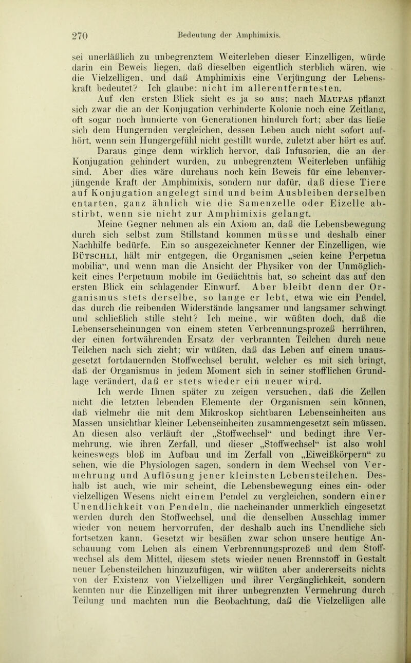 sei unerläßlich zu unbegrenztem Weiterleben dieser Einzelligen, würde darin ein Beweis liegen, daß dieselben eigentlich sterblich wären, wie die Vielzelligen, und daß Amphimixis eine Verjüngung der Lebens- kraft bedeutet? Ich glaube: nicht im allerentferntesten. Auf den ersten Blick siebt es ja so aus; nach Maupas pflanzt sich zwar die an der Konjugation verhinderte Kolonie noch eine Zeitlang, oft sogar noch hunderte von Generationen hindurch fort; aber das ließe sich dem Hungernden vergleichen, dessen Leben auch nicht sofort auf- hört. wenn sein Hungergefühl nicht gestillt wurde, zuletzt aber hört es auf. Daraus ginge denn wirklich hervor, daß Infusorien, die an der Konjugation gehindert wurden, zu unbegrenztem Weiterleben unfähig sind. Aber dies wäre durchaus noch kein Beweis für eine lebenver- jüngende Kraft der Amphimixis, sondern nur dafür, daß diese Tiere auf Konjugation angelegt sind und beim Ausbleiben derselben entarten, ganz ähnlich wie die Samenzelle oder Eizelle ab- stirbt, wenn sie nicht zur Amphimixis gelangt. Meine Gegner nehmen als ein Axiom an, daß die Lebensbewegung durch sich selbst zum Stillstand kommen müsse und deshalb einer Nachhilfe bedürfe. Ein so ausgezeichneter Kenner der Einzelligen, wie Bütschli, hält mir entgegen, die Organismen „seien keine Perpetua mobilia“, und wenn man die Ansicht der Physiker von der Unmöglich- keit eines Perpetuum mobile im Gedächtnis hat, so scheint das auf den ersten Blick ein schlagender Einwurf. Aber bleibt denn der Or- ganismus stets derselbe, so lange er lebt, etwa wie ein Pendel, das durch die reibenden Widerstände langsamer und langsamer schwingt und schließlich stille steht? Ich meine, wir wüßten doch, daß die Lebenserscheinungen von einem steten Verbrennungsprozeß herrühren, der einen fortwährenden Ersatz der verbrannten Teilchen durch neue Teilchen nach sich zieht; wir wüßten, daß das Leben auf einem unaus- gesetzt fortdauernden Stoffwechsel beruht, welcher es mit sich bringt, daß der Organismus in jedem Moment sich in seine]- stofflichen Grund- lage verändert, daß er stets wieder ein neuer wird. Ich werde Ihnen später zu zeigen versuchen, daß die Zellen nicht die letzten lebenden Elemente der Organismen sein können, daß vielmehr die mit dem Mikroskop sichtbaren Lebenseinheiten aus Massen unsichtbar kleiner Lebenseinheiten zusammengesetzt sein müssen. An diesen also verläuft der „Stoffwechsel“ und bedingt ihre Ver- mehrung. wie ihren Zerfall, und dieser „Stoffwechsel“ ist also wohl keineswegs bloß im Aufbau und im Zerfall von „Eiweißkörpern“ zu sehen, wie die Physiologen sagen, sondern in dem Wechsel von Ver- mehrung und Auflösung jener kleinsten Lebensteilchen. Des- halb ist auch, wie mir scheint, die Lebensbewegung eines ein- oder vielzelligen Wesens nicht einem Pendel zu vergleichen, sondern einer Unendlichkeit von Pendeln, die nacheinander unmerklich eingesetzt werden durch den Stoffwechsel, und die denselben Ausschlag immer wieder von neuem hervorrufen, der deshalb auch ins Unendliche sich fortsetzen kann. Gesetzt wir besäßen zwar schon unsere heutige An- schauung vom Leben als einem Verbrennungsprozeß und dem Stoff- wechsel als dem Mittel, diesem stets wieder neuen Brennstoff in Gestalt neuer Lebensteilchen hinzuzufügen, wir wüßten aber andererseits nichts von der Existenz von Vielzelligen und ihrer Vergänglichkeit, sondern kennten nur die Einzelligen mit ihrer unbegrenzten Vermehrung durch Teilung und machten nun die Beobachtung, daß die Vielzelligen alle