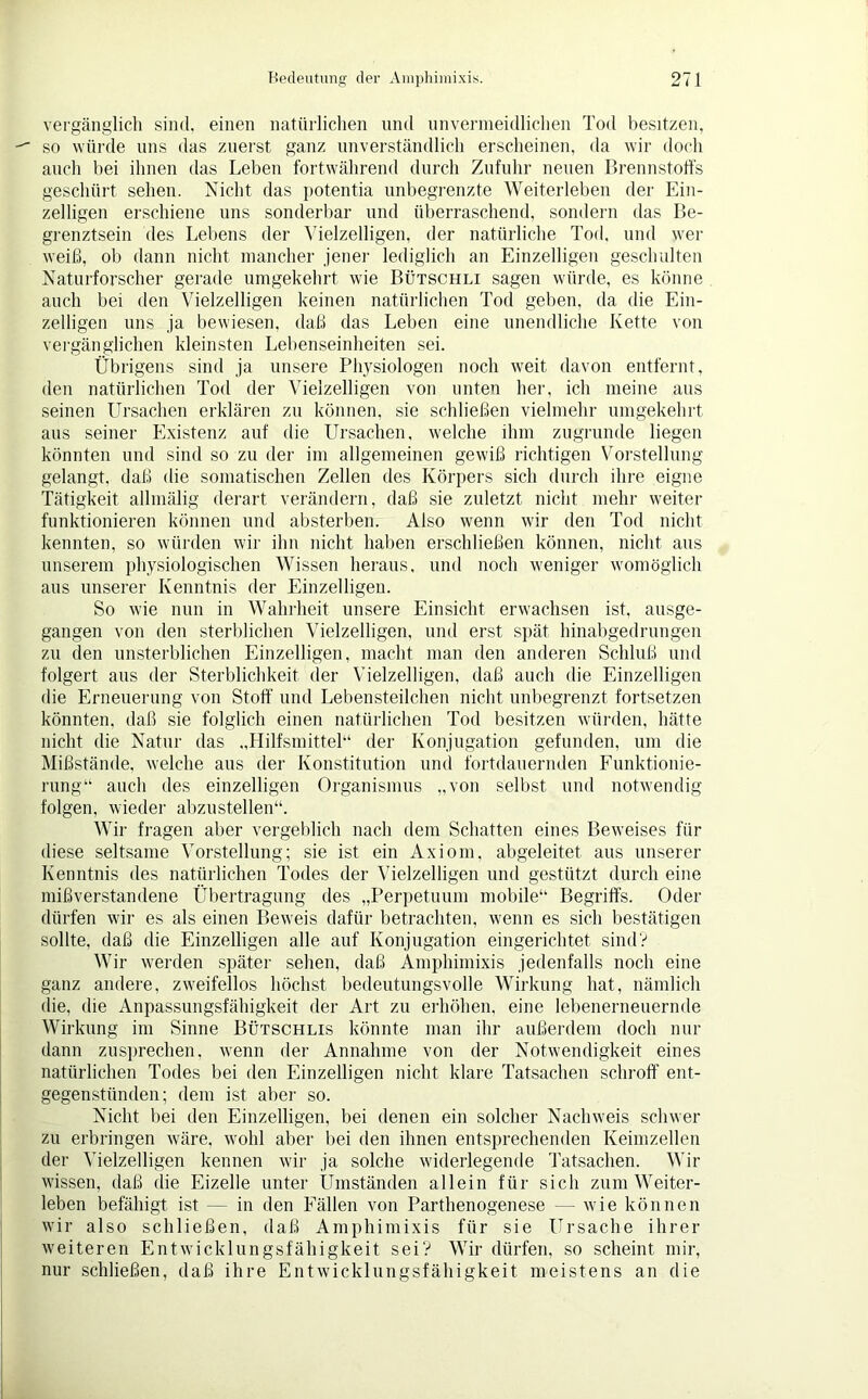 vergänglich sind, einen natürlichen und unvermeidlichen Tod besitzen, so würde uns das zuerst ganz unverständlich erscheinen, da wir doch auch bei ihnen das Leben fortwährend durch Zufuhr neuen Brennstoffs geschürt sehen. Nicht das potentia unbegrenzte Weiterleben der Ein- zelligen erschiene uns sonderbar und überraschend, sondern das Be- grenztsein des Lebens der Vielzelligen, der natürliche Tod, und wer weiß, ob dann nicht mancher jener lediglich an Einzelligen geschulten Naturforscher gerade umgekehrt wie Bütschli sagen würde, es könne auch bei den Vielzelligen keinen natürlichen Tod geben, da die Ein- zelligen uns ja bewiesen, daß das Leben eine unendliche Kette von vergänglichen kleinsten Lebenseinheiten sei. Übrigens sind ja unsere Physiologen noch weit davon entfernt, den natürlichen Tod der Vielzelligen von unten her, ich meine aus seinen Ursachen erklären zu können, sie schließen vielmehr umgekehrt aus seiner Existenz auf die Ursachen, welche ihm zugrunde liegen könnten und sind so zu der im allgemeinen gewiß richtigen Vorstellung gelangt, daß die somatischen Zellen des Körpers sich durch ihre eigne Tätigkeit allmälig derart verändern, daß sie zuletzt nicht mehr weiter funktionieren können und absterben. Also wenn wir den Tod nicht kennten, so würden wir ihn nicht haben erschließen können, nicht aus unserem physiologischen Wissen heraus, und noch weniger womöglich aus unserer Kenntnis der Einzelligen. So wie nun in Wahrheit unsere Einsicht erwachsen ist, ausge- gangen von den sterblichen Vielzelligen, und erst spät hinabgedrungen zu den unsterblichen Einzelligen, macht man den anderen Schluß und folgert aus der Sterblichkeit der Vielzelligen, daß auch die Einzelligen die Erneuerung von Stoff und Lebensteilchen nicht unbegrenzt fortsetzen könnten, daß sie folglich einen natürlichen Tod besitzen würden, hätte nicht die Natur das „Hilfsmittel“ der Konjugation gefunden, um die Mißstände, welche aus der Konstitution und fortdauernden Funktionie- rung“ auch des einzelligen Organismus „von selbst und notwendig folgen, wieder abzustellen“. Wir fragen aber vergeblich nach dem Schatten eines Beweises für diese seltsame Vorstellung; sie ist ein Axiom, abgeleitet aus unserer Kenntnis des natürlichen Todes der Vielzelligen und gestützt durch eine mißverstandene Übertragung des „Perpetuum mobile“ Begriffs. Oder dürfen wir es als einen Beweis dafür betrachten, wenn es sich bestätigen sollte, daß die Einzelligen alle auf Konjugation eingerichtet sind? Wir werden später sehen, daß Amphimixis jedenfalls noch eine ganz andere, zweifellos höchst bedeutungsvolle Wirkung hat, nämlich die, die Anpassungsfähigkeit der Art zu erhöhen, eine lebenerneuernde Wirkung im Sinne Bütschlis könnte man ihr außerdem doch nur dann zusprechen, wenn der Annahme von der Notwendigkeit eines natürlichen Todes bei den Einzelligen nicht klare Tatsachen schroff ent- gegenstünden; dem ist aber so. Nicht bei den Einzelligen, bei denen ein solcher Nachweis schwer zu erbringen wäre, wohl aber bei den ihnen entsprechenden Keimzellen der Vielzelligen kennen wir ja solche widerlegende Tatsachen. Wir wissen, daß die Eizelle unter Umständen allein für sich zum Weiter- leben befähigt ist — in den Fällen von Parthenogenese — wie können wir also schließen, daß Amphimixis für sie Ursache ihrer weiteren Entwicklungsfähigkeit sei? Wir dürfen, so scheint mir, nur schließen, daß ihre Entwicklungsfähigkeit meistens an die