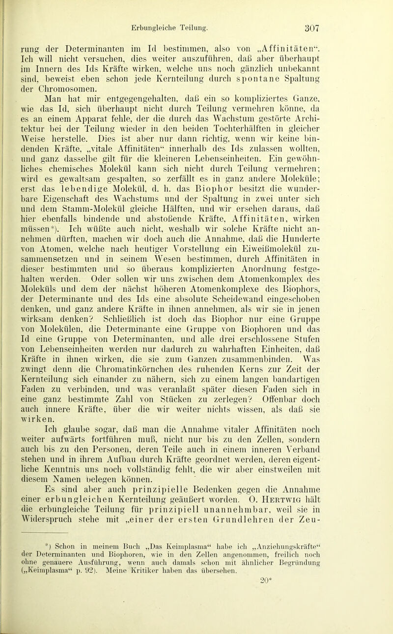 rung der Determinanten im Id bestimmen, also von „Affinitäten“. Ich will nicht versuchen, dies weiter auszuführen, daß aber überhaupt im Innern des Ids Kräfte wirken, welche uns noch gänzlich unbekannt sind, beweist eben schon jede Kernteilung durch spontane Spaltung der Chromosomen. Man hat mir entgegengehalten, daß ein so kompliziertes Ganze, wie das Id, sich überhaupt nicht durch Teilung vermehren könne, da es an einem Apparat fehle, der die durch das Wachstum gestörte Archi- tektur bei der Teilung wieder in den beiden Tochterhälften in gleicher Weise herstelle. Dies ist aber nur dann richtig, wenn wir keine bin- denden Kräfte, „vitale Affinitäten“ innerhalb des Ids zulassen wollten, und ganz dasselbe gilt für die kleineren Lebenseinheiten. Ein gewöhn- liches chemisches Molekül kann sich nicht durch Teilung vermehren; wird es gewaltsam gespalten, so zerfällt es in ganz andere Moleküle; erst das lebendige Molekül, d. h. das Biophor besitzt die wunder- bare Eigenschaft des Wachstums und der Spaltung in zwei unter sich und dem Stamm-Molekül gleiche Hälften, und wir ersehen daraus, daß hier ebenfalls bindende und abstoßende Kräfte, Affinitäten, wirken müssen*). Ich wüßte auch nicht, weshalb wir solche Kräfte nicht an- nehmen dürften, machen wir doch auch die Annahme, daß die Hunderte von Atomen, welche nach heutiger Vorstellung ein Eiweißmolekül zu- sammensetzen und in seinem Wesen bestimmen, durch Affinitäten in dieser bestimmten und so überaus komplizierten Anordnung festge- halten werden. Oder sollen wir uns zwischen dem Atomenkomplex des Moleküls und dem der nächst höheren Atomenkomplexe des Biophors, der Determinante und des Ids eine absolute Scheidewand eingeschoben denken, und ganz andere Kräfte in ihnen annehmen, als wir sie in jenen wirksam denken? Schließlich ist doch das Biophor nur eine Gruppe von Molekülen, die Determinante eine Gruppe von Biophoren und das Id eine Gruppe von Determinanten, und alle drei erschlossene Stufen von Lebenseinheiten werden nur dadurch zu wahrhaften Einheiten, daß Kräfte in ihnen wirken, die sie zum Ganzen zusammenbinden. Was zwingt denn die Chromatinkörnchen des ruhenden Kerns zur Zeit der Kernteilung sich einander zu nähern, sich zu einem langen bandartigen Faden zu verbinden, und was veranlaßt später diesen Faden sich in eine ganz bestimmte Zahl von Stücken zu zerlegen? Offenbar doch auch innere Kräfte, über die wir weiter nichts wissen, als daß sie wirken. Ich glaube sogar, daß man die Annahme vitaler Affinitäten noch weiter aufwärts fortführen muß, nicht nur bis zu den Zellen, sondern auch bis zu den Personen, deren Teile auch in einem inneren Verband stehen und in ihrem Aufbau durch Kräfte geordnet werden, deren eigent- liche Kenntnis uns noch vollständig fehlt, die wir aber einstweilen mit diesem Namen belegen können. Es sind aber auch prinzipielle Bedenken gegen die Annahme einer erbungleichen Kernteilung geäußert worden. 0. Hertwig hält die erbungleiche Teilung für prinzipiell unannehmbar, weil sie in Widerspruch stehe mit „einer der ersten Grundlehren der Zeu- *) Schon in meinem Buch „Das Keimpläsma“ habe ich „Anziehungskräfte“ der Determinanten und Biophoren, wie in den Zellen angenommen, freilich noch ohne genauere Ausführung, wenn auch damals schon mit ähnlicher Begründung („Keimplasma“ p. 92). Meine Kritiker haben das übersehen. 20