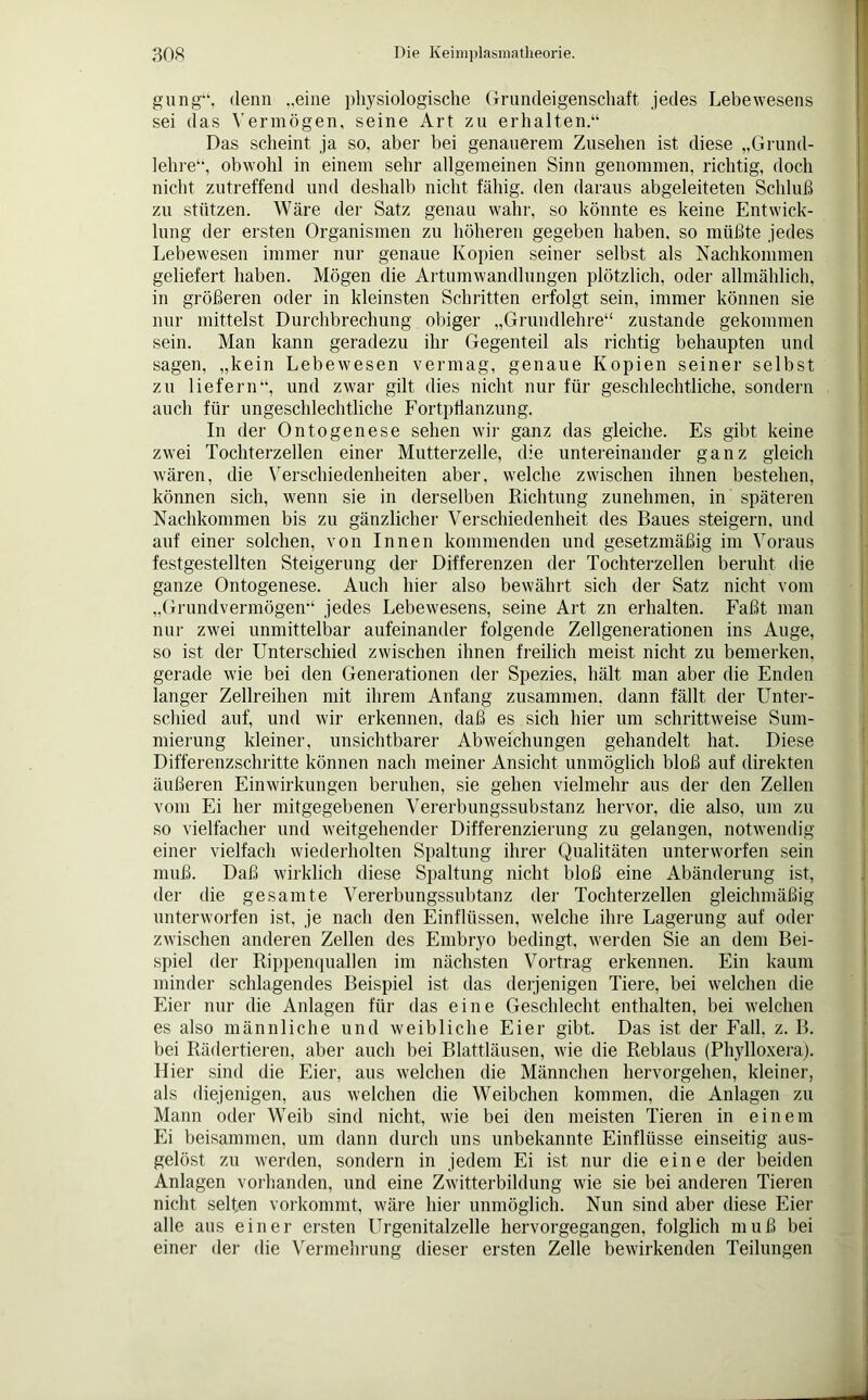 gung“, denn „eine physiologische Grandeigenschaft jedes Lebewesens sei das Vermögen, seine Art zu erhalten.“ Das scheint ja so. aber bei genauerem Zusehen ist diese „Grund- lehre“, obwohl in einem sehr allgemeinen Sinn genommen, richtig, doch nicht zutreffend und deshalb nicht fähig, den daraus abgeleiteten Schluß zu stützen. Wäre der Satz genau wahr, so könnte es keine Entwick- lung der ersten Organismen zu höheren gegeben haben, so müßte jedes Lebewesen immer nur genaue Kopien seiner selbst als Nachkommen geliefert haben. Mögen die Artumwandlungen plötzlich, oder allmählich, in größeren oder in kleinsten Schritten erfolgt sein, immer können sie nur mittelst Durchbrechung obiger „Grundlehre“ zustande gekommen sein. Man kann geradezu ihr Gegenteil als richtig behaupten und sagen, „kein Lebewesen vermag, genaue Kopien seiner selbst zu liefern“, und zwar gilt dies nicht nur für geschlechtliche, sondern auch für ungeschlechtliche Fortpflanzung. In der Ontogenese sehen wir ganz das gleiche. Es gibt keine zwei Tochterzellen einer Mutterzelle, die untereinander ganz gleich wären, die Verschiedenheiten aber, welche zwischen ihnen bestehen, können sich, wenn sie in derselben Richtung zunehmen, in späteren Nachkommen bis zu gänzlicher Verschiedenheit des Baues steigern, und auf einer solchen, von Innen kommenden und gesetzmäßig im Voraus festgestellten Steigerung der Differenzen der Tochterzellen beruht die ganze Ontogenese. Auch hier also bewährt sich der Satz nicht vom „Grundvermögen“ jedes Lebewesens, seine Art zn erhalten. Faßt man nur zwei unmittelbar aufeinander folgende Zellgenerationen ins Auge, so ist der Unterschied zwischen ihnen freilich meist nicht zu bemerken, gerade wie bei den Generationen der Spezies, hält man aber die Enden langer Zellreihen mit ihrem Anfang zusammen, dann fällt der Unter- schied auf, und wir erkennen, daß es sich hier um schrittweise Sum- mierung kleiner, unsichtbarer Abweichungen gehandelt hat. Diese Differenzschritte können nach meiner Ansicht unmöglich bloß auf direkten äußeren Einwirkungen beruhen, sie gehen vielmehr aus der den Zellen vom Ei her mitgegebenen Vererbungssubstanz hervor, die also, um zu so vielfacher und weitgehender Differenzierung zu gelangen, notwendig einer vielfach wiederholten Spaltung ihrer Qualitäten unterworfen sein muß. Daß wirklich diese Spaltung nicht bloß eine Abänderung ist, der die gesamte Vererbungssubtanz der Tochterzellen gleichmäßig unterworfen ist, je nach den Einflüssen, welche ihre Lagerung auf oder zwischen anderen Zellen des Embryo bedingt, werden Sie an dem Bei- spiel der Rippenquallen im nächsten Vortrag erkennen. Ein kaum minder schlagendes Beispiel ist das derjenigen Tiere, bei welchen die Eier nur die Anlagen für das eine Geschlecht enthalten, bei welchen es also männliche und weibliche Eier gibt. Das ist der Fall, z. B. bei Rädertieren, aber auch bei Blattläusen, wie die Reblaus (Phylloxera). Hier sind die Eier, aus welchen die Männchen hervorgehen, kleiner, als diejenigen, aus welchen die Weibchen kommen, die Anlagen zu Mann oder Weib sind nicht, wie bei den meisten Tieren in einem Ei beisammen, um dann durch uns unbekannte Einflüsse einseitig aus- gelöst zu werden, sondern in jedem Ei ist nur die eine der beiden Anlagen vorhanden, und eine Zwitterbildung wie sie bei anderen Tieren nicht seifen vorkommt, wäre hier unmöglich. Nun sind aber diese Eier alle aus einer ersten Urgenitalzelle hervorgegangen, folglich muß bei einer der die Vermehrung dieser ersten Zelle bewirkenden Teilungen