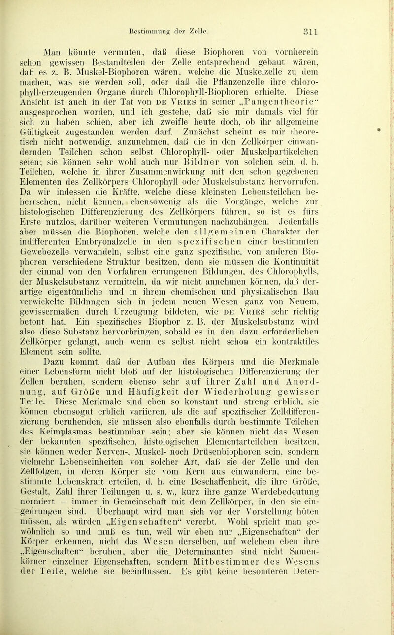 Man könnte vermuten, daß diese Biophoren von vornherein schon gewissen Bestandteilen der Zelle entsprechend gebaut wären, daß es z. B. Muskel-Biophoren wären, welche die Muskelzelle zu dem machen, was sie werden soll, oder daß die Pflanzenzelle ihre chloro- phyll-erzeugenden Organe durch Chlorophyll-Biophoren erhielte. Diese Ansicht ist auch in der Tat von de Vries in seiner „Pangentheorie“ ausgesprochen worden, und ich gestehe, daß sie mir damals viel für sich zu haben schien, aber ich zweifle heute doch, ob ihr allgemeine Gültigkeit zugestanden werden darf. Zunächst scheint es mir theore- tisch nicht notwendig, anzunehmen, daß die in den Zellkörper einwan- dernden Teilchen schon selbst Chlorophyll- oder Muskelpartikelchen seien; sie können sehr wohl auch nur Bildner von solchen sein, d. h. Teilchen, welche in ihrer Zusammen Wirkung mit den schon gegebenen Elementen des Zellkörpers Chlorophyll oder Muskelsubstanz hervorrufen. Da wir indessen die Kräfte, welche diese kleinsten Lebensteilchen be- herrschen, nicht kennen, ebensowenig als die Vorgänge, welche zur histologischen Differenzierung des Zellkörpers führen, so ist es fürs Erste nutzlos, darüber weiteren Vermutungen nachzuhängen. Jedenfalls aber müssen die Biophoren. welche den allgemeinen Charakter der indifferenten Embryonalzelle in den spezifischen einer bestimmten Gewebezelle verwandeln, selbst eine ganz spezifische, von anderen Bio- phoren verschiedene Struktur besitzen, denn sie müssen die Kontinuität der einmal von den Vorfahren errungenen Bildungen, des Chlorophylls, der Muskelsubstanz vermitteln, da wir nicht annehmen können, daß der- artige eigentümliche und in ihrem chemischen und physikalischen Bau verwickelte Bildungen sich in jedem neuen Wesen ganz von Neuem, gewissermaßen durch Urzeugung bildeten, wie de Vries sehr richtig betont hat. Ein spezifisches Biophor z. B. der Muskelsubstanz wird also diese Substanz hervorbringen, sobald es in den dazu erforderlichen Zellkörper gelangt, auch wenn es selbst nicht schon ein kontraktiles Element sein sollte. Dazu kommt, daß der Aufbau des Körpers und die Merkmale einer Lebensform nicht bloß auf der histologischen Differenzierung der Zellen beruhen, sondern ebenso sehr auf ihrer Zahl und Anord- nung, auf Größe und Häufigkeit der Wiederholung gewisser Teile. Diese Merkmale sind eben so konstant und streng erblich, sie können ebensogut erblich variieren, als die auf spezifischer Zelldifferen- zierung beruhenden, sie müssen also ebenfalls durch bestimmte Teilchen des Keimplasmas bestimmbar sein; aber sie können nicht das Wesen der bekannten spezifischen, histologischen Elementarteilchen besitzen, sie können weder Nerven-, Muskel- noch Drüsenbiophoren sein, sondern vielmehr Lebenseinheiten von solcher Art, daß sie der Zelle und den Zellfolgen, in deren Körper sie vom Kern aus einwandern, eine be- stimmte Lebenskraft erteilen, d. h. eine Beschaffenheit, die ihre Größe, Gestalt, Zahl ihrer Teilungen u. s. w., kurz ihre ganze Werdebedeutung normiert. — immer in Gemeinschaft mit dem Zellkörper, in den sie ein- gedrungen sind. Überhaupt wird man sich vor der Vorstellung hüten müssen, als würden „Eigenschaften“ vererbt. Wohl spricht man ge- wöhnlich so und muß es tun, weil wir eben nur „Eigenschaften“ der Körper erkennen, nicht das Wesen derselben, auf welchem eben ihre „Eigenschaften“ beruhen, aber die Determinanten sind nicht Samen- körner einzelner Eigenschaften, sondern Mit best immer des Wesens der Teile, welche sie beeinflussen. Es gibt keine besonderen Deter-