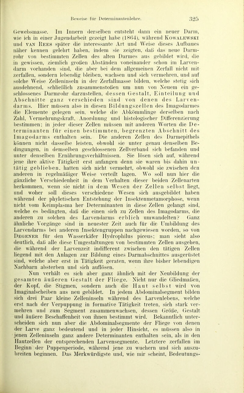 Gewebsinasse. Im Innern derselben entstellt dann ein neuer Darin, wie ich in einer Jugendarbeit gezeigt habe (1864), während Ivowalewski und van Hees später die interessante Art und Weise dieses Aufbaues näher kennen gelehrt haben, indem sie zeigten, daß das neue Darni- rolir von bestimmten Zellen des alten Darmes aus gebildet wird, die in gewissen, ziemlich großen Abständen voneinander schon im Larven- darm vorhanden sind, die aber bei dem allgemeinen Zerfall nicht mit- zerfallen, sondern lebendig bleiben, wachsen und sich vermehren, und auf solche Weise Zelleninseln in der Zerfallmasse bilden, welche stetig sich ausdehnend, schließlich Zusammenstößen um nun von Neuem ein ge- schlossenes Darmrohr darzustellen, dessen Gestalt, Einteilung und Abschnitte ganz verschieden sind von denen des Larven- darms. Hier müssen also in diesen Bildungszellen des Imagodarmes die Elemente gelegen sein, welche die Abkömmlinge derselben nach Zahl, Vermehrungskraft, Anordnung und histologischer Differenzierung bestimmen; in jeder dieser Zellen müssen mit anderen Worten die De- terminanten für einen bestimmten, begrenzten Abschnitt des Imagodarms enthalten sein. Die anderen Zellen des Darmepithels können nicht dasselbe leisten, obwohl sie unter genau denselben Be- dingungen, in demselben geschlossenen Zellverband sich befanden und unter denselben Ernährungsverhältnissen. Sie lösen sich auf, während jene ihre aktive Tätigkeit erst anfangen denn sie waren bis dahin un- tätig geblieben, hatten sich nicht vermehrt, obwohl sie zwischen den anderen in regelmäßiger Weise verteilt lagen. Wo soll nun hier die gänzliche Verschiedenheit in dem Verhalten dieser beiden Zellenarten herkommen, wenn sie nicht in dem Wesen der Zellen selbst liegt, und woher soll dieses verschiedene Wesen sich ausgebildet haben während der phyletischen Entstehung der Insektenmetamorphose, wenn nicht vom Keimplasma her Determinanten in diese Zellen gelangt sind, welche es bedingten, daß die einen sich zu Zellen des Imagodarms, die anderen zu solchen des Larvendarms erblich umwandelten? Ganz ähnliche Vorgänge sind in neuester Zeit auch für die Umbildung des Larvendarms bei anderen Insektengruppen nachgewiesen worden, so von Degener für den Wasserkäfer Hydrophilus piceus; man sieht also deutlich, daß alle diese Umgestaltungen von bestimmten Zellen ausgehen, die während der Larvenzeit indifferent zwischen den tätigen Zellen liegend mit den Anlagen zur Bildung eines Darmabschnittes ausgerüstet sind, welche aber erst in Tätigkeit geraten, wenn ihre bisher lebendigen Nachbarn absterben und sich auflösen. Nun verhält es sich aber ganz ähnlich mit der Neubildung der gesamten äußeren Gestalt der Fliege. Nicht nur die Gliedmaßen, der Kopf, die Stigmen, sondern auch die Haut selbst wird von Imaginalscheiben aus neu gebildet. In jedem Abdominalsegment bilden sich drei Paar kleine Zelleninseln während des Larvenlebens, welche erst nach der Verpuppung in formative Tätigkeit treten, sich stark ver- mehren und zum Segment zusammenwachsen, dessen Größe, Gestalt und äußere Beschaffenheit von ihnen bestimmt wird. Bekanntlich unter- scheiden sich nun aber die Abdominalsegmente der Fliege von denen der Larve ganz bedeutend und in jeder Hinsicht, es müssen also in jenen Zelleninseln ganz andere Determinanten enthalten sein, als in den Hautzellen der entsprechenden Larvensegmente. Letztere zerfallen im Beginn der Puppenperiode, während jene zu wuchern und sich auszu- breiten beginnen. Das Merkwürdigste und, wie mir scheint, Bedeutungs-