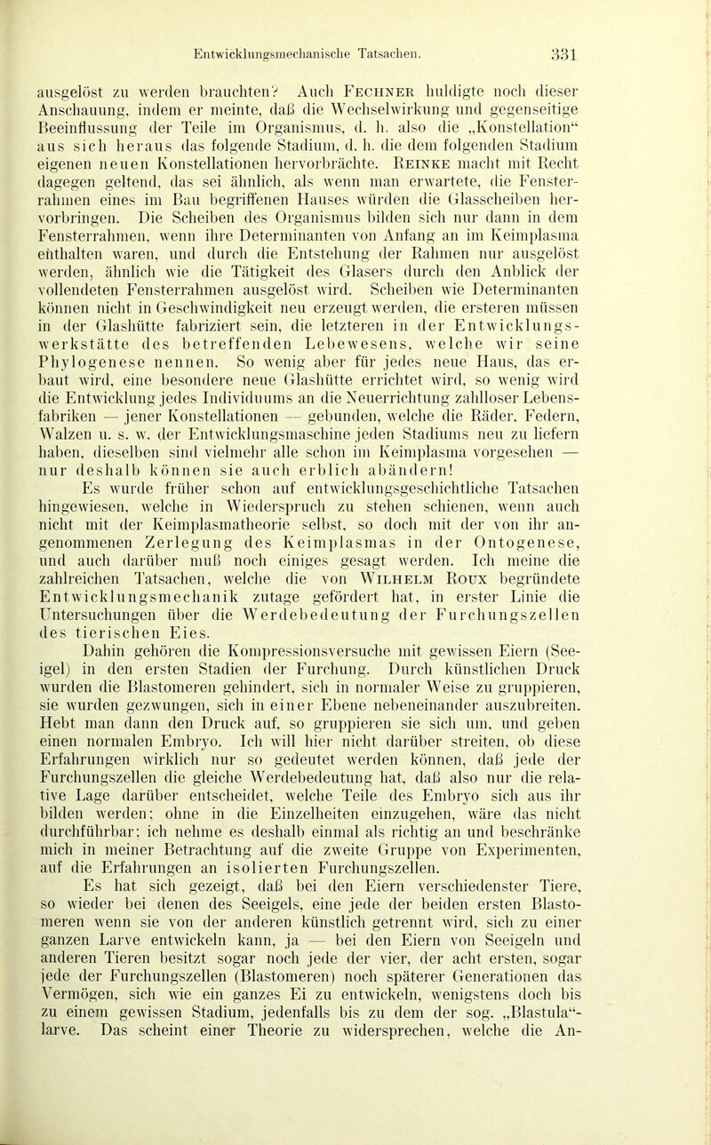 ausgelöst zu werden brauchten? Auch Feciiner huldigte noch dieser Anschauung, indem er meinte, daß die Wechselwirkung und gegenseitige Beeinflussung der Teile im Organismus, d. h. also die „Konstellation“ aus sich heraus das folgende Stadium, d. h. die dem folgenden Stadium eigenen neuen Konstellationen hervorbrächte. Reinke macht mit Recht dagegen geltend, das sei ähnlich, als wenn man erwartete, die Fenster- rahmen eines im Bau begriffenen Hauses würden die Glasscheiben her- vorbringen. Die Scheiben des Organismus bilden sich nur dann in dem Fensterrahmen, wenn ihre Determinanten von Anfang an im Keimplasma enthalten waren, und durch die Entstehung der Rahmen nur ausgelöst werden, ähnlich wie die Tätigkeit des Glasers durch den Anblick der vollendeten Fensterrahmen ausgelöst wird. Scheiben wie Determinanten können nicht in Geschwindigkeit neu erzeugt werden, die ersteren müssen in der Glashütte fabriziert sein, die letzteren in der Entwicklungs- werkstätte des betreffenden Lebewesens, welche wir seine Phylogenese nennen. So wenig aber für jedes neue Haus, das er- baut wird, eine besondere neue Glashütte errichtet wird, so wenig wird die Entwicklung jedes Individuums an die Neuerrichtung zahlloser Lebens- fabriken — jener Konstellationen — gebunden, welche die Räder. Federn, Walzen u. s. w. der Entwicklungsmaschine jeden Stadiums neu zu liefern haben, dieselben sind vielmehr alle schon im Keimplasma vorgesehen — nur deshalb können sie auch erblich abändern! Es wurde früher schon auf entwicklungsgeschichtliche Tatsachen hingewiesen, welche in Wiederspruch zu stehen schienen, wenn auch nicht mit der Keimplasmatheorie selbst, so doch mit der von ihr an- genommenen Zerlegung des Keimplasmas in der Ontogenese, und auch darüber muß noch einiges gesagt werden. Ich meine die zahlreichen Tatsachen, welche die von Wilhelm Roux begründete Entwicklungsmechanik zutage gefördert hat, in erster Linie die Untersuchungen über die Werdebedeutung der Furchungszellen des tierischen Eies. Dahin gehören die Kompressionsversuche mit gewissen Eiern (See- igel) in den ersten Stadien der Furchung. Durch künstlichen Druck wurden die Blastoineren gehindert, sich in normaler Weise zu gruppieren, sie wurden gezwungen, sich in einer Ebene nebeneinander auszubreiten. Hebt man dann den Druck auf. so gruppieren sie sich um, und geben einen normalen Embryo. Ich will hier nicht darüber streiten, ob diese Erfahrungen wirklich nur so gedeutet werden können, daß jede der Furchungszellen die gleiche Werdebedeutung hat, daß also nur die rela- tive Lage darüber entscheidet, welche Teile des Embryo sich aus ihr bilden werden; ohne in die Einzelheiten einzugehen, wäre das nicht durchführbar; ich nehme es deshalb einmal als richtig an und beschränke mich in meiner Betrachtung auf die zweite Gruppe von Experimenten, auf die Erfahrungen an isolierten Furchungszellen. Es hat sich gezeigt, daß bei den Eiern verschiedenster Tiere, so wieder bei denen des Seeigels, eine jede der beiden ersten Elasto- meren wenn sie von der anderen künstlich getrennt wird, sich zu einer ganzen Larve entwickeln kann, ja — bei den Eiern von Seeigeln und anderen Tieren besitzt sogar noch jede der vier, der acht ersten, sogar jede der Furchungszellen (Blastoineren) noch späterer Generationen das Vermögen, sich wie ein ganzes Ei zu entwickeln, wenigstens doch bis zu einem gewissen Stadium, jedenfalls bis zu dem der sog. „Blastula“- larve. Das scheint einer Theorie zu widersprechen, welche die An-