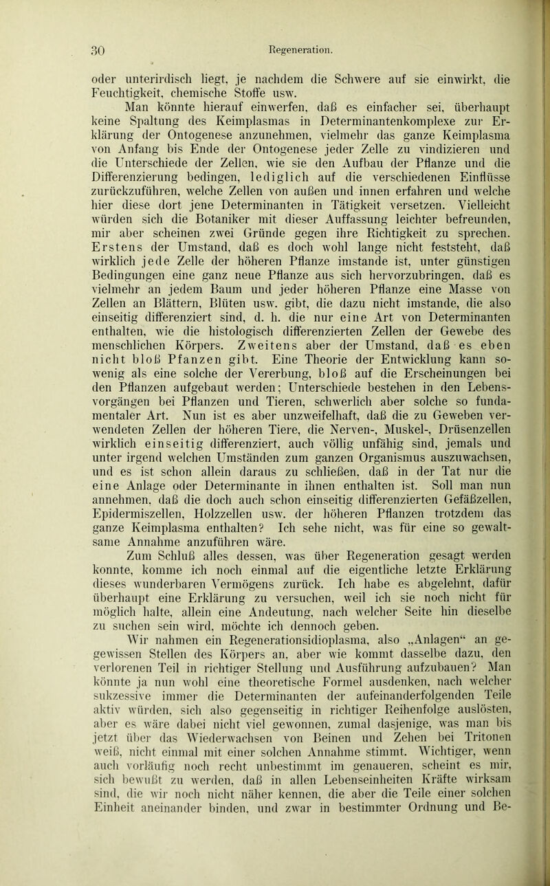 oder unterirdisch liegt, je nachdem die Schwere auf sie einwirkt, die Feuchtigkeit, chemische Stoffe usw. Man könnte hierauf einwerfen, daß es einfacher sei, überhaupt keine Spaltung des Keimplasmas in Determinantenkomplexe zur Er- klärung der Ontogenese anzunehmen, vielmehr das ganze Keimplasma von Anfang bis Ende der Ontogenese jeder Zelle zu vindizieren und die Unterschiede der Zellen, wie sie den Aufbau der Pflanze und die Differenzierung bedingen, lediglich auf die verschiedenen Einflüsse zurückzuführen, welche Zellen von außen und innen erfahren und welche hier diese dort jene Determinanten in Tätigkeit versetzen. Vielleicht würden sich die Botaniker mit dieser Auffassung leichter befreunden, mir aber scheinen zwei Gründe gegen ihre Richtigkeit zu sprechen. Erstens der Umstand, daß es doch wohl lange nicht feststeht, daß wirklich jede Zelle der höheren Pflanze imstande ist, unter günstigen Bedingungen eine ganz neue Pflanze aus sich hervorzubringen, daß es vielmehr an jedem Baum und jeder höheren Pflanze eine Masse von Zellen an Blättern, Blüten usw. gibt, die dazu nicht imstande, die also einseitig differenziert sind, d. h. die nur eine Art von Determinanten enthalten, wie die histologisch differenzierten Zellen der Gewebe des menschlichen Körpers. Zweitens aber der Umstand, daß es eben nicht bloß Pfanzen gibt. Eine Theorie der Entwicklung kann so- wenig als eine solche der Vererbung, bloß auf die Erscheinungen bei den Pflanzen aufgebaut werden; Unterschiede bestehen in den Lebens- vorgängen bei Pflanzen und Tieren, schwerlich aber solche so funda- mentaler Art. Nun ist es aber unzweifelhaft, daß die zu Geweben ver- wendeten Zellen der höheren Tiere, die Nerven-, Muskel-, Drüsenzellen wirklich einseitig differenziert, auch völlig unfähig sind, jemals und unter irgend welchen Umständen zum ganzen Organismus auszuwachsen, und es ist schon allein daraus zu schließen, daß in der Tat nur die eine Anlage oder Determinante in ihnen enthalten ist. Soll man nun annehmen, daß die doch auch schon einseitig differenzierten Gefäßzellen, Epidermiszellen, Holzzellen usw. der höheren Pflanzen trotzdem das ganze Keimplasma enthalten? Ich sehe nicht, was für eine so gewalt- same Annahme anzuführen wäre. Zum Schluß alles dessen, was über Regeneration gesagt werden konnte, komme ich noch einmal auf die eigentliche letzte Erklärung dieses wunderbaren Vermögens zurück. Ich habe es abgelehnt, dafür überhaupt eine Erklärung zu versuchen, weil ich sie noch nicht für möglich halte, allein eine Andeutung, nach welcher Seite hin dieselbe zu suchen sein wird, möchte ich dennoch geben. Wir nahmen ein Regenerationsidioplasma, also „Anlagen“ an ge- gewissen Stellen des Körpers an, aber wie kommt dasselbe dazu, den verlorenen Teil in richtiger Stellung und Ausführung aufzubauen'? Man könnte ja nun wohl eine theoretische Formel ausdenken, nach welcher sukzessive immer die Determinanten der aufeinanderfolgenden Teile aktiv würden, sich also gegenseitig in richtiger Reihenfolge auslösten, aber es wäre dabei nicht viel gewonnen, zumal dasjenige, was man bis jetzt über das Wiederwachsen von Beinen und Zehen bei Tritonen weiß, nicht einmal mit einer solchen Annahme stimmt. Wichtiger, wenn auch vorläufig noch recht unbestimmt im genaueren, scheint es mir, sich bewußt zu werden, daß in allen Lebenseinheiten Kräfte wirksam sind, die wir noch nicht näher kennen, die aber die Teile einer solchen Einheit aneinander binden, und zwar in bestimmter Ordnung und Be-