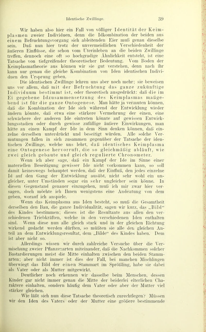 Wir haben also hier ein Fall von völliger Identität der Keim- plasmen zweier Individuen, denn die Idkombination der beiden aus einem Befruchtungsvorgang sich ableitenden Eier muß genau dieselbe sein. Daß nun hier trotz der unvermeidlichen Verschiedenheit der äußeren Einflüsse, die schon vom Uterinleben an die beiden Zwillinge treffen, dennoch eine oft so hochgradige Ähnlichkeit entsteht, ist eine Tatsache von tiefgreifender theoretischer Bedeutung. Vom Boden der Keimplasmatheorie aus können wir sie gut verstehen, denn nach ihr kann nur genau die gleiche Kombination von Iden identischen Indivi- duen den Ursprung geben. Die identischen Zwillinge lehren uns aber noch mehr; sie beweisen uns vor allem, daß mit der Befruchtung das ganze zukünftige Individuum bestimmt ist, oder theoretisch ausgedrückt: daß die im Ei gegebene Idzusammensetzung des Keimplasmas maßge- bend ist für die ganze Ontogenese. Man hätte ja vermuten können, daß die Kombination der Ide sich während der Entwicklung wieder ändern könnte, daß etwa eine stärkere Vermehrung der einen, eine schwächere der anderen Ide eintreten könnte auf gewissen Entwick- lungsstadien oder durch gewisse zufällige äußere Einwirkungen, man hätte an einen Kampf der Ide in dem Sinn denken können, daß ein- zelne derselben unterdrückt und beseitigt würden. Alle solche Ver- mutungen fallen in sich zusammen gegenüber der Tatsache der iden- tischen Zwillinge, welche uns lehrt, daß identisches Keimplasma eine Ontogenese hervorruft, die so gleichmäßig abläuft, wie zwei gleich gebaute und gleich regulierte Chronometer. Wenn ich aber sage, (laß ein Kampf der Ide im Sinne einer materiellen Beseitigung gewisser Ide nicht Vorkommen kann, so soll damit keineswegs behauptet werden, daß der Einfluß, den jedes einzelne Id auf den Gang der Entwicklung ausübt, nicht sehr wohl ein un- gleicher, unter Umständen sogar ein sehr ungleicher sein könne. In diesen Gegenstand genauer einzugehen, muß ich mir zwar hier ver- sagen, doch möchte ich Ihnen wenigstens eine Andeutung von dem geben, worauf ich anspiele. Wenn das Keimplasma aus Iden besteht, so muß die Gesamtheit derselben den Bau, die ganze Individualität, sagen wir kurz, das „Bild“ des Kindes bestimmen; dieses ist die Resultante aus allen den ver- schiedenen Triebkräften, welche in den verschiedenen Iden enthalten sind. Wenn diese nun alle gleich stark und in der gleichen Richtung wirkend gedacht werden dürften, so müßten sie alle den gleichen An- teil an dem Entwicklungsresultat, dem „Bilde“ des Kindes haben. Dem ist aber nicht so. Allerdings wissen wir durch zahlreiche Versuche über die Ver- mischung zweier Pflanzenarten miteinander, daß die Nachkommen solcher Bastardierungen meist die Mitte einhalten zwischen den beiden Stamm- arten; aber nicht immer ist dies der Fall, bei manchen Mischlingen überwiegt das Bild der einen Stammart im Sprößling, habe sie dabei als Vater oder als Mutter mitgewirkt. Deutlicher noch erkennen wir dasselbe beim Menschen, dessen Kinder gar nicht immer genau die Mitte der beiderlei elterlichen Cha- raktere einhalten, sondern häufig dem Vater oder aber der Mutter viel stärker gleichen. Wie läßt sich nun diese Tatsache theoretisch zurechtlegen? Müssen wir den Iden des Vaters oder der Mutter eine größere bestimmende