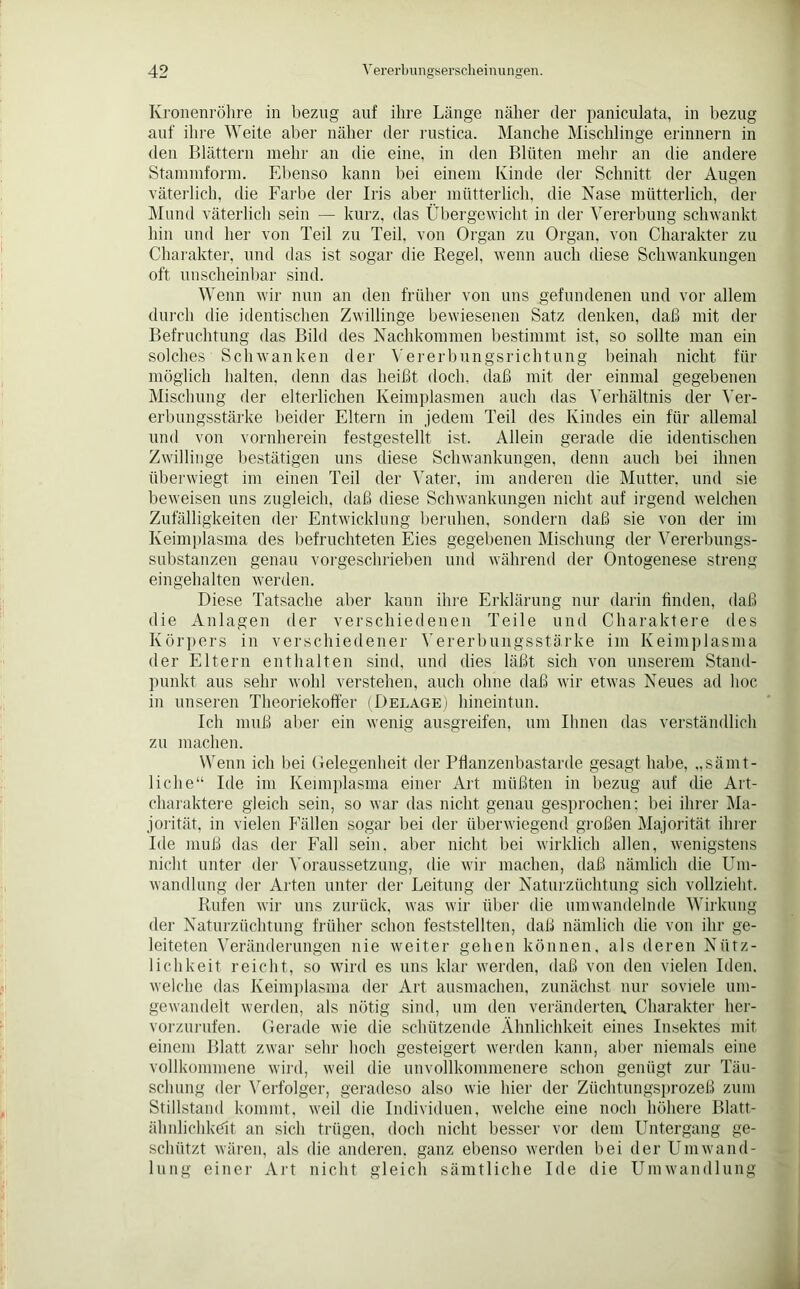 Kronenröhre in bezug auf ihre Länge näher der paniculata, in bezug auf ihre Weite aber näher der rustica. Manche Mischlinge erinnern in den Blättern mehr an die eine, in den Blüten mehr an die andere Stammform. Ebenso kann bei einem Kinde der Schnitt der Augen väterlich, die Farbe der Iris aber mütterlich, die Nase mütterlich, der Mund väterlich sein — kurz, das Übergewicht in der Vererbung schwankt hin und her von Teil zu Teil, von Organ zu Organ, von Charakter zu Charakter, und das ist sogar die Regel, wenn auch diese Schwankungen oft unscheinbar sind. Wenn wir nun an den früher von uns gefundenen und vor allem durch die identischen Zwillinge bewiesenen Satz denken, daß mit der Befruchtung das Bild des Nachkommen bestimmt ist, so sollte man ein solches Schwanken der Vererbungsrichtung beinah nicht für möglich halten, denn das heißt doch, daß mit der einmal gegebenen Mischung der elterlichen Keimplasmen auch das Verhältnis der Ver- erbungsstärke beider Eltern in jedem Teil des Kindes ein für allemal und von vornherein festgestellt ist. Allein gerade die identischen Zwillinge bestätigen uns diese Schwankungen, denn auch bei ihnen überwiegt im einen Teil der Vater, im anderen die Mutter, und sie beweisen uns zugleich, daß diese Schwankungen nicht auf irgend welchen Zufälligkeiten der Entwicklung beruhen, sondern daß sie von der im Keimplasma des befruchteten Eies gegebenen Mischung der Vererbungs- substanzen genau vorgeschrieben und während der Ontogenese streng eingehalten werden. Diese Tatsache aber kann ihre Erklärung nur darin finden, daß die Anlagen der verschiedenen Teile und Charaktere des Körpers in verschiedener Vererbungsstärke im Keimplasma der Eltern enthalten sind, und dies läßt sich von unserem Stand- punkt aus sehr wohl verstehen, auch ohne daß wir etwas Neues ad hoc in unseren Theoriekoffer (Belage) hineintun. Ich muß aber ein wenig ausgreifen, um Ihnen das verständlich zu machen. Wenn ich bei Gelegenheit der Pflanzenbastarde gesagt habe, „sämt- liche“ Ide im Keimplasma einer Art müßten in bezug auf die Art- charaktere gleich sein, so war das nicht genau gesprochen; bei ihrer Ma- jorität, in vielen Fällen sogar bei der überwiegend großen Majorität ihrer Ide muß das der Fall sein, aber nicht bei wirklich allen, wenigstens nicht unter der Voraussetzung, die wir machen, daß nämlich die Um- wandlung der Arten unter der Leitung der Naturzüchtung sich vollzieht. Rufen wir uns zurück, was wir über die umwandelnde Wirkung der Naturzüchtung früher schon feststellten, daß nämlich die von ihr ge- leiteten Veränderungen nie weiter gehen können, als deren Nütz- lichkeit reicht, so wird es uns klar werden, daß von den vielen Iden, welche das Keimplasma der Art ausmachen, zunächst nur soviele um- gewandelt werden, als nötig sind, um den veränderten. Charakter her- vorzurufen. Gerade wie die schützende Ähnlichkeit eines Insektes mit einem Blatt zwar sehr hoch gesteigert werden kann, aber niemals eine vollkommene wird, weil die unvollkommenere schon genügt zur Täu- schung der Verfolger, geradeso also wie hier der Züchtungsprozeß zum Stillstand kommt, weil die Individuen, welche eine noch höhere Blatt- ähnlichkeit an sich trügen, doch nicht besser vor dem Untergang ge- schützt wären, als die anderen, ganz ebenso werden bei der Umwand- lung einer Art nicht gleich sämtliche Ide die Umwandlung