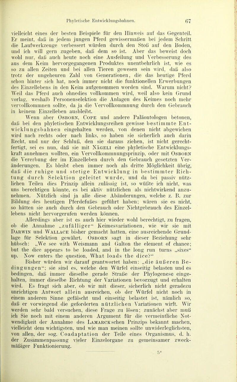 vielleicht eines der besten Beispiele für den Hinweis auf das Gegenteil. Er meint, daß in jedem jungen Pferd gewissermaßen bei jedem Schritt die Laufwerkzeuge verbessert würden durch den Stoß auf den Boden, und ich will gern zugeben, daß dem so ist. Aber das beweist doch wohl nur, daß auch heute noch eine Austeilung und Verbesserung des aus dem Keim hervorgegangenen Produktes unentbehrlich ist, wie es so zu allen Zeiten und bei allen Tieren gewesen sein wird, daß also trotz der nngeheuren Zahl von Generationen, die das heutige Pferd schon hinter sich hat, noch immer nicht die funktionellen Erwerbungen des Einzellebens in den Keim aufgenommen worden sind. Warum nicht? Weil das Pferd auch ohnedies vollkommen wird, weil also kein Grund vorlag, weshalb Personenselektion die Anlagen des Keimes noch mehr vervollkommnen sollte, da ja die Vervollkommnung durch den Gebrauch in keinem Einzelleben ausbleibt. Wenn aber Osborn, Cope und andere Paläontologen betonen, daß bei den phyletischen Entwicklungsreihen gewisse bestimmte Ent- wicklungsbahnen eingehalten werden, von denen nicht abgewichen wird nach rechts oder nach links, so haben sie sicherlich auch darin Recht, und nur der Schluß, den sie daraus ziehen, ist nicht gerecht- fertigt, sei es nun, daß sie mit Nägeli eine phyletische Entwicklungs- kraft annehmen wollten, ein Vervollkommnungsprinzip, oder mit Osborn die Vererbung der im Einzelleben durch den Gebrauch gesetzten Ver- änderungen. Es bleibt eben immer noch als dritte Möglichkeit übrig, daß die ruhige und stetige Entwicklung in bestimmter Rich- tung durch Selektion geleitet wurde, und da bei passiv nütz- lichen Teilen dies Prinzip allein zulässig ist, so wüßte ich nicht, was uns berechtigen könnte, es bei aktiv nützlichen als nichtwirkend anzu- nehmen. Nützlich sind ja alle diese Abänderungen, welche z. B. zur Bildung des heutigen Pferdefußes geführt haben; wären sie es nicht, so hätten sie auch durch den Gebrauch oder Nichtgebrauch des Einzel- lebens nicht hervorgerufen werden können. Allerdings aber ist es auch hier wieder wohl berechtigt, zu fragen, ob die Annahme „zufälliger“ Keimesvariationen, wie wir sie mit Darwin und Wallace bisher gemacht hatten, eine ausreichende Grund- lage für Selektion gewährt. Osborn sagt in dieser Beziehung sehr hübsch: „We see with Weismann and Galton the element of chance; but the dice appears to be loaded, and in the long run turns „sixes“ up. Now enters the question. What loads the dice?“ Bisher würden wir darauf geantwortet haben: „die äußeren Be- dingungen“; sie sind es, welche den Würfel einseitig belasten und es bedingen, daß immer dieselbe gerade Straße der Phylogenese einge- halten, immer dieselbe Richtung der Variationen bevorzugt und erhalten wird. Es fragt sich aber, ob wir mit dieser, sicherlich nicht geradezu unrichtigen Antwort allein ausreichen, ob der Würfel nicht noch in einem anderen Sinne gefälscht und einseitig belastet ist, nämlich so, daß er vorwiegend die geforderten nützlichen Variationen wirft. Wir werden sehr bald versuchen, diese Frage zu lösen; zunächst aber muß ich Sie noch mit einem anderen Argument für die vermeintliche Not- wendigkeit der Annahme des Lamarck sehen Prinzips bekannt machen, vielleicht dem wichtigsten, und wie man meinen sollte unwiderleglichsten, von allen, der sog. Coadaptation der Teile eines Organismus, d. h. der Zusammenpassung vieler Einzelorgane zu gemeinsamer zweck- mäßiger Funktionierung. 5: