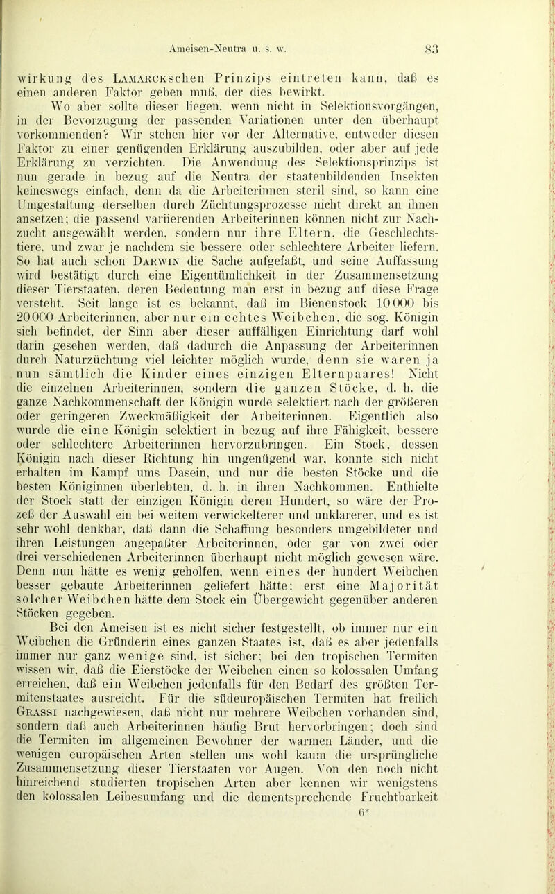 Wirkung des LAMAROKSclien Prinzips eintreten kann, daß es einen anderen Faktor geben muß, der dies bewirkt. Wo aber sollte dieser liegen, wenn nicht in Selektionsvorgängen, in der Bevorzugung der passenden Variationen unter den überhaupt vorkommenden? Wir stehen hier vor der Alternative, entweder diesen Faktor zu einer genügenden Erklärung auszubilden, oder aber auf jede Erklärung zu verzichten. Die Anwendung des Selektionsprinzips ist nun gerade in bezug auf die Neutra der staatenbildenden Insekten keineswegs einfach, denn da die Arbeiterinnen steril sind, so kann eine Umgestaltung derselben durch Züchtungsprozesse nicht direkt an ihnen ansetzen; die passend variierenden Arbeiterinnen können nicht zur Nach- zucht ausgewählt werden, sondern nur ihre Eltern, die Geschlechts- tiere. und zwar je nachdem sie bessere oder schlechtere Arbeiter liefern. So hat auch schon Darwin die Sache aufgefaßt, und seine Auffassung wird bestätigt durch eine Eigentümlichkeit in der Zusammensetzung dieser Tierstaaten, deren Bedeutung man erst in bezug auf diese Frage versteht. Seit lange ist es bekannt, daß im Bienenstock 10 000 bis 20000 Arbeiterinnen, aber nur ein echtes Weibchen, die sog. Königin sich befindet, der Sinn aber dieser auffälligen Einrichtung darf wohl darin gesehen werden, daß dadurch die Anpassung der Arbeiterinnen durch Naturzüchtung viel leichter möglich wurde, denn sie waren ja nun sämtlich die Kinder eines einzigen Elternpaares! Nicht die einzelnen Arbeiterinnen, sondern die ganzen Stöcke, d. h. die ganze Nachkommenschaft der Königin wurde selektiert nach der größeren oder geringeren Zweckmäßigkeit der Arbeiterinnen. Eigentlich also wurde die eine Königin selektiert in bezug auf ihre Fähigkeit, bessere oder schlechtere Arbeiterinnen hervorzubringen. Ein Stock, dessen Königin nach dieser Richtung hin ungenügend war, konnte sich nicht erhalten im Kampf ums Dasein, und nur die besten Stöcke und die besten Königinnen überlebten, d. h. in ihren Nachkommen. Enthielte der Stock statt der einzigen Königin deren Hundert, so wäre der Pro- zeß der Auswahl ein bei weitem verwickelterer und unklarerer, und es ist sehr wohl denkbar, daß dann die Schaffung besonders umgebildeter und ihren Leistungen angepaßter Arbeiterinnen, oder gar von zwei oder drei verschiedenen Arbeiterinnen überhaupt nicht möglich gewesen wäre. Denn nun hätte es wenig geholfen, wenn eines der hundert Weibchen besser gebaute Arbeiterinnen geliefert hätte: erst eine Majorität solcher Weibchen hätte dem Stock ein Übergewicht gegenüber anderen Stöcken gegeben. Bei den Ameisen ist es nicht sicher festgestellt, ob immer nur ein Weibchen die Gründerin eines ganzen Staates ist, daß es aber jedenfalls immer nur ganz Avenige sind, ist sicher; bei den tropischen Termiten wissen Avir. daß die Eierstöcke der Weibchen einen so kolossalen Umfang erreichen, daß ein Weibchen jedenfalls für den Bedarf des größten Ter- mitenstaates ausreicht. Für die südeuropäischen Termiten hat freilich Grassi nachgeAviesen, daß nicht nur mehrere Weibchen vorhanden sind, sondern daß auch Arbeiterinnen häufig Brut hervorbringen; doch sind die Termiten im allgemeinen BeAvohner der warmen Länder, und die Avenigen europäischen Arten stellen uns wohl kaum die ursprüngliche Zusammensetzung dieser Tierstaaten vor Augen. Von den noch nicht hinreichend studierten tropischen Arten aber kennen Avir Avenigstens den kolossalen Leibesumfang und die dementsprechende Fruchtbarkeit 6*