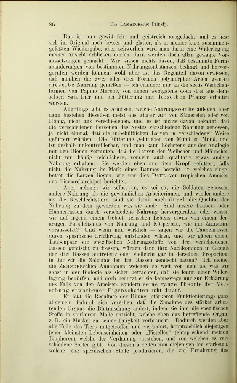 Das ist nun gewiß fein und geistreich ausgedacht, und es liest sich im Original noch besser und glatter, als in meiner kurz zusammen- gefaßten Wiedergabe, aber schwerlich wird man darin eine Widerlegung meiner Ansicht erblicken dürfen, dazu werden doch allzu gewagte Vor- aussetzungen gemacht. Wir wissen nichts davon, daß bestimmte Form- abänderungen von bestimmten Nahrungssubstanzen bedingt und hervor- gerufen werden können, wohl aber ist das Gegenteil davon erwiesen, daß nämlich die zwei oder drei Formen polymorpher Arten genau dieselbe Nahrung genießen - ich erinnere nur an die sechs Weibchen- formen von Papilio Merope, von denen wenigstens doch drei aus dem- selben Satz Eier und bei Fütterung mit derselben Pflanze erhalten wurden. Allerdings gibt es Ameisen, welche Nahrungsvorräte anlegen. aber dann bestehen dieselben meist aus einer Art von Sämereien oder von Honig, nicht aus verschiedenen, und es ist nichts davon bekannt, daß die verschiedenen Personen des Nestes verschiedene Nahrung genössen, ja nicht einmal, daß die unbehülflichen Larven in verschiedener Weise gefüttert würden. Die Fütterung geht eben von Mund zu Mund, und ist deshalb unkontrollierbar, und man kann höchstens aus der Analogie mit den Bienen vermuten, daß die Larven der Weibchen und Männchen nicht nur häufig reichlichere, sondern auch qualitativ etwas andere Nahrung erhalten. Sie werden eben aus dem Kropf gefüttert, falls nicht die Nahrung im Mark eines Baumes besteht, in welches einge- bettet die Larven liegen, wie uns dies Dahl von tropischen Ameisen des Bismarckarchipel berichtet. Aber nehmen wir selbst an, es sei so, die Soldaten genössen andere Nahrung als die gewöhnlichen Arbeiterinnen, und wieder andere als die Geschlechtstiere, sind sie damit auch durch die Qualität der Nahrung zu dem geworden, was sie sind? Sind unsere Tauben- oder Hühnerrassen durch verschiedene Nahrung hervorgerufen, oder wissen wir auf irgend einem Gebiet tierischen Lebens etwas von einem der- artigen Parallelismus von Nahrung und Körperbau, wie ihn Zehnder voraussetzt? Und wenn nun wirklich — sagen wir die Taubenrassen durch spezifische Ernährung entstanden wären, und wir gäben einem Taubenpaar die spezifischen Nahrungsstoffe von drei verschiedenen Rassen gemischt zu fressen, würden dann ihre Nachkommen in Gestalt der drei Rassen auftreten? oder vielleicht gar in derselben Proportion, in der wir die Nahrung der drei Rassen gemischt hatten? Ich meine, die ZEHNDERschen Annahmen weichen so weit von dem ab, was wir sonst in der Biologie als sicher betrachten, daß sie kaum einer Wider- legung bedürfen, und doch benutzt er sie keineswegs nur zur Erklärung des Falls von den Ameisen, sondern seine ganze Theorie der Ver- erbung erworbener Eigenschaften ruht darauf. Er läßt die Resultate der Übung (stärkeren Funktionierung) ganz allgemein dadurch sich vererben, daß die Zunahme des stärker arbei- tenden Organs die Blutmischung ändert, indem sie ihm die spezifischen Stoffe in stärkerem Maße entzieht, welche eben das betreffende Organ, z. B. ein Muskel zu seiner Tätigkeit verbraucht. Dadurch werden aber alle Teile des Tiers mitgetroffen und verändert, hauptsächlich diejenigen jener kleinsten Lebenseinheiten oder „Fistellen“ (entsprechend meinen Biophoren), welche der Verdauung vorstehen, und von welchen es ver- schiedene Sorten gibt. Von diesen arbeiten nun diejenigen am stärksten, welche jene spezifischen Stoffe produzieren, die zur Ernährung des