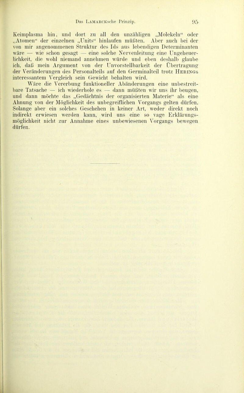 Keimplasma hin, und dort zu all den unzähligen „Molekeln“ oder „Atomen“ der einzelnen „Units“ hinlaufen müßten. Aber auch bei der von mir angenommenen Struktur des Ids aus lebendigen Determinanten wäre — wie schon gesagt — eine solche Nervenleitung eine Ungeheuer- lichkeit, die wohl niemand annehmen würde und eben deshalb glaube ich, daß mein Argument von der Unvorstellbarkeit der Übertragung der Veränderungen des Personalteils auf den Germinalteil trotz Herings interessantem Vergleich sein Gewicht behalten wird. Wäre die Vererbung funktioneller Abänderungen eine unbestreit- bare Tatsache — ich wiederhole es — dann müßten wir uns ihr beugen, und dann möchte das „Gedächtnis der organisierten Materie“ als eine Ahnung von der Möglichkeit des unbegreiflichen Vorgangs gelten dürfen. Solange aber ein solches Geschehen in keiner Art, weder direkt noch indirekt erwiesen werden kann, wird uns eine so vage Erkläiungs- möglichkeit nicht zur Annahme eines unbewiesenen Vorgangs bewegen dürfen.
