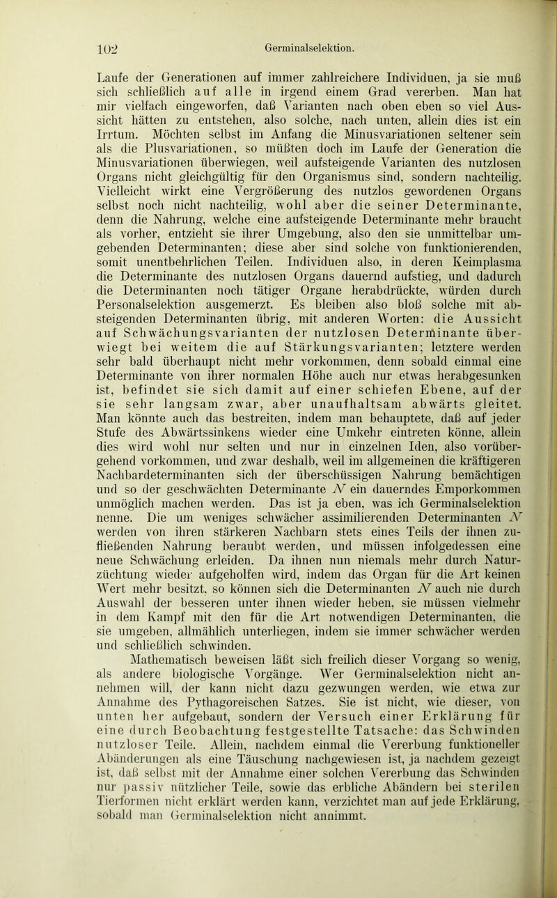 Laufe der Generationen auf immer zahlreichere Individuen, ja sie muß sich schließlich auf alle in irgend einem Grad vererben. Man hat mir vielfach eingeworfen, daß Varianten nach oben eben so viel Aus- sicht hätten zu entstehen, also solche, nach unten, allein dies ist ein Irrtum. Möchten selbst im Anfang die Minusvariationen seltener sein als die Plusvariationen, so müßten doch im Laufe der Generation die Minusvariationen überwiegen, weil aufsteigende Varianten des nutzlosen Organs nicht gleichgültig für den Organismus sind, sondern nachteilig. Vielleicht wirkt eine Vergrößerung des nutzlos gewordenen Organs selbst noch nicht nachteilig, wohl aber die seiner Determinante, denn die Nahrung, welche eine aufsteigende Determinante mehr braucht als vorher, entzieht sie ihrer Umgebung, also den sie unmittelbar um- gebenden Determinanten; diese aber sind solche von funktionierenden, somit unentbehrlichen Teilen. Individuen also, in deren Keimplasma die Determinante des nutzlosen Organs dauernd aufstieg, und dadurch die Determinanten noch tätiger Organe herabdrückte, würden durch Personalselektion ausgemerzt. Es bleiben also bloß solche mit ab- steigenden Determinanten übrig, mit anderen Worten: die Aussicht auf Schwächungsvarianten der nutzlosen Determinante über- wiegt bei weitem die auf Stärkungsvarianten; letztere werden sehr bald überhaupt nicht mehr Vorkommen, denn sobald einmal eine Determinante von ihrer normalen Höhe auch nur etwas herabgesunken ist, befindet sie sich damit auf einer schiefen Ebene, auf der sie sehr langsam zwar, aber unaufhaltsam abwärts gleitet. Man könnte auch das bestreiten, indem man behauptete, daß auf jeder Stufe des Abwärtssinkens wieder eine Umkehr eintreten könne, allein dies wird wohl nur selten und nur in einzelnen Iden, also vorüber- gehend Vorkommen, und zwar deshalb, weil im allgemeinen die kräftigeren Nachbardeterminanten sich der überschüssigen Nahrung bemächtigen und so der geschwächten Determinante N ein dauerndes Emporkommen unmöglich machen werden. Das ist ja eben, was ich Germinalselektion nenne. Die um weniges schwächer assimilierenden Determinanten AT werden von ihren stärkeren Nachbarn stets eines Teils der ihnen zu- fließenden Nahrung beraubt werden, und müssen infolgedessen eine neue Schwächung erleiden. Da ihnen nun niemals mehr durch Natur- züchtung wieder aufgeholfen wird, indem das Organ für die Art keinen Wert mehr besitzt, so können sich die Determinanten N auch nie durch Auswahl der besseren unter ihnen wieder heben, sie müssen vielmehr in dem Kampf mit den für die Art notwendigen Determinanten, die sie umgeben, allmählich unterliegen, indem sie immer schwächer werden und schließlich schwinden. Mathematisch beweisen läßt sich freilich dieser Vorgang so wenig, als andere biologische Vorgänge. Wer Germinalselektion nicht an- nehmen will, der kann nicht dazu gezwungen werden, wie etwa zur Annahme des Pythagoreischen Satzes. Sie ist nicht, wie dieser, von unten her aufgebaut, sondern der Versuch einer Erklärung für eine durch Beobachtung festgestellte Tatsache: das Schwinden nutzloser Teile. Allein, nachdem einmal die Vererbung funktioneller Abänderungen als eine Täuschung nachgewiesen ist, ja nachdem gezeigt ist, daß selbst mit der Annahme einer solchen Vererbung das Schwinden nur passiv nützlicher Teile, sowie das erbliche Abändern bei sterilen Tierformen nicht erklärt werden kann, verzichtet man auf jede Erklärung, sobald man Germinalselektion nicht annimmt.