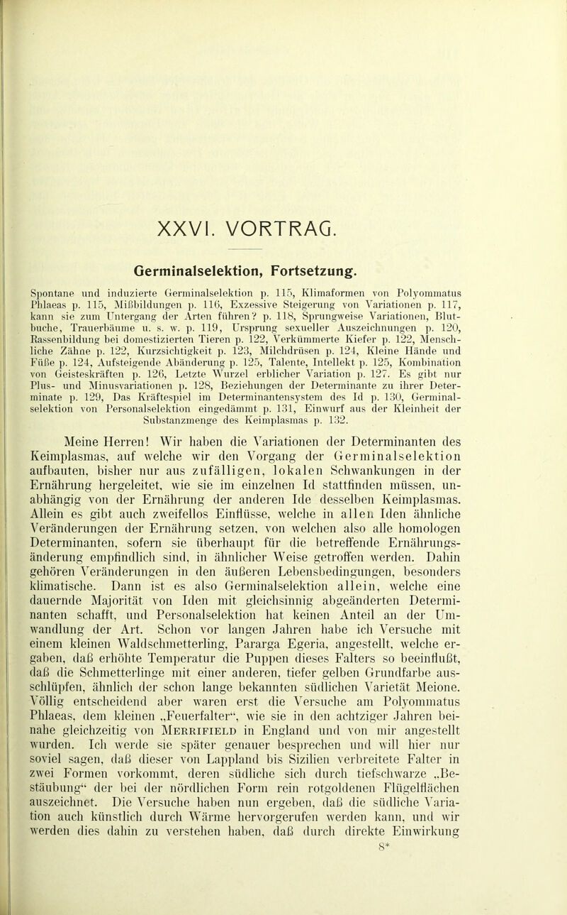 XXVI. VORTRAG. Germinalselektion, Fortsetzung. Spontane und induzierte Germinalselektion p. 115, Klimaformen von Polyommatus Phlaeas p. 115, Mißbildungen p. 116, Exzessive Steigerung von Variationen p. 117, kann sie zum Untergang der Arten führen? p. 118, Sprungweise Variationen, Blut- lmcke, Trauerbäume u. s. w. p. 119, Ursprung sexueller Auszeichnungen p. 120, Rassenbildung bei domestizierten Tieren p. 122, Verkümmerte Kiefer p. 122, Mensch- liche Zähne p. 122, Kurzsichtigkeit p. 123, Milchdrüsen p. 124, Kleine Hände und Füße p. 124, Aufsteigende Abänderung p. 125, Talente, Intellekt p. 125, Kombination von Geisteskräften p. 126, Letzte Wurzel erblicher Variation p. 127. Es gibt nur Plus- und Minusvariationen p. 128, Beziehungen der Determinante zu ihrer Deter- minate p. 129, Das Kräftespiel im Determinantensystem des Id p. 130, Germinal- selektion von Personalselektion eingedämmt p. 131, Einwurf aus der Kleinheit der Substanzmenge des Keimplasmas p. 132. Meine Herren! Wir haben die Variationen der Determinanten des Keimplasmas, auf welche wir den Vorgang der Germinalselektion aufbauten, bisher nur aus zufälligen, lokalen Schwankungen in der Ernährung hergeleitet, wie sie im einzelnen Id stattfinden müssen, un- abhängig von der Ernährung der anderen Ide desselben Keimplasmas. Allein es gibt auch zweifellos Einflüsse, welche in allen Iden ähnliche Veränderungen der Ernährung setzen, von welchen also alle homologen Determinanten, sofern sie überhaupt für die betreffende Ernährungs- änderung empfindlich sind, in ähnlicher Weise getroffen werden. Dahin gehören Veränderungen in den äußeren Lebensbedingungen, besonders klimatische. Dann ist es also Germinalselektion allein, welche eine dauernde Majorität von Iden mit gleichsinnig abgeänderten Determi- nanten schafft, und Personalselektion hat keinen Anteil an der Um- wandlung der Art. Schon vor langen Jahren habe ich Versuche mit einem kleinen Waldschmetterling, Pararga Egeria, angestellt, welche er- gaben, daß erhöhte Temperatur die Puppen dieses Falters so beeinflußt, daß die Schmetterlinge mit einer anderen, tiefer gelben Grundfarbe aus- schlüpfen, ähnlich der schon lange bekannten südlichen Varietät Meione. Völlig entscheidend aber waren erst die Versuche am Polyommatus Phlaeas, dem kleinen „Feuerfalter“, wie sie in den achtziger Jahren bei- nahe gleichzeitig von Merrifield in England und von mir angestellt wurden. Ich werde sie später genauer besprechen und will hier nur soviel sagen, daß dieser von Lappland bis Sizilien verbreitete Falter in zwei Formen vorkommt, deren südliche sich durch tiefschwarze „Be- stäubung“ der bei der nördlichen Form rein rotgoldenen Flügelflächen auszeiclmet. Die Versuche haben nun ergeben, daß die südliche Varia- tion auch künstlich durch Wärme hervorgerufen werden kann, und wir werden dies dahin zu verstehen haben, daß durch direkte Einwirkung 8*