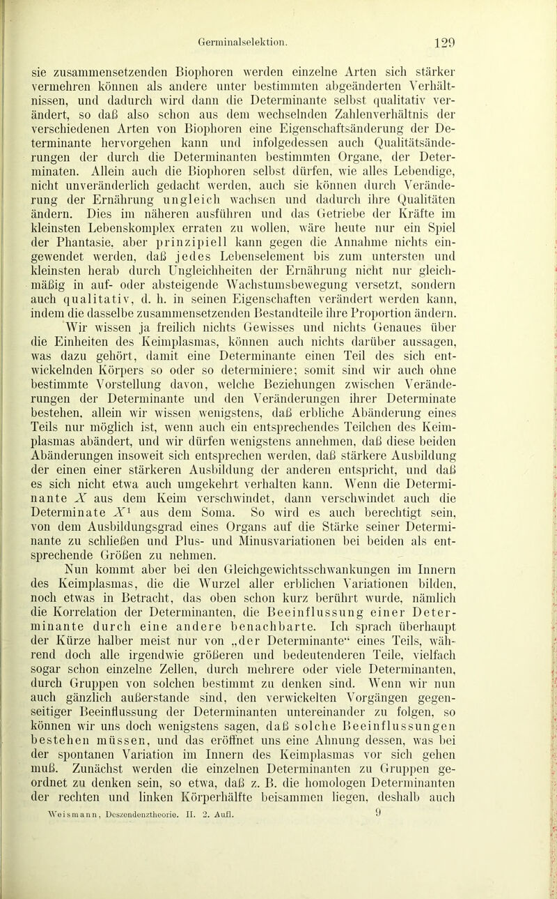 sie zusammensetzenden Biophoren werden einzelne Arten sich stärker vermehren können als andere unter bestimmten abgeänderten Verhält- nissen, und dadurch wird dann die Determinante selbst qualitativ ver- ändert, so daß also schon aus dem wechselnden Zahlenverhältnis der verschiedenen Arten von Biophoren eine Eigenschaftsänderung der De- terminante hervorgehen kann und infolgedessen auch Qualitätsände- rungen der durch die Determinanten bestimmten Organe, der Deter- minaten. Allein auch die Biophoren selbst dürfen, wie alles Lebendige, nicht unveränderlich gedacht werden, auch sie können durch Verände- rung der Ernährung ungleich wachsen und dadurch ihre Qualitäten ändern. Dies im näheren ausführen und das Getriebe der Kräfte im kleinsten Lebenskomplex erraten zu wollen, wäre heute nur ein Spiel der Phantasie, aber prinzipiell kann gegen die Annahme nichts ein- gewendet werden, daß jedes Lebenselement bis zum untersten und kleinsten herab durch Ungleichheiten der Ernährung nicht nur gleich- mäßig in auf- oder absteigende Wachstumsbewegung versetzt, sondern auch qualitativ, d. h. in seinen Eigenschaften verändert werden kann, indem die dasselbe zusammensetzenden Bestandteile ihre Proportion ändern. Wir wissen ja freilich nichts Gewisses und nichts Genaues über die Einheiten des Keimplasmas, können auch nichts darüber aussagen, was dazu gehört, damit eine Determinante einen Teil des sich ent- wickelnden Körpers so oder so determiniere; somit sind wir auch ohne bestimmte Vorstellung davon, welche Beziehungen zwischen Verände- rungen der Determinante und den Veränderungen ihrer Determinate bestehen, allein wir wissen wenigstens, daß erbliche Abänderung eines Teils nur möglich ist, wenn auch ein entsprechendes Teilchen des Keim- plasmas abändert, und wir dürfen wenigstens annehmen, daß diese beiden Abänderungen insoweit sich entsprechen werden, daß stärkere Ausbildung der einen einer stärkeren Ausbildung der anderen entspricht, und daß es sich nicht etwa auch umgekehrt verhalten kann. Wenn die Determi- nante X aus dem Keim verschwindet, dann verschwindet auch die Determinate X1 aus dem Soma. So wird es auch berechtigt sein, von dem Ausbildungsgrad eines Organs auf die Stärke seiner Determi- nante zu schließen und Plus- und Minusvariationen bei beiden als ent- sprechende Größen zu nehmen. Nun kommt aber bei den Gleichgewichtsschwankungen im Innern des Keimplasmas, die die Wurzel aller erblichen Variationen bilden, noch etwas in Betracht, das oben schon kurz berührt wurde, nämlich die Korrelation der Determinanten, die Beeinflussung einer Deter- minante durch eine andere benachbarte. Ich sprach überhaupt der Kürze halber meist nur von „der Determinante“ eines Teils, wäh- rend doch alle irgendwie größeren und bedeutenderen Teile, vielfach sogar schon einzelne Zellen, durch mehrere oder viele Determinanten, durch Gruppen von solchen bestimmt zu denken sind. Wenn wir nun auch gänzlich außerstande sind, den verwickelten Vorgängen gegen- seitiger Beeinflussung der Determinanten untereinander zu folgen, so können wir uns doch wenigstens sagen, daß solche Beeinflussungen bestehen müssen, und das eröffnet uns eine Ahnung dessen, was bei der spontanen Variation im Innern des Keimplasmas vor sich gehen muß. Zunächst werden die einzelnen Determinanten zu Gruppen ge- ordnet zu denken sein, so etwa, daß z. B. die homologen Determinanten der rechten und linken Körperhälfte beisammen liegen, deshalb auch Weis mann, Deszendenztheorie. II. 2. Aufl. •)