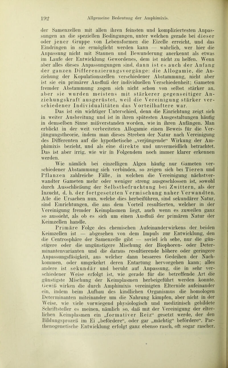 der Samenzellen mit allen ihren feinsten und kompliziertesten Anpas- sungen an die speziellen Bedingungen, unter welchen gerade hei dieser oder jener Gruppe von Lebensformen die Eizelle erreicht, und das Eindringen in sie ermöglicht werden kann — wahrlich, wer hier die Anpassung nicht mit Staunen und Bewunderung anerkennt als etwas im Laufe der Entwicklung Gewordenes, dem ist nicht zu helfen. Wenn aber alles dieses Anpassungungen sind, dann ist es auch der Anfang der ganzen Differenzierungsvorgänge: die Allogamie, die An- ziehung der Kopulationszellen verschiedener Abstammung, nicht aber ist sie ein primärer Ausfluß der individuellen Verschiedenheit; Gameten fremder Abstammung zogen sich nicht schon von selbst stärker an. aber sie wurden meistens mit stärkerer gegenseitiger An- ziehungskraft ausgerüstet, weil die Vereinigung stärker ver- schiedene]- Individualitäten das Vorteilhaftere war. Das ist ein wichtiger Unterschied, denn die Einrichtung zeigt sich in weiter Ausbreitung und ist in ihren spätesten Ausgestaltungen häufig in demselben Sinne mißverstanden worden, wie in ihren Anfängen. Man erblickt in der weit verbreiteten Allogamie einen Beweis für die Ver- jüngungstheorie, indem man dieses Streben der Natur nach Vereinigung des Differenten auf die hypothetische „verjüngende“ Wirkung der Am- phimixis bezieht, und als eine direkte und unvermeidlich betrachtet. Das ist aber irrig, wie wir in Folgendem noch immer klarer erkennen werden. Wie nämlich hei einzelligen Algen häutig nur Gameten ver- schiedener Abstammung sich verbinden, so zeigen sich bei Tieren und Pflanzen zahlreiche Fälle, in welchen die Vereinigung nächstver- wandter Gameten mehr oder weniger streng ausgeschlossen ist. sowohl durch Ausschließung der Selbstbefruchtung bei Zwittern, als der Inzucht, d. h. der fortgesetzten Vermischung naher Verwandten. Alle die Ursachen nun. welche dies herbeiführen, sind sekundärer Natur, sind Einrichtungen, die aus dem ATorteil resultierten, welcher in der Vereinigung fremder Keimplasmen liegt, auch wenn es zuweilen ganz so aussieht, als ob es sich um einen Ausfluß der primären Natur der Keimzellen handle. Primäre Folge des chemischen Aufeinanderwirkens der beiden Keimzellen ist — abgesehen von dem Impuls zur Entwicklung, den die Centrosphäre der Samenzelle gibt — soviel ich sehe, nur die gün- stigere oder die ungünstigere Mischung der Biophoren- oder Deter- minantenvarianten und die daraus resultierende höhere oder geringere Anpassungsfäsigkeit, aus welcher dann besseres Gedeihen der Nach- kommen, oder umgekehrt deren Entartung hervorgehen kann; alles andere ist sekundär und beruht auf Anpassung, die in sehr ver- schiedener Weise erfolgt ist, wie gerade für die betreffende Art die günstigste Mischung der Keimplasmen herbeigeführt werden konnte. Gewiß wirken die durch Amphimixis vereinigten Elternide aufeinander ein. indem beim Aufbau des kindlichen Organismus die homologen Determinanten miteinander um die Nahrung kämpfen, aber nicht in der Weise, wie viele vorwiegend physiologisch und medizinisch gebildete Schriftsteller es meinen, nämlich so. daß mit der Vereinigung der elter- lichen Keimplasmen ein „formativer Reiz“ gesetzt werde, der den Bildungsprozeß im Ei „befördere“, oder gar „mächtig“ befördere“. Par- thenogenetische Entwicklung erfolgt ganz ebenso rasch, oft sogar rascher.