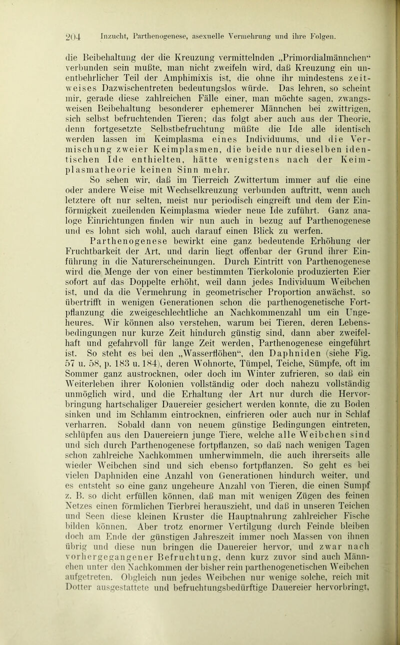 die Beibehaltung der die Kreuzung vermittelnden „Primordialmännchen“4 verbunden sein mußte, man nicht zweifeln wird, daß Kreuzung ein un- entbehrlicher Teil der Amphimixis ist, die ohne ihr mindestens zeit- weises Dazwischentreten bedeutungslos würde. Das lehren, so scheint mir, gerade diese zahlreichen Fälle einer, man möchte sagen, zwangs- weisen Beibehaltung besonderer ephemerer Männchen bei zwittrigen, sich selbst befruchtenden Tieren; das folgt aber auch aus der Theorie, denn fortgesetzte Selbstbefruchtung müßte die Ide alle identisch werden lassen im Keimplasma eines Individuums, und die Ver- mischung zweier Keimplasmen, die beide nur dieselben iden- tischen Ide enthielten, hätte wenigstens nach der Keim- plasmatheorie keinen Sinn mehr. So sehen wir, daß im Tierreich Zwittertum immer auf die eine oder andere Weise mit Wechselkreuzung verbunden auftritt, wenn auch letztere oft nur selten, meist nur periodisch eingreift und dem der Ein- förmigkeit zueilenden Keimplasma wieder neue Ide zuführt. Ganz ana- loge Einrichtungen finden wir nun auch in bezug auf Parthenogenese und es lohnt sich wohl, auch darauf einen Blick zu werfen. Parthenogenese bewirkt eine ganz bedeutende Erhöhung der Fruchtbarkeit der Art. und darin liegt offenbar der Grund ihrer Ein- führung in die Naturerscheinungen. Durch Eintritt von Parthenogenese wird die Menge der von einer bestimmten Tierkolonie produzierten Eier sofort auf das Doppelte erhöht, weil dann jedes Individuum Weibchen ist, und da die Vermehrung in geometrischer Proportion amvächst. so übertrifft in wenigen Generationen schon die parthenogenetische Fort- pflanzung die zweigeschlechtliche an Nachkommenzahl um ein Unge- heures. Wir können also verstehen, warum bei Tieren, deren Lebens- bedingungen nur kurze Zeit hindurch günstig sind, dann aber zweifel- haft und gefahrvoll für lange Zeit werden, Parthenogenese eingeführt ist. So steht es bei den „Wasserflöhen“, den Daphniden (siehe Fig. 57 u. 58, p. 183 u. 184), deren Wohnorte, Tümpel, Teiche, Sümpfe, oft im Sommer ganz austrocknen, oder doch im Winter zufrieren, so daß ein AVeiterleben ihrer Kolonien vollständig oder doch nahezu vollständig unmöglich wird, und die Erhaltung der Art nur durch die Hervor- bringung hartschaliger Dauereier gesichert werden konnte, die zu Boden sinken und im Schlamm eintrocknen, einfrieren oder auch nur in Schlaf verharren. Sobald dann von neuem günstige Bedingungen eintreten, schlüpfen aus den Dauereiern junge Tiere, welche alle Weibchen sind und sich durch Parthenogenese fortpflanzen, so daß nach w'enigen Tagen schon zahlreiche Nachkommen umherwimmeln, die auch ihrerseits alle wieder Weibchen sind und sich ebenso fortpflanzen. So geht es bei vielen Daphniden eine Anzahl von Generationen hindurch weiter, und es entsteht so eine ganz ungeheure Anzahl von Tieren, die einen Sumpf z. B. so dicht erfüllen können, daß man mit wenigen Zügen des feinen Netzes einen förmlichen Tierbrei herauszieht, und daß in unseren Teichen und Seen diese kleinen Kruster die Hauptnahrung zahlreicher Fische bilden können. Aber trotz enormer Vertilgung durch Feinde bleiben doch am Ende der günstigen Jahreszeit immer noch Massen von ihnen übrig und diese nun bringen die Dauereier hervor, und zwar nach vorhergegangener Befruchtung, denn kurz zuvor sind auch Männ- chen unter den Nachkommen der bisher rein parthenogenetischen Weibchen aufgetreten. Obgleich nun jedes Weibchen nur wenige solche, reich mit Dotter ausgestattete und befruchtungsbedürftige Dauereier hervorbringt, L