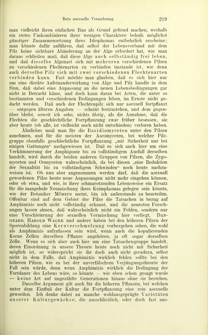 man vielleicht ihren einfachen Bau als Grund geltend machen, weshalb ein stetes Umkombinieren ihrer wenigen Charaktere behufs möglichst günstiger Zusammensetzung ihres Idioplasmas entbehrlich erscheine; man könnte dafür anführen, daß selbst der Lebensverband mit dem Pilz keine sichtbare Abänderung an der Alge erfordert hat, wie man daraus schließen muß, daß diese Alge auch selbständig frei leben, und daß dieselbe Algenart sich mit mehreren verschiedenen Pilzen zu verschiedenen Flechtenarten zu verbinden imstande ist, wie denn auch derselbe Pilz sich mit zwei verschiedenen Flechtenarten verbinden kann. Fast möchte man glauben, daß es sich hier nur um eine direkte Aufeinanderwirkung von Alge und Pilz handle in dem Sinn, daß dabei eine Anpassung an die neuen Lebensbedingungen gar nicht in Betracht käme, und doch kann daran bei Arten, die unter so bestimmten und verschiedenen Bedingungen leben, im Ernste nicht ge- dacht werden. Daß auch der Flechtenpilz sich nur asexuell fortpflanzt — entgegen älteren Angaben — scheint festzustehen, und dem gegen- über bleibt, soweit ich sehe, nichts übrig, als die Annahme, daß die Flechten die geschlechtliche Fortpflanzung zwar früher besessen, sie aber heute (ob alle, ist vielleicht noch nicht entschieden) verloren haben. Ähnliches muß man für die Basidiomyceten unter den Pilzen annehmen, und für die meisten der Ascomyceten, bei welcher Pilz- gruppe ebenfalls geschlechtliche Fortpflanzung „mit Sicherheit nur bei einigen Gattungen“ nachgewiesen ist. Daß es sich auch hier um eine Verkümmerung der Amphigonie bis zu vollständigem Ausfall derselben handelt, wird durch die beiden anderen Gruppen von Pilzen, die Zygo- myceten und Oomyceten wahrscheinlich, da bei diesen „eine Reduktion der Sexualität bis zu vollständigem Schwinden“ noch heute nachzu- weisen ist. Ob nun aber angenommen werden darf, daß die asexuell gewordenen Pilze heute neue Anpassungen nicht mehr eingehen können, oder ob etwa, und wie, in ihrer schmarotzenden Lebensweise ein Ersatz für die mangelnde Neumischung ihres Keimplasmas gelegen sein könnte, wie der Botaniker Möbius meint, bin ich außerstande zu beurteilen. Offenbar sind auf dem Gebiet der Pilze die Tatsachen in bezug auf Amphimixis noch nicht vollständig erkannt, und die neuesten Forsch- ungen lassen ahnen, daß wahrscheinlich nicht ein Fehlen, sondern nur eine Verschleierung der sexuellen Vermischung hier vorliegt, Dan- geard, Harold Wager und andere haben bei den höheren Pilzen der Sporenbildung eine Kernverschmelznng vorhergehen sehen, die wohl als Amphimixis aufzufassen sein wird, wenn auch die kopulierenden Kerne Zellen derselben Pflanze angehören, ja oft sogar derselben Zelle. Wenn es sich aber auch hier um eine Tatsachen gruppe handelt, deren Einordnung in unsere Theorie heute noch nicht mit Sicherheit möglich ist, so widerspricht sie ihr doch auch nicht geradezu, selbst nicht in dem Falle, daß Amphimixis wirklich fehlen sollte bei den höheren Pilzen, wie es bei der unverfälschten Verjüngungstheorie der Fall sein würde, denn wenn Amphimixis wirklich die Bedingung der Fortdauer des Lebens wäre, so könnte — wie eben schon gesagt wurde — keine Art auf ungezählte Generationen hinaus ohne sie bestehen. Dasselbe Argument gilt auch für die höheren Pflanzen, bei welchen unter dem Einfluß der Kultur die Fortpflanzung eine rein asexuelle geworden. Ich denke dabei an manche wohlausgeprägte Varietäten unserer Kulturgewächse, die ausschließlich, oder doch fast aus-