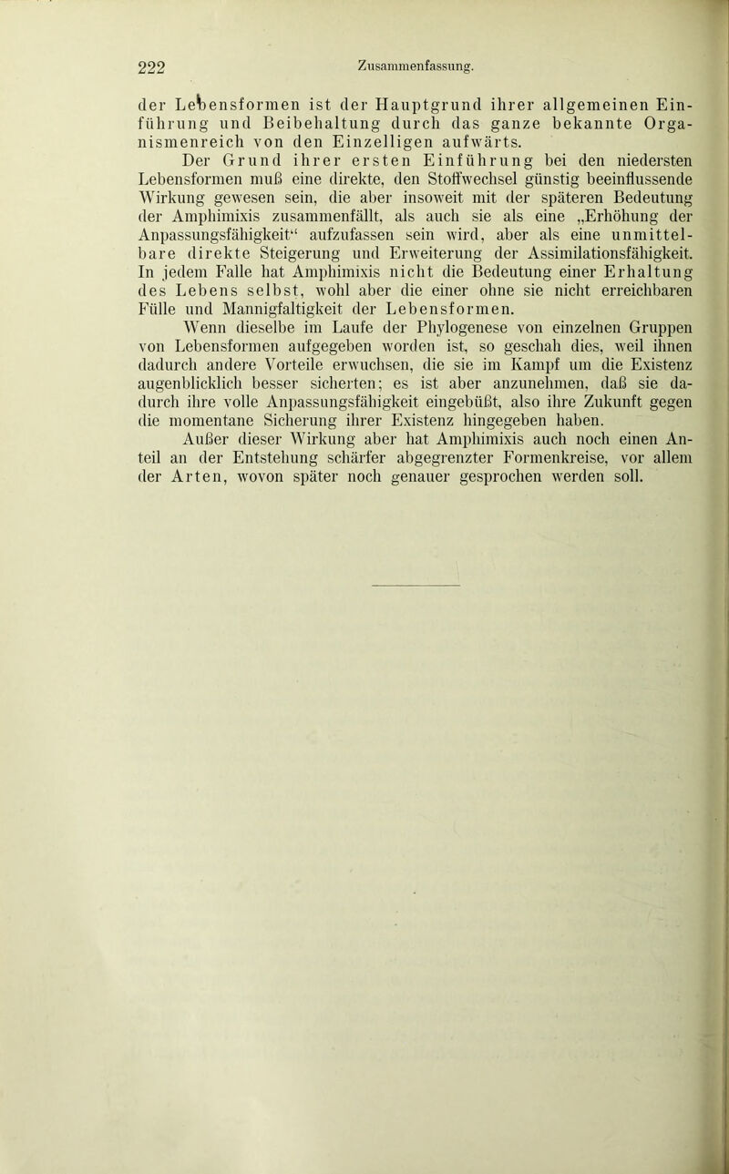 der Lebensformen ist der Hauptgrund ihrer allgemeinen Ein- führung und Beibehaltung durch das ganze bekannte Orga- nismenreich von den Einzelligen aufwärts. Der Grund ihrer ersten Einführung bei den niedersten Lebensformen muß eine direkte, den Stoffwechsel günstig beeinflussende Wirkung gewesen sein, die aber insoweit mit der späteren Bedeutung der Amphimixis zusammenfällt, als auch sie als eine „Erhöhung der Anpassungsfähigkeit*' aufzufassen sein wird, aber als eine unmittel- bare direkte Steigerung und Erweiterung der Assimilationsfähigkeit. In jedem Falle hat Amphimixis nicht die Bedeutung einer Erhaltung des Lebens selbst, wohl aber die einer ohne sie nicht erreichbaren Fülle und Mannigfaltigkeit der Lebensformen. Wenn dieselbe im Laufe der Phylogenese von einzelnen Gruppen von Lebensformen aufgegeben worden ist, so geschah dies, weil ihnen dadurch andere Vorteile erwuchsen, die sie im Kampf um die Existenz augenblicklich besser sicherten; es ist aber anzunehmen, daß sie da- durch ihre volle Anpassungsfähigkeit eingebüßt, also ihre Zukunft gegen die momentane Sicherung ihrer Existenz hingegeben haben. Außer dieser Wirkung aber hat Amphimixis auch noch einen An- teil an der Entstehung schärfer abgegrenzter Formenkreise, vor allem der Arten, wovon später noch genauer gesprochen werden soll.