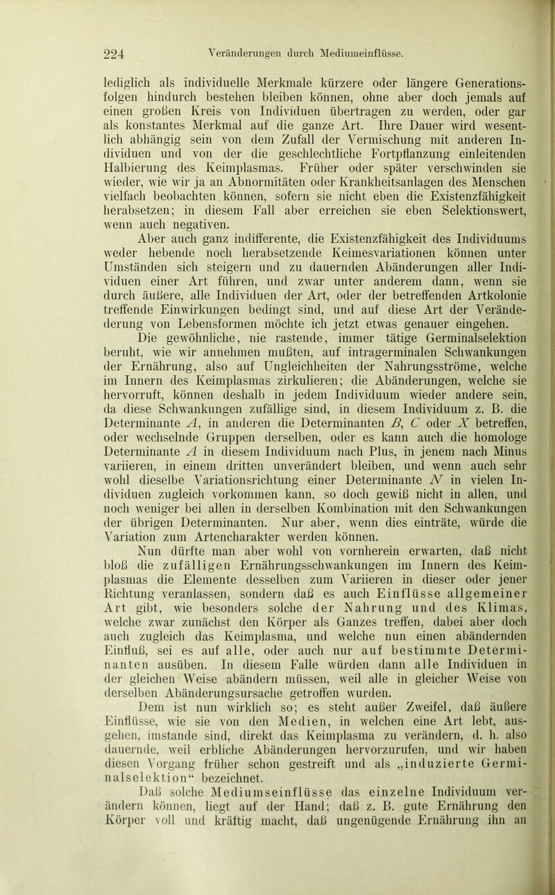 lediglich als individuelle Merkmale kürzere oder längere Generations- folgen hindurch bestehen bleiben können, ohne aber doch jemals auf einen großen Kreis von Individuen übertragen zu werden, oder gar als konstantes Merkmal auf die ganze Art. Ihre Dauer wird wesent- lich abhängig sein von dem Zufall der Vermischung mit anderen In- dividuen und von der die geschlechtliche Fortpflanzung einleitenden Halbierung des Keimplasmas. Früher oder später verschwinden sie wieder, wie wir ja an Abnormitäten oder Krankheitsanlagen des Menschen vielfach beobachten können, sofern sie nicht eben die Existenzfähigkeit herabsetzen; in diesem Fall aber erreichen sie eben Selektionswert, wenn auch negativen. Aber auch ganz indifferente, die Existenzfähigkeit des Individuums weder hebende noch herabsetzende Keimesvariationen können unter Umständen sich steigern und zu dauernden Abänderungen aller Indi- viduen einer Art führen, und zwar unter anderem dann, wenn sie durch äußere, alle Individuen der Art, oder der betreffenden Artkolonie treffende Einwirkungen bedingt sind, und auf diese Art der Verände- derung von Lebensformen möchte ich jetzt etwas genauer eingehen. Die gewöhnliche, nie rastende, immer tätige Germinalselektion beruht, wie wir annehmen mußten, auf intragerminalen Schwankungen der Ernährung, also auf Ungleichheiten der Nahrungsströme, welche im Innern des Keimplasmas zirkulieren; die Abänderungen, welche sie hervorruft, können deshalb in jedem Individuum wieder andere sein, da diese Schwankungen zufällige sind, in diesem Individuum z. B. die Determinante A, in anderen die Determinanten ß, C oder X betreffen, oder wechselnde Gruppen derselben, oder es kann auch die homologe Determinante A in diesem Individuum nach Plus, in jenem nach Minus variieren, in einem dritten unverändert bleiben, und wenn auch sehr wohl dieselbe Variationsrichtung einer Determinante N in vielen In- dividuen zugleich Vorkommen kann, so doch gewiß nicht in allen, und noch weniger bei allen in derselben Kombination mit den Schwankungen der übrigen Determinanten. Nur aber, wenn dies einträte, würde die Variation zum Artencharakter werden können. Nun dürfte man aber wohl von vornherein erwarten, daß nicht bloß die zufälligen Ernährungsschwankungen im Innern des Keim- plasmas die Elemente desselben zum Variieren in dieser oder jener Richtung veranlassen, sondern daß es auch Einflüsse allgemeiner Art gibt, wie besonders solche der Nahrung und des Klimas, welche zwar zunächst den Körper als Ganzes treffen, dabei aber doch auch zugleich das Keimplasma, und welche nun einen abändernden Einfluß, sei es auf alle, oder auch nur auf bestimmte Determi- nanten ausiiben. In diesem Falle würden dann alle Individuen in der gleichen Weise abändern müssen, weil alle in gleicher Weise von derselben Abänderungsursache getroffen wurden. Dem ist nun wirklich so; es steht außer Zweifel, daß äußere Einflüsse, wie sie von den Medien, in welchen eine Art lebt, aus- gehen, imstande sind, direkt das Keimplasma zu verändern, d. h. also dauernde, weil erbliche Abänderungen hervorzurufen, und wir haben diesen Vorgang früher schon gestreift und als „induzierte Germi- nalselektion“ bezeichnet. Daß solche Mediumseinflüsse das einzelne Individuum ver- ändern können, liegt auf der Hand; daß z. B. gute Ernährung den Körper voll und kräftig macht, daß ungenügende Ernährung ihn an