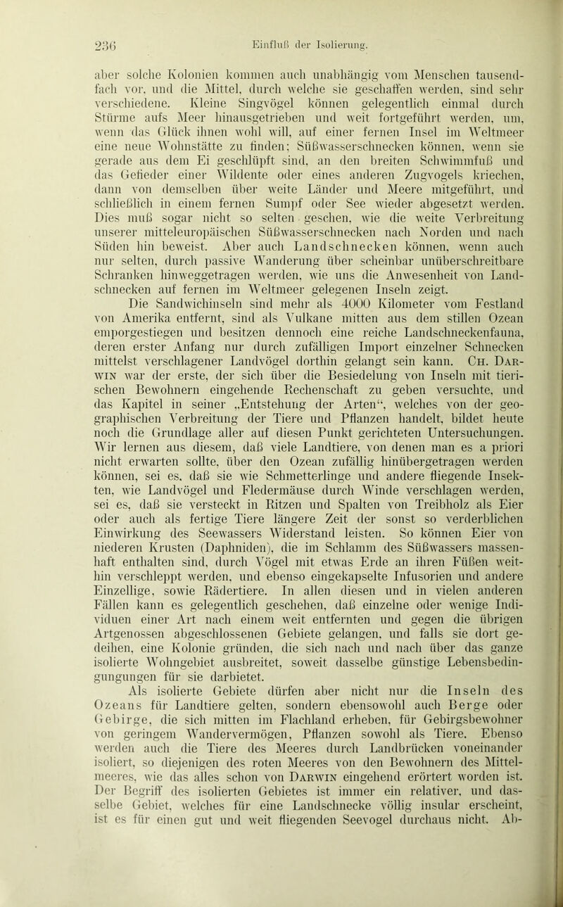 aber solche Kolonien kommen auch unabhängig vom Menschen tausend- fach vor, und die Mittel, durch welche sie geschaffen werden, sind sehr verschiedene. Kleine Singvögel können gelegentlich einmal durch Stürme aufs Meer hinausgetrieben und weit fortgeführt werden, um, wenn das Glück ihnen wohl will, auf einer fernen Insel im Weltmeer eine neue Wohnstätte zu finden; SüßwasserSchnecken können, wenn sie gerade aus dem Ei geschlüpft sind, an den breiten Schwimmfuß und das Gefieder einer Wildente oder eines anderen Zugvogels kriechen, dann von demselben über weite Länder und Meere mitgeführt, und schließlich in einem fernen Sumpf oder See wieder abgesetzt werden. Dies muß sogar nicht so selten gesehen, wie die weite Verbreitung unserer mitteleuropäischen Süßwasserschnecken nach Norden und nach Süden hin beweist. Aber auch Landschnecken können, wenn auch nur selten, durch passive Wanderung über scheinbar unüberschreitbare Schranken hinweggetragen werden, wie uns die Anwesenheit von Land- schnecken auf fernen im Weltmeer gelegenen Inseln zeigt. Die Sandwichinseln sind mehr als 4000 Kilometer vom Festland von Amerika entfernt, sind als Vulkane mitten aus dem stillen Ozean emporgestiegen und besitzen dennoch eine reiche Landschneckenfauna, deren erster Anfang nur durch zufälligen Import einzelner Schnecken mittelst verschlagener Landvögel dorthin gelangt sein kann. Ch. Dar- win war der erste, der sich über die Besiedelung von Inseln mit tieri- schen Bewohnern eingehende Rechenschaft zu geben versuchte, und das Kapitel in seiner „Entstehung der Arten“, welches von der geo- graphischen Verbreitung der Tiere und Pflanzen handelt, bildet heute noch die Grundlage aller auf diesen Punkt gerichteten Untersuchungen. Wir lernen aus diesem, daß viele Landtiere, von denen man es a priori nicht erwarten sollte, über den Ozean zufällig hinübergetragen werden können, sei es. daß sie wie Schmetterlinge und andere fliegende Insek- ten, wie Landvögel und Fledermäuse durch Winde verschlagen werden, sei es, daß sie versteckt in Ritzen und Spalten von Treibholz als Eier oder auch als fertige Tiere längere Zeit der sonst so verderblichen Einwirkung des Seewassers Widerstand leisten. So können Eier von niederen Krusten (Daphniden), die im Schlamm des Süßwassers massen- haft enthalten sind, durch Vögel mit etwas Erde an ihren Füßen weit- hin verschleppt werden, und ebenso eingekapselte Infusorien und andere Einzellige, sowie Rädertiere. In allen diesen und in vielen anderen Fällen kann es gelegentlich geschehen, daß einzelne oder wenige Indi- viduen einer Art nach einem weit entfernten und gegen die übrigen Artgenossen allgeschlossenen Gebiete gelangen, und falls sie dort ge- deihen, eine Kolonie gründen, die sich nach und nach über das ganze isolierte Wohngebiet ausbreitet, soweit dasselbe günstige Lebensbedin- gungungen für sie darbietet. Als isolierte Gebiete dürfen aber nicht nur die Inseln des Ozeans für Landtiere gelten, sondern ebensowohl auch Berge oder Gebirge, die sich mitten im Flachland erheben, für Gebirgsbewohner von geringem Wander vermögen, Pflanzen sowohl als Tiere. Ebenso werden auch die Tiere des Meeres durch Landbrücken voneinander isoliert, so diejenigen des roten Meeres von den Bewohnern des Mittel- meeres, wie das alles schon von Darwin eingehend erörtert worden ist. Der Begriff des isolierten Gebietes ist immer ein relativer, und das- selbe Gebiet, welches für eine Landschnecke völlig insular erscheint, ist es für einen gut und weit fliegenden Seevogel durchaus nicht. Ab-