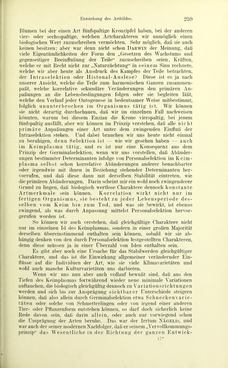 Blumen bei der einen Art fünfspaltige Kronzipfel haben, bei der anderen vier- oder sechsspaltige, welchen Artcharakteren wir unmöglich einen biologischen Wert zuzuschreiben vermöchten. Sehr möglich, daß sie auch keinen besitzen; aber war denn nicht schon Darwin der Meinung, daß viele Eigentümlichkeiten der Form den „Gesetzen des Wachstums und gegenseitiger Beeinflußung der Teile“ zuzuschreiben seien, Kräften, welche er mit Recht nicht zur „Naturzüchtung“ in seinem Sinn rechnete, welche wir aber heute als Ausdruck des Kampfes der Teile betrachten, der Intraselektion oder Histonal-Auslese? Diese ist es ja nach unserer Ansicht, welche die Teile zum harmonischen Ganzen zusammen- paßt, welche korrelative sekundäre Veränderungen den primären An- paßungen an die Lebensbedingungen folgen oder sie begleiten läßt, welche den Verlauf jeder Ontogenese in bedeutsamer Weise mitbestimmt, folglich ununterbrochen im Organismus tätig ist. Wir können sie nicht derartig durchschauen, daß wir im einzelnen Fall nachweisen könnten, warum bei diesem Enzian die Krone vierspaltig, bei jenem fünfsjpaltig ausfällt, aber wir können im Prinzip verstehen, daß alle nicht primäre Anpaßungen einer Art unter dem zwingenden Einfluß der Intraselektion stehen. Und dabei brauchen wir uns heute nicht einmal zu beruhigen, denn Selektion ist — wie wir gesehen haben — auch im Keimplasma tätig, und es ist nur eine Konsequenz aus dem Prinzip der Germinalselektion, wenn wir uns vorstellen, daß Abänder- ungen bestimmter Determinanten infolge von Personalselektion im Keim- plasma selbst schon korrelative Abänderungen anderer benachbarter oder irgendwie mit ihnen in Beziehung stehende]- Determinanten her- vorrufen, und daß diese dann mit derselben Stabilität eintreten, wie die primären Abänderungen. Darin scheint mir ein wohl noch zwingenderer Grund zu liegen, daß biologisch wertlose Charaktere dennoch konstante Artmerkmale sein können. Korrelation wirkt nicht nur im fertigen Organismus, sie besteht zu jeder Lebensperiode des- selben vom Keim bis zum Tod, und was sie bewirkt, ist ebenso zwingend, als was durch Anpassung mittelst Personalselektion hervor- gerufen worden ist. So können wir auch verstehen, daß gleichgültige Charaktere nicht nur im einzelnen Id des Keimplasmas, sondern in einer großen Majorität derselben übereinstimmend enthalten sein können, sobald wir sie ab- hängig denken von den durch Personalselektion festgestellten Charakteren, denn diese müssen ja in einer Überzahl von Iden enthalten sein. Es gibt aber noch eine Ursache für das Stabilwerden gleichgültiger Charaktere, und das ist die Einwirkung allgemeiner verändernder Ein- flüsse auf die Individuen der Art, wie sie viele Klimavarietäten und wohl auch manche Kulturvarietäten uns darbieten. Wenn wir uns nun aber auch vollauf bewußt sind, daß aus den liefen des Keimplasmas fortwährend wieder neue minimale Variationen auftauchen, die biologisch gleichgültig dennoch zu Variationsrichtungen werden und sich bis zur Ausprägung sichtbarer Unterschiede steigern können, daß also allein durch Germmalselektion etwa Schneckenvarie- täten oder solche von Schmetterlingen oder von irgend einer anderen Tier- oder Pflanzenform entstehen können, so darf doch sicherlich keine Rede davon sein, daß darin allein, oder auch nur vorwiegend schon die Umprägung der Arten beruhe. Das war der Irrtum Nägelis, und war auch der seiner modernen Nachfolger, daß er seinem „Vervollkommungs- prinzip“ das Wesentliche in der Richtung der ganzen Entwick- 17*